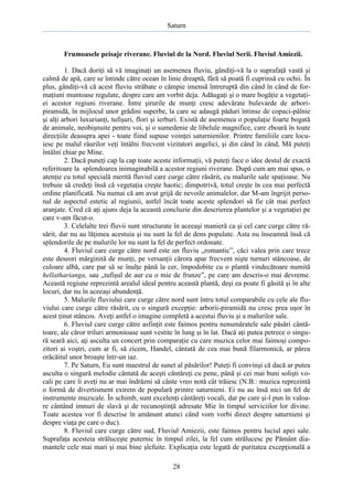 Saturn

Frumoasele peisaje riverane. Fluviul de la Nord. Fluviul Serii. Fluviul Amiezii.
1. Dacă doriţi să vă imaginaţi un asemenea fluviu, gândiţi-vă la o suprafaţă vastă şi
calmă de apă, care se întinde către ocean în linie dreaptă, fără să poată fi cuprinsă cu ochii. În
plus, gândiţi-vă că acest fluviu străbate o câmpie imensă întreruptă din când în când de formaţiuni muntoase regulate, despre care am vorbit deja. Adăugaţi şi o mare bogăţie a vegetaţiei acestor regiuni riverane. Între şirurile de munţi cresc adevărate bulevarde de arboripiramidă, în mijlocul unor grădini superbe, la care se adaugă păduri întinse de copaci-pâlnie
şi alţi arbori luxurianţi, tufişuri, flori şi ierburi. Există de asemenea o populaţie foarte bogată
de animale, neobişnuite pentru voi, şi o sumedenie de libelule magnifice, care zboară în toate
direcţiile deasupra apei - toate fiind supuse voinţei saturnienilor. Printre familiile care locuiesc pe malul râurilor veţi întâlni frecvent vizitatori angelici, şi din când în când, Mă puteţi
întâlni chiar pe Mine.
2. Dacă puneţi cap la cap toate aceste informaţii, vă puteţi face o idee destul de exactă
referitoare la splendoarea inimaginabilă a acestor regiuni riverane. După cum am mai spus, o
atenţie cu totul specială merită fluviul care curge către răsărit, cu malurile sale spaţioase. Nu
trebuie să credeţi însă că vegetaţia creşte haotic; dimpotrivă, totul creşte în cea mai perfectă
ordine planificată. Nu numai că am avut grijă de nevoile animalelor, dar M-am îngrijit personal de aspectul estetic al regiunii, astfel încât toate aceste splendori să fie cât mai perfect
aranjate. Cred că aţi ajuns deja la această concluzie din descrierea plantelor şi a vegetaţiei pe
care v-am făcut-o.
3. Celelalte trei fluvii sunt structurate în aceeaşi manieră ca şi cel care curge către răsărit, dar nu au lăţimea acestuia şi nu sunt la fel de dens populate. Asta nu înseamnă însă că
splendorile de pe malurile lor nu sunt la fel de perfect ordonate.
4. Fluviul care curge către nord este un fluviu „romantic”, căci valea prin care trece
este deseori mărginită de munţi, pe versanţii cărora apar frecvent nişte turnuri stâncoase, de
culoare albă, care par să se înalţe până la cer, împodobite cu o plantă vindecătoare numită
hellatharianga, sau „tufişul de aur cu o mie de frunze”, pe care am descris-o mai devreme.
Această regiune reprezintă arealul ideal pentru această plantă, deşi ea poate fi găsită şi în alte
locuri, dar nu în aceeaşi abundenţă.
5. Malurile fluviului care curge către nord sunt întru totul comparabile cu cele ale fluviului care curge către răsărit, cu o singură excepţie: arborii-piramidă nu cresc prea uşor în
acest ţinut stâncos. Aveţi astfel o imagine completă a acestui fluviu şi a malurilor sale.
6. Fluviul care curge către asfinţit este faimos pentru nenumăratele sale păsări cântătoare, ale căror triluri armonioase sunt vestite în lung şi în lat. Dacă aţi putea petrece o singură seară aici, aţi asculta un concert prin comparaţie cu care muzica celor mai faimoşi compozitori ai voştri, cum ar fi, să zicem, Handel, cântată de cea mai bună filarmonică, ar părea
orăcăitul unor broaşte într-un iaz.
7. Pe Saturn, Eu sunt maestrul de sunet al păsărilor! Puteţi fi convinşi că dacă ar putea
asculta o singură melodie cântată de aceşti cântăreţi cu pene, până şi cei mai buni solişti vocali pe care îi aveţi nu ar mai îndrăzni să cânte vreo notă cât trăiesc (N.B.: muzica reprezintă
o formă de divertisment extrem de populară printre saturnieni. Ei nu au însă nici un fel de
instrumente muzicale. În schimb, sunt excelenţi cântăreţi vocali, dar pe care şi-l pun în valoare cântând imnuri de slavă şi de recunoştinţă adresate Mie în timpul serviciilor lor divine.
Toate acestea vor fi descrise în amănunt atunci când vom vorbi direct despre saturnieni şi
despre viaţa pe care o duc).
8. Fluviul care curge către sud, Fluviul Amiezii, este faimos pentru luciul apei sale.
Suprafaţa acesteia străluceşte puternic în timpul zilei, la fel cum strălucesc pe Pământ diamantele cele mai mari şi mai bine şlefuite. Explicaţia este legată de puritatea excepţională a
28

 