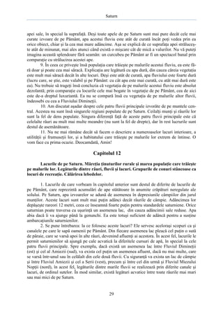 Saturn

apei sale, în special la suprafaţă. Deşi toate apele de pe Saturn sunt mai pure decât cele mai
curate izvoare de pe Pământ, apa acestui fluviu este atât de curată încât poţi vedea prin ea
orice obiect, chiar şi la cea mai mare adâncime. Aşa se explică de ce suprafaţa apei străluceşte atât de minunat, mai ales atunci când există o mişcare cât de mică a valurilor. Nu vă puteţi
imagina această splendoare fără seamăn: un curcubeu pe Pământ ar fi un spectacol banal prin
comparaţie cu strălucirea acestei ape.
9. În ceea ce priveşte însă populaţia care trăieşte pe malurile acestui fluviu, ea este fără doar şi poate cea mai săracă. Explicaţia are legătură cu apa dură, din cauza căreia vegetaţia
este mult mai săracă decât în alte locuri. Deşi este atât de curată, apa fluviului este foarte dură
(lucru care, se ştie, este valabil şi pe Pământ: cu cât apa este mai curată, cu atât mai dură este
ea). Nu trebuie să trageţi însă concluzia că vegetaţia de pe malurile acestui fluviu este absolut
dezolantă; prin comparaţie cu locurile cele mai bogate în vegetaţie de pe Pământ, cea de aici
este de-a dreptul luxuriantă. Ea nu se compară însă cu vegetaţia de pe malurile altor fluvii,
îndeosebi cu cea a Fluviului Dimineţii.
10. Am discutat aşadar despre cele patru fluvii principale izvorâte de pe muntele central. Acestea nu sunt însă singurele regiuni populate de pe Saturn. Ceilalţi munţi şi râurile lor
sunt la fel de dens populate. Singura diferenţă faţă de aceste patru fluvii principale este că
celelalte râuri au mult mai multe meandre (nu sunt la fel de drepte), dar în rest lucrurile sunt
destul de asemănătoare.
11. Nu ne mai rămâne decât să facem o descriere a numeroaselor lacuri interioare, a
utilităţii şi frumuseţii lor, şi a habitatului care trăieşte pe malurile lor extrem de întinse. O
vom face cu prima ocazie. Deocamdată, Amin!

Capitolul 12
Lacurile de pe Saturn. Măreţia ţinuturilor rurale şi marea populaţie care trăieşte
pe malurile lor. Legăturile dintre râuri, fluvii şi lacuri. Grupurile de conuri stâncoase ca
locuri de recreaţie. Călărirea lebedelor.
1. Lacurile de care vorbeam în capitolul anterior sunt destul de diferite de lacurile de
pe Pământ, care reprezintă acumulări de ape stătătoare în anumite crăpături neregulate ale
solului. Pe Saturn, apa izvoarelor se adună de asemenea în depresiunile câmpiilor din jurul
munţilor. Aceste lacuri sunt mult mai puţin adânci decât râurile de câmpie. Adâncimea lor
depăşeşte rareori 12 metri, ceea ce înseamnă foarte puţin pentru standardele saturniene. Orice
saturnian poate traversa cu uşurinţă un asemenea lac, din cauza adâncimii sale reduse. Apa
abia dacă îi va ajunge până la genunchi. Ea este totuşi suficient de adâncă pentru a susţine
ambarcaţiunile saturnienilor.
2. Se pune întrebarea: la ce folosesc aceste lacuri? Ele servesc aceloraşi scopuri ca şi
canalele pe care le sapă oamenii pe Pământ. Din fiecare asemenea lac pleacă cel puţin o sută
de pâraie, care se varsă apoi în alte râuri, devenind afluenţi ai acestora. În acest fel, lacurile le
permit saturnienilor să ajungă pe cale acvatică la diferitele cursuri de apă, în special la cele
patru fluvii principale. Spre exemplu, dacă există un asemenea lac între Fluviul Dimineţii
(est) şi cel al Amiezii (sud), va exista cel puţin un asemenea afluent, dacă nu mai multe, care
se varsă într-unul sau în celălalt din cele două fluvii. Cu siguranţă va exista un lac de câmpie
şi între Fluviul Amiezii şi cel a Serii (vest), precum şi între cel din urmă şi Fluviul Miezului
Nopţii (nord), în acest fel, legăturile dintre marile fluvii se realizează prin diferite canale şi
lacuri, de ordinul sutelor. În mod similar, există legături acvatice între toate râurile mai mari
sau mai mici de pe Saturn.

29

 