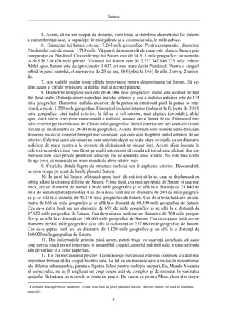 Saturn

5. Acum, că ne-am ocupat de distanţe, vom trece la stabilirea diametrului lui Saturn,
a circumferinţei sale, a suprafeţei în mile pătrate şi a volumului său, în mile cubice.
6. Diametrul lui Saturn este de 17.263 mile geografice. Pentru comparaţie, diametrul
Pământului este de numai 1.719 mile. Vă puteţi da seama cât de mare este planeta Saturn prin
comparaţie cu Pământul. Circumferinţa lui Saturn este de 54.515 mile geografice, iar suprafaţa de 936.530.820 mile pătrate. Volumul lui Saturn este de 2.757.547.946.775 mile cubice.
Altfel spus, Saturn este de aproximativ 1.037 ori mai mare decât Pământul. Pentru o singură
orbită în jurul soarelui, el are nevoie de 29 de ani, 164 (până la 166) de zile, 2 ore şi 2 secunde.
7. Am stabilit aşadar toate cifrele importante pentru determinarea lui Saturn. Să vedem acum şi cifrele privitoare la dublul inel al acestei planete.
8. Diametrul întregului inel este de 40.006 mile geografice. Inelul este alcătuit de fapt
din două inele. Distanţa dintre suprafaţa inelului interior şi cea a inelului exterior este de 545
mile geografice. Diametrul inelului exterior, de la partea sa exterioară până la partea sa interioară, este de 1.350 mile geografice. Diametrul inelului interior (măsurat la fel) este de 3.850
mile geografice, căci inelul exterior, la fel ca şi cel interior, sunt eliptice (ovoidale); altfel
spus, dacă tăiem o secţiune transversală a inelului, aceasta are o formă de ou. Diametrul inelului exterior pe laterală este de 130 de mile geografice. Inelul interior are trei semi-diviziuni,
fiecare cu un diametru de 20-30 mile geografice. Aceste diviziuni sunt numite semi-diviziuni
deoarece nu divid complet întregul inel secundar, aşa cum este despărţit inelul exterior de cel
interior. Cele trei semi-diviziuni nu sunt umplute decât cu nişte sfere ovoidale cu un diametru
suficient de mare pentru a le permite să alcătuiască un singur inel. Aceste sfere înşirate în
cele trei semi-diviziuni i-au făcut pe mulţi astronomi să creadă că inelul este alcătuit din numeroase luni, căci privite printr-un telescop, ele au aparenţa unui rozariu. Nu este însă vorba
de aşa ceva, ci numai de un mare număr de sfere relativ mici.
9. Celelalte detalii legate de structura inelului vor fi explicate ulterior. Deocamdată,
ne vom ocupa pe scurt de lunile planetei Saturn.
10. În jurul lui Saturn orbitează şapte luni2 de mărimi diferite, care se deplasează pe
orbite aflate la distanţe diferite de Saturn. Prima lună, cea mai apropiată de Saturn şi cea mai
mică, are un diametru de numai 120 de mile geografice şi se află la o distanţă de 28.840 de
mile de Saturn (distanţă medie). Cea de-a doua lună are un diametru de 240 de mile geografice şi se află la o distanţă de 40.516 mile geografice de Saturn. Cea de-a treia lună are un diametru de 666 de mile geografice şi se află la o distanţă de 60.500 mile geografice de Saturn.
Cea de-a patra lună are un diametru de 699 de mile geografice şi se află la o distanţă de
87.920 mile geografice de Saturn. Cea de-a cincea lună are un diametru de 764 mile geografice şi se află la o distanţă de 190.000 mile geografice de Saturn. Cea de-a şasea lună are un
diametru de 900 mile geografice şi se află la o distanţă de 277.880 mile geografice de Saturn.
Cea de-a şaptea lună are un diametru de 1.120 mile geografice şi se află la o distanţă de
360.920 mile geografice de Saturn.
11. Din informaţiile primite până acum, puteţi trage cu uşurinţă concluzia că acest
corp ceresc joacă un rol important în ansamblul creaţiei, datorită mărimii sale, a structurii sale
atât de variate şi a celor şapte luni.
12. Cu cât mecanismul pe care îl construieşte mecanicul este mai complex, cu atât mai
important trebuie să fie scopul lucrării sale. La fel ca un mecanic care a inclus în mecanismul
său diferite subansamble, pentru a îl putea folosi pentru multiple scopuri, Eu, Marele Mecanic
al universului, nu aş fi amplasat un corp ceresc atât de complex şi de minunat în vastitatea
spaţiului fără să am un scop cât se poate de precis. De vreme ce pentru Mine, chiar şi o singu2

Conform descoperirilor moderne, exista zece luni în jarul planetei Saturn, dar trei dintre ele sunt în realitate
asteroizi.

3

 
