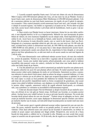Saturn

3. Lacurile acoperă suprafeţe foarte mari. Cel mai mic dintre ele este de dimensiunea
Mării Caspice (424.300 kilometri pătraţi) din Asia, cel mai mare lac de pe Pământ. Există şi
lacuri foarte mari, unele de dimensiunea Mării Mediterane (2.496.000 kilometri pătraţi). Cele
de o asemenea mărime nu sunt însă foarte numeroase; de regulă, ele pot fi găsite în apropierea oceanelor. Către centrul ţinutului există numeroase lacuri mai mici, căci oriunde veţi găsi
o câmpie în această regiune, veţi întâlni cu siguranţă şi cel puţin un lac. Privite dintr-un punct
mai înalt, aceste lacuri oferă ochiului o privelişte atât de încântătoare, încât cu greu v-aţi putea-o imagina.
4. Deşi există şi pe Pământ locuri cu lacuri interioare, forma lor nu este deloc uniformă, ci mai degrabă haotică, la fel ca şi împrejurimile. Malurile lor sunt înconjurate de pietre
bătute de vânturi, de zone muntoase împădurite sau de câmpii aride, fiind imposibil de găsit o
ordine în ele. Acest lucru nu se întâmplă pe Saturn, unde lacurile au întotdeauna o formă de
elipsă. Din ele pornesc în toate direcţiile canale, care se varsă în alte lacuri, râuri sau fluvii.
Imaginaţi-vă o asemenea suprafaţă calmă de apă, din care cea mai mică are 10-100 mile pătrate, existând însă şi altele cu dimensiuni mai mari, de 100-1000 de mile pătrate, sau chiar de
1.000-30.000 de mile pătrate, şi vă veţi putea face o idee despre dimensiunile acestor lacuri.
Adăugaţi şi numeroasele canale care pleacă din ele, majoritatea în linie dreaptă, şi veţi putea
aprecia mai bine splendoarea lor, cu atât mai mult cu cât aceste canale nu sunt mai înguste de
2-40 de mile.
5. Nu doar dimensiunile vaste subliniază măreţia acestor lacuri, cât mai ales malurile
lor, extrem de populate. Nicăieri nu se dezvoltă o vegetaţie atât de luxuriantă ca pe malurile
acestor lacuri. Acesta este mediul ideal pentru arborii-piramidă, care cresc până la înălţimi
incredibile (din punctul vostru de vedere), vârfurile lor fiind chiar mai înalte decât cele ale
celor mai înalţi munţi de pe Saturn.
6. Una din plantele pe care le cultivă saturnienii pe malurile lacurilor este planta-navă.
În spatele culturilor de acest fel sunt plantaţi arbori-zid (laţi). Pe malul anumitor lacuri, înălţimea acestor ziduri aurite depăşeşte de multe ori un kilometru. Saturnienii au atins o asemenea măiestrie în arta altoirii încât atunci când un arbore lat atinge o anumită înălţime, ei îi taie
o creangă şi o altoiesc pe un alt arbore lat, după care acoperă despicătura cu pământ; în acest
fel, noul copac va creşte cu încă jumătate din înălţimea lui iniţială. Procedeul este continuat
atât timp cât este posibil, împodobind malul cu forme excepţional de grandioase, căci aceşti
copaci cresc până la înălţimi uimitoare, care depăşesc cu mult înălţimea lor naturală. În spatele acestor ziduri vegetale, saturnienii cultivă de regulă arborele hotch-potch, cu coloanele
sale, care contribuie cu varietatea sa incredibilă la înfrumuseţarea regiunii.
7. Când am discutat despre Fluviul-Dimineţii şi despre locuitorii de pe malurile acestuia, am afirmat că nu veţi găsi pe Saturn oraşe, fortificaţii sau locuinţe, cu excepţia acestui
arbore. Acelaşi lucru este valabil inclusiv în ceea ce priveşte lacurile interioare. Nu există alte
locuinţe decât primul arbore de care am discutat11. Trebuie totuşi să adăugăm un lucru: când
creşte pe malurile lacurilor, acest copac depăşeşte în dimensiuni speciile similare care trăiesc
pe malurile râurilor sau în munţi, servind astfel drept locuinţă pentru un număr mult mai mare
de persoane.
8. Toate aceste specii vegetale păstrează aceeaşi ordine riguroasă de care am mai discutat. De aceea, malurile lacurilor arată ca un paradis perfect, în sensul cel mai real al cuvântului. Chiar dacă arborele-soare este unicul tip de locuinţă al saturnienilor, nu trebuie să
credeţi că aceşti copaci sunt plantaţi unii lângă ceilalţi. Dimpotrivă, este nevoie de o buna
bucată de timp pentru a călători de la o locuinţă la alta. Distanta cea mai scurtă între aceşti
copaci ai soarelui este de aproximativ 10-20 de mile, dar de regulă ea se situează între 50-100
11

Gliuba, arborele-soare, descris în capitolul 3.

30

 
