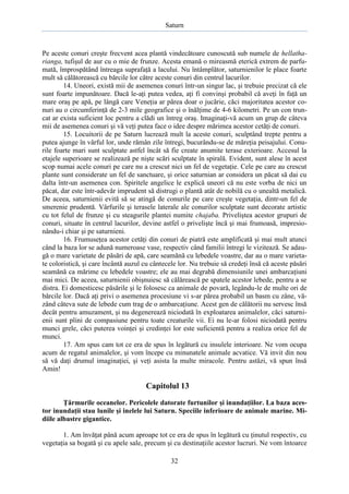Saturn

Pe aceste conuri creşte frecvent acea plantă vindecătoare cunoscută sub numele de hellatharianga, tufişul de aur cu o mie de frunze. Acesta emană o mireasmă eterică extrem de parfumată, împrospătând întreaga suprafaţă a lacului. Nu întâmplător, saturnienilor le place foarte
mult să călătorească cu bărcile lor către aceste conuri din centrul lacurilor.
14. Uneori, există mii de asemenea conuri într-un singur lac, şi trebuie precizat că ele
sunt foarte impunătoare. Dacă le-aţi putea vedea, aţi fi convinşi probabil că aveţi în faţă un
mare oraş pe apă, pe lângă care Veneţia ar părea doar o jucărie, căci majoritatea acestor conuri au o circumferinţă de 2-3 mile geografice şi o înălţime de 4-6 kilometri. Pe un con truncat ar exista suficient loc pentru a clădi un întreg oraş. Imaginaţi-vă acum un grup de câteva
mii de asemenea conuri şi vă veţi putea face o idee despre mărimea acestor cetăţi de conuri.
15. Locuitorii de pe Saturn lucrează mult la aceste conuri, sculptând trepte pentru a
putea ajunge în vârful lor, unde rămân zile întregi, bucurându-se de măreţia peisajului. Conurile foarte mari sunt sculptate astfel încât să fie create anumite terase exterioare. Accesul la
etajele superioare se realizează pe nişte scări sculptate în spirală. Evident, sunt alese în acest
scop numai acele conuri pe care nu a crescut nici un fel de vegetaţie. Cele pe care au crescut
plante sunt considerate un fel de sanctuare, şi orice saturnian ar considera un păcat să dai cu
dalta într-un asemenea con. Spiritele angelice le explică uneori că nu este vorba de nici un
păcat, dar este într-adevăr imprudent să distrugi o plantă atât de nobilă cu o unealtă metalică.
De aceea, saturnienii evită să se atingă de conurile pe care creşte vegetaţia, dintr-un fel de
smerenie prudentă. Vârfurile şi terasele laterale ale conurilor sculptate sunt decorate artistic
cu tot felul de frunze şi cu steagurile plantei numite chajaba. Priveliştea acestor grupuri de
conuri, situate în centrul lacurilor, devine astfel o privelişte încă şi mai frumoasă, impresionându-i chiar şi pe saturnieni.
16. Frumuseţea acestor cetăţi din conuri de piatră este amplificată şi mai mult atunci
când la baza lor se adună numeroase vase, respectiv când familii întregi le vizitează. Se adaugă o mare varietate de păsări de apă, care seamănă cu lebedele voastre, dar au o mare varietate coloristică, şi care încântă auzul cu cântecele lor. Nu trebuie să credeţi însă că aceste păsări
seamănă ca mărime cu lebedele voastre; ele au mai degrabă dimensiunile unei ambarcaţiuni
mai mici. De aceea, saturnienii obişnuiesc să călărească pe spatele acestor lebede, pentru a se
distra. Ei domesticesc păsările şi le folosesc ca animale de povară, legându-le de multe ori de
bărcile lor. Dacă aţi privi o asemenea procesiune vi s-ar părea probabil un basm cu zâne, văzând câteva sute de lebede cum trag de o ambarcaţiune. Acest gen de călătorii nu servesc însă
decât pentru amuzament, şi nu degenerează niciodată în exploatarea animalelor, căci saturnienii sunt plini de compasiune pentru toate creaturile vii. Ei nu le-ar folosi niciodată pentru
munci grele, căci puterea voinţei şi credinţei lor este suficientă pentru a realiza orice fel de
munci.
17. Am spus cam tot ce era de spus în legătură cu insulele interioare. Ne vom ocupa
acum de regatul animalelor, şi vom începe cu minunatele animale acvatice. Vă invit din nou
să vă daţi drumul imaginaţiei, şi veţi asista la multe miracole. Pentru astăzi, vă spun însă
Amin!

Capitolul 13
Ţărmurile oceanelor. Pericolele datorate furtunilor şi inundaţiilor. La baza acestor inundaţii stau lunile şi inelele lui Saturn. Speciile inferioare de animale marine. Midiile albastre gigantice.
1. Am învăţat până acum aproape tot ce era de spus în legătură cu ţinutul respectiv, cu
vegetaţia sa bogată şi cu apele sale, precum şi cu destinaţiile acestor lucruri. Ne vom întoarce
32

 