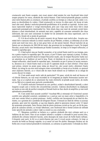 Saturn

crustaceele sunt foarte ocupate, mai exact atunci când atenţia lor este focalizată întru totul
asupra propriei lor mese, alcătuită din melcii-baston. Când melcul-piramidă găseşte cochilia
unui melc-baston plin cu crustacee, el prinde cochilia cu trompa şi o duce pe mal, unde o expune cu deschizătura la vedere. Când crustaceele se trezesc în afara apei, ele încep să iasă,
unul câte unul, dându-i melcului-piramidă posibilitatea să le prindă cu uşurinţă. Aceste crustacee reprezintă implicit o verigă intermediară, prin care viaţa unui melc trece într-o clasă
superioară potenţată prin intermediul lor. Între două clase mai mari de animale există întotdeauna o clasă intermediară, de animale mai mici, capabile să consume animalele din clasa
inferioară, dar care sunt consumate la rândul lor de animalele din clasa superioară, care le
consideră o hrană cât se poate de gustoasă.
12. Cel de-al treilea tip de melci oceanici de pe Saturn sunt melcii-disc. Aceştia seamănă într-o oarecare măsură cu melcii nautilus de pe Pământ, evident, cu diferenţa că cei din
urmă sunt mult mai mici, dar şi mai groşi între cei doi pereţi laterali. Discul melcilor de pe
Saturn are un diametru de 200-240 de metri, dar grosimea lor nu depăşeşte 6 metri. În timpul
fluxului, aceşti melci stau întotdeauna pe fundul oceanului, în timp ce în timpul refluxului, ei
înoată la suprafaţa apei.
13. Când melcii stau pe fundul oceanului, ei îşi extind foarte mult în sus trompa, pentru a putea respira la suprafaţa apei. De aceea, ei pot fi foarte uşor reperaţi şi prinşi. Evident,
acest lucru nu este posibil decât în timpul fluxurilor medii, căci în timpul fluxurilor înalte nici
un saturnian nu ar îndrăzni să iasă în larg. Poate vă întrebaţi de ce nu sunt prinşi melcii în
timpul refluxului, când înoată la suprafaţa apei. Animalele nu pot fi prinse în aceste momente, deoarece au o viteză foarte mare şi nu pot fi capturate decât cu mari eforturi. Chiar dacă
sunt prinse, nimeni nu poate pune mâna pe discul lor, căci aceşti melci, altminteri foarte
blânzi, îşi retrag la cea mai mică atingere toate extremităţile şi încep să se învârtă, cu ajutorul
unor aripioare laterale, cu o viteză atât de mare încât nimeni nu ar îndrăzni să se atingă de
aceste discuri în rotaţie.
14. Cum arată aceşti melci atât de particulari? Vă spun: oricât de mult aţi încerca să
vă folosiţi fantezia, nu veţi reuşi niciodată să vă imaginaţi pe deplin frumuseţea acestor animale. Aşa se şi explică de ce saturnienii fac toate eforturile să prindă aceşti melci, de multe
ori nu fără să se expună unor pericole considerabile.
15. Cochilia melcului formează un cerc perfect, având o deschizătură laterală, a cărei
lungime ocupă cam o treime din circumferinţa cercului. Lăţimea deschizăturii nu depăşeşte
un metru şi este atât de perfect rotunjită şi finisată încât nu face decât să amplifice şi mai mult
splendoarea ansamblului.
16. Cum arată însă această cochilie? Ascultaţi-Mă şi minunaţi-vă! Exteriorul acestei
cochilii este splendid construit, semănând cu o casă pe care un mare artist a împodobit-o în
cele mai variate feluri cu pietre preţioase. Astfel, cochilia este înconjurată de un rând de diamante, cu o greutate de o jumătate de kilogram fiecare. Urmează un rând de rubine cu aceeaşi
greutate, apoi unul de smaralde, şi aşa mai departe, până la epuizarea tuturor celor 12 tipuri
de nestemate principale. Între fiecare rând de pietre preţioase există un loc gol, un fel de panglică de culoarea aurului, cu irizaţii fabuloase, care ilustrează într-o formă extrem de rafinată
toate speciile de animale a căror viaţă s-a reunit cu cea a melcului.
17. Marginea cochiliei se încheie cu o galerie alcătuită din mici coloane aurii cu o
înălţime de doi metri. Pare că un sculptor talentat a sculptat o colonadă în jurul acestui disc,
alcătuită din coloane măiestrit lucrate, unite deasupra de nişte arcuri de boltă foarte rafinate.
Coloanele sunt aurii, la fel ca şi melcii-baston (pe care îi evocă aceste coloane), în timp ce
arcurile de boltă au finisaje superbe, ca şi aurul cel mai fin şlefuit. Deasupra fiecărui arc de
boltă este evocat melcul-piramidă în miniatură, cu culoarea sa particulară. Colonada îşi dimi-

37

 