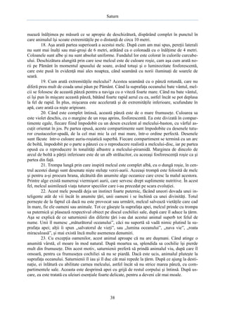 Saturn

nuează înălţimea pe măsură ce se apropie de deschizătură, dispărând complet în punctul în
care animalul îşi scoate extremităţile pe o distanţă de circa 10 metri.
18. Aşa arată partea superioară a acestui melc. După cum am mai spus, pereţii laterali
nu sunt mai înalţi sau mai-groşi de 6 metri, arătând ca o colonadă cu o înălţime de 4 metri.
Coloanele sunt albe şi nu sunt absolut uniforme. Fundalul lor este colorat în culorile curcubeului. Deschizătura alungită prin care iese melcul este de culoare roşie, cam aşa cum arată norii pe Pământ în momentul apusului de soare, având totuşi şi o luminozitate fosforescentă,
care este pusă în evidenţă mai ales noaptea, când seamănă cu norii iluminaţi de soarele de
seară.
19. Cum arată extremităţile melcului? Acestea seamănă cu o pânză rotundă, care nu
diferă prea mult de coada unui păun pe Pământ. Când la suprafaţa oceanului bate vântul, melcii se folosesc de această pânză pentru a naviga cu o viteză foarte mare. Când nu bate vântul,
ei îşi pun în mişcare această pânză, bătând foarte rapid aerul cu ea, astfel încât se pot deplasa
la fel de rapid. În plus, mişcarea este accelerată şi de extremităţile inferioare, scufundate în
apă, care arată ca nişte aripioare.
20. Când este complet întinsă, această pânză este de o mare frumuseţe. Culoarea sa
este violet deschis, cu o margine de un roşu aprins, fosforescentă. Ea este divizată în compartimente egale, fiecare fiind împodobit cu un desen excelent al melcului-baston, cu vârful ascuţit orientat în jos. Pe partea opusă, aceste compartimente sunt împodobite cu desenele tuturor crustaceelor-spadă, de la cel mai mic la cel mai mare, într-o ordine perfectă. Desenele
sunt făcute într-o culoare auriu-roşiatică superbă. Fiecare compartiment se termină cu un arc
de boltă, împodobit pe o parte a pânzei cu o reproducere realistă a melcului-disc, iar pe partea
opusă cu o reproducere în tonalităţi albastre a melcului-piramidă. Marginea de dincolo de
arcul de boltă a părţii inferioare este de un alb strălucitor, cu aceeaşi fosforescenţă roşie ca şi
partea din faţă.
21. Trompa lungă prin care inspiră melcul este complet albă, cu o dungă roşie, în centrul acestei dungi sunt desenate nişte steluţe verzi-aurii. Aceeaşi trompă este folosită de melc
şi pentru a-şi procura hrana, alcătuită din anumite alge oceanice care cresc la malul acestora.
Printre alge există numeroşi viermişori aurii, care servesc drept suplimente nutritive. În acest
fel, melcul asimilează viaţa tuturor speciilor care i-au precedat pe scara evoluţiei.
22. Acest melc posedă deja un instinct foarte puternic, făcând uneori dovada unei inteligente atât de vii încât în anumite ţări, unii oameni i se închină ca unei divinităţi. Totul
porneşte de la faptul că dacă nu este provocat sau urmărit, melcul salvează vietăţile care cad
în mare, fie ele oameni sau animale. Tot ce găseşte la suprafaţa apei, melcul prinde cu trompa
sa puternică şi plasează respectivul obiect pe discul cochiliei sale, după care îl aduce la ţărm.
Aşa se explică de ce saturnienii din diferite ţări i-au dat acestui animal superb tot felul de
nume. Unii îl numesc „măturătorul oceanului”, căci nu suportă să vadă nimic plutind la suprafaţa apei; alţii îi spun „salvatorul de vieţi”, sau „lumina oceanului”, „nava vie”, „roata
miraculoasă”, şi mai există încă multe asemenea denumiri.
23. Cu excepţia oamenilor, acest animal aproape că nu are duşmani. Când atinge o
anumită vârstă, el moare în mod natural. După moartea sa, splendida sa cochilie îşi pierde
mult din frumuseţe. Din acest motiv, saturnienii preferă să prindă animalul viu, după care îl
omoară, pentru ca frumuseţea cochiliei să nu se piardă. Dacă este ucis, animalul pluteşte la
suprafaţa oceanului. Saturnienii îl iau şi îl duc cât mai repede la ţărm. După ce ajung la destinaţie, ei înlătură cu abilitate carnea melcului, astfel încât să nu strice marea pânză, cu compartimentele sale. Aceasta este desprinsă apoi cu grijă de restul corpului şi întinsă. După uscare, ea este tratată cu uleiuri esenţiale foarte delicate, pentru a deveni cât mai moale.

38

 
