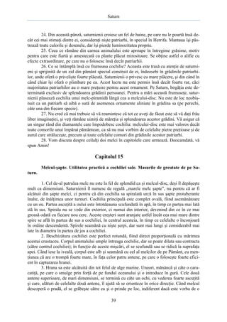Saturn

24. Din această pânză, saturnienii croiesc un fel de haine, pe care nu le poartă însă decât cei mai stimaţi dintre ei, consideraţi nişte patriarhi, în special în Herrifa. Mantaua îşi păstrează toate culorile şi desenele, dar îşi pierde luminozitatea proprie.
25. Ceea ce rămâne din carnea animalului este aproape în întregime grăsime, motiv
pentru care este fiartă şi amestecată cu plante plăcut mirositoare. Se obţine astfel o alifie cu
efecte extraordinare, pe care nu o folosesc însă decât patriarhii.
26. Ce se întâmplă însă cu frumoasa cochilie? Aceasta este trasă cu atenţie de saturnieni şi sprijinită de un zid din pământ special construit de ei, îndeosebi în grădinile patriarhilor, unde oferă o privelişte foarte plăcută. Saturnienii o privesc cu mare plăcere, şi din când în
când chiar îşi oferă o plimbare pe ea. Acest lucru nu este permis însă decât foarte rar, căci
majoritatea patriarhilor au o mare preţuire pentru acest ornament. Pe Saturn, bogăţia este determinată exclusiv de splendoarea grădinii persoanei. Pentru a mări această frumuseţe, saturnienii plasează cochilia unui melc-piramidă lângă cea a melcului-disc. Nu este de loc neobişnuit ca un patriarh să aibă o sută de asemenea ornamente aliniate în grădina sa (pe perechi,
câte una din fiecare specie).
27. Nu cred că mai trebuie să vă reamintesc că tot ce aveţi de făcut este să vă daţi frâu
liber imaginaţiei, şi veţi rămâne uimiţi de măreţia şi splendoarea acestor grădini. Vă asigur că
un singur rând din diamantele care împodobesc cochilia: melcului-disc este mai valoros decât
toate comorile unui împărat pământean, ca să nu mai vorbim de celelalte pietre preţioase şi de
aurul care străluceşte, precum şi toate celelalte comori din grădinile acestor patriarhi.
28. Vom discuta despre ceilalţi doi melci în capitolele care urmează. Deocamdată, vă
spun Amin!

Capitolul 15
Melcul-şapte. Utilitatea practică a cochiliei sale. Masurile de greutate de pe Saturn.
1. Cel de-al patrulea melc nu este la fel de splendid ca şi melcul-disc, deşi îl depăşeşte
mult ca dimensiuni. Saturnienii îl numesc de regulă „marele melc şapte”, nu pentru că ar fi
alcătuit din şapte melci, ci pentru că din cochilia sa spiralată urcă în sus şapte protuberante
înalte, de înălţimea unor turnuri. Cochilia principală este complet ovală, fiind asemănătoare
cu un ou. Partea ascuţită a oului este întotdeauna scufundată în apă, în timp ce partea mai lată
stă în sus. Spirala nu se vede din exterior, ci numai din interior, devenind din ce în ce mai
groasă odată cu fiecare nou cerc. Aceste creşteri sunt aranjate astfel încât cea mai mare dintre
spire se află în partea de sus a cochiliei, în centrul acesteia, în timp ce celelalte o înconjoară
în ordine descendentă. Spirele seamănă cu nişte şerpi, dar sunt mai lungi şi considerabil mai
late în diametru în partea de jos a cochiliei.
2. Deschizătura cochiliei este perfect rotundă, fiind direct proporţională cu mărimea
acestui crustaceu. Corpul animalului umple întreaga cochilie, dar se poate dilata sau contracta
(către centrul cochiliei); în funcţie de aceste mişcări, el se scufundă sau se ridică la suprafaţa
apei. Când iese la iveală, corpul este alb şi seamănă cu cel al melcilor de pe Pământ, cu menţiunea că are o trompă foarte mare, în faţa celor patru antene, pe care o foloseşte foarte eficient în capturarea hranei.
3. Hrana sa este alcătuită din tot felul de alge marine. Uneori, mănâncă şi câte o caracatiţă, pe care o smulge prin forţă de pe fundul oceanului şi o introduce în gură. Cele două
antene superioare, de mari dimensiuni, se termină cu câte un ochi, cu vederea foarte ascuţită
şi care, alături de celelalte două antene, îl ajută să se orienteze în orice direcţie. Când melcul
descoperă o pradă, el se grăbeşte către ea şi o prinde pe loc, indiferent dacă este vorba de o
39

 