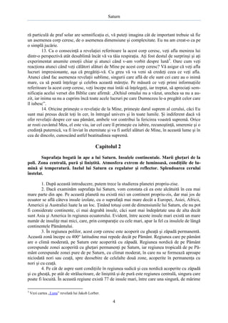 Saturn

ră particulă de praf solar are semnificaţia ei, vă puteţi imagina cât de important trebuie să fie
un asemenea corp ceresc, de o asemenea dimensiune şi complexitate. Eu nu am creat-o ca pe
o simplă jucărie.
13. Ca o consecinţă a revelaţiei referitoare la acest corp ceresc, veţi afla menirea lui
dintr-o perspectivă atât desublimă încât vă va tăia respiraţia. Aţi fost destul de surprinşi şi aţi
experimentat anumite emoţii chiar şi atunci când v-am vorbit despre lună3. Oare cum veţi
reacţiona atunci când veţi călători alături de Mine pe acest corp ceresc? Vă asigur că veţi afla
lucruri impresionante, aşa că pregătiţi-vă. Cu greu vă va veni să credeţi ceea ce veţi afla.
Atunci când fac asemenea revelaţii sublime, singurii care află de ele sunt cei care au o inimă
mare, ca să poată înţelege şi celebra această măreţie. Pe măsură ce veţi primi informaţiile
referitoare la acest corp ceresc, veţi începe mai întâi să înţelegeţi, iar treptat, să apreciaţi semnificaţia acelui verset din Biblie care afirmă: „Ochiul omului nu a văzut, urechea sa nu a auzit, iar inima sa nu a cuprins încă toate acele lucruri pe care Dumnezeu le-a pregătit celor care
îl iubesc”.
14. Oricine primeşte o revelaţie de la Mine, primeşte darul suprem al cerului, căci Eu
sunt mai presus decât toţi în cer, în întregul univers şi în toate lumile. Şi indiferent dacă vă
ofer revelaţii despre cer sau pământ, ambele vor contribui la fericirea voastră supremă. Orice
ar rosti cuvântul Meu, el este viu, iar cel care îl primeşte cu iubire, recunoştinţă, smerenie şi o
credinţă puternică, va fi înviat în eternitate şi va fi astfel alături de Mine, în această lume şi în
cea de dincolo, cunoscând astfel beatitudinea supremă.

Capitolul 2
Suprafaţa bogată în ape a lui Saturn. Insulele continentale. Marii gheţari de la
poli. Zona centrală, pură şi liniştită. Atmosfera extrem de luminoasă, condiţiile de lumină şi temperatură. Inelul lui Saturn ca regulator şi reflector. Splendoarea cerului
înstelat.
1. După această introducere, putem trece la studierea planetei propriu-zise.
2. Dacă examinăm suprafaţa lui Saturn, vom constata că ea este alcătuită în cea mai
mare parte din ape. Pe această planetă nu există nici un continent propriu-zis, dar mai jos de
ecuator se află câteva insule izolate, cu o suprafaţă mai mare decât a Europei, Asiei, Africii,
Americii şi Australiei luate la un loc. Ţinând totuşi cont de dimensiunile lui Saturn, ele nu pot
fi considerate continente, ci mai degrabă insule, căci sunt mai îndepărtate una de alta decât
sunt Asia şi America în regiunea ecuatorului. Evident, între aceste insule mari există un mare
număr de insuliţe mai mici, care, prin comparaţie cu cele mari, apar la fel ca insulele de lângă
continentele Pământului.
3. În regiunea polilor, acest corp ceresc este acoperit cu gheaţă şi zăpadă permanentă.
Această zonă începe cu 400° latitudine mai repede decât pe Pământ. Regiunea care pe pământ
are o climă moderată, pe Saturn este acoperită cu zăpadă. Regiunea nordică de pe Pământ
corespunde zonei acoperită cu gheţari permanenţi pe Saturn, iar regiunea tropicală de pe Pământ corespunde zonei pure de pe Saturn, cu climat moderat, în care nu se formează aproape
niciodată nori sau ceaţă, spre deosebire de celelalte două zone, acoperite în permanenţa cu
nori şi cu ceaţă.
4. Pe cât de aspre sunt condiţiile în regiunea sudică şi cea nordică acoperite cu zăpadă
şi cu gheaţă, pe atât de strălucitoare, de liniştită şi de pură este regiunea centrală, singura care
poate fi locuită. În această regiune există 77 de insule mari, între care una singură, de mărime
3

Vezi cartea „Luna” revelată lui Jakob Lorber.

4

 