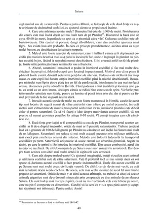 Saturn

algă marină sau de o caracatiţă. Pentru a putea călători, se foloseşte de cele două braţe ca nişte aripioare de dedesubtul cochiliei, cu ajutorul cărora se propulsează înainte.
4. Care este mărimea acestui melc? Diametrul lui este de 1.000 de metri. Protuberanta
din centru este mai înaltă decât cel mai înalt turn de pe Pământ 13. Diametrul la bază este de
circa 40-60 de metri, îngustându-se apoi ca o piramidă către vârf. Culoarea cochiliei este albastru-verzuie. Din centrul ei pornesc dungi alb-albăstrii, care dau cochiliei aparenţa unui
tigru. Nu există însă alte podoabe. În ceea ce priveşte protuberantele, acestea arată ca nişte
melci-baston, cu deschizătura de culoare purpurie.
5. Melcul este foarte apreciat de saturnieni, care îi înlătură carnea şi îi deplasează cochilia (în maniera descrisă mai sus) până la locuinţele lor, unde o îngroapă în pământ cu partea ascuţită în jos, lăsând la suprafaţă numai deschizătura. Ei îşi creează astfel un fel de pivniţe, foarte utile pentru păstrarea seminţelor sau a fructelor.
6. Alteori, saturnienii instalează o podea în interiorul cochiliei şi fac mai multe deschizături în pereţii ei, folosind-o apoi ca o locuinţă impresionantă. Motivul este că ea poate fi
păstrată foarte curată, datorită netezimii pereţilor săi interiori. Podeaua este alcătuită din nisip
uscat, cu care copiii lui Saturn umplu interiorul cochiliei până la nivelul deschizăturii. Deasupra nisipului sunt lipite pietre plate (ca un fel de pardoseală), întotdeauna în cea mai perfectă
ordine. Asemenea pietre abundă în Herrifa. Când podeaua a fost instalată şi locuinţa este gata, ea arată ca un dom imens, deasupra căruia se ridică bine cunoscutele spire. Vârfurile protuberantelor spiralate sunt tăiate, pentru ca lumina să poată intra prin ele, dar şi pentru ca fumul provenit de la foc să poată ieşi în afară.
7. întrucât această specie de melci nu este foarte numeroasă în Herrifa, casele de acest
tip sunt locuite de regulă numai de către patriarhii care trăiesc pe malul oceanului, întrucât
melcii sunt extraordinar de masivi, transportul cochiliilor lor în, interiorul ţinutului este dificil
chiar şi pentru saturnieni. Ca să vă faceţi o idee despre masivitatea acestor cochilii, vă pot
preciza că numai grosimea pereţilor lor atinge 8-10 metri. Vă puteţi imagina cam cât cântăresc ele,
8. Dacă forţa gravitaţiei ar fi comparabilă cu cea de pe Pământ, transportul acestor cochilii ar fi de-a dreptul imposibil, oricât de mari ar fi puterile saturnienilor. Trebuie precizat
însă că o greutate de 100 de kilograme pe Pământ nu cântăreşte sub inelul lui Saturn mai mult
de un kilogram. Saturnienii pot reduce şi mai mult această greutate prin mijloace artificiale,
mai exact prin rarefierea aerului din interior. Metoda este folosită îndeosebi la transportul
cochiliilor pe ţărm. Saturnienii obişnuiesc să usuce ramuri ale arborelui-piramidă, bogate în
răşini, pe care le aprind şi Se introduc în interiorul cochiliei. Din cauza combustiei, aerul din
interior se rarefiază. De altfel, oamenii de pe Saturn sunt mari maeştri în aerostatică. Dar despre toate acestea vom oferi mai multe detalii în capitolele care urmează.
9. Cam atât despre melcul-şapte! Cu ajutorul imaginaţiei, puteţi vizualiza acest animal
şi utilizarea cochiliei sale de către saturnieni. Veţi fi probabil încă şi mai uimiţi dacă vă voi
spune că duritatea acestei cochilii o face practic indestructibilă. Unele din aceste cochilii de
pe Saturn sunt mai vechi decât civilizaţia voastră. De altfel, cu cât devin mai vechi, cu atât
mai rezistente devin aceste cochilii. De aceea, cele mai vechi locuinţe de acest fel sunt foarte
preţuite de saturnieni. Oricât de mult v-ar uimi această afirmaţie, nu trebuie să uitaţi că aceste
animale gigantice sunt de-a dreptul minuscule prin comparaţie cu alte animale de pe planeta
Saturn. Ele sunt însă şi mai mari pe Jupiter, ca să nu mai vorbim de cele care trăiesc pe soare,
care nu pot fi comparate ca dimensiuni. Gândiţi-vă la ceea ce vi s-a spus până acum şi aşteptaţi să primiţi noi informaţii. Pentru astăzi, Amin!

13

Reamintim ca lucrarea a fost scrisă între anii 1841-42.

40

 