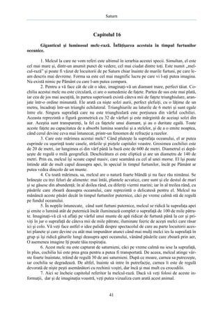 Saturn

Capitolul 16
Giganticul şi luminosul melc-rază. Înfăţişarea acestuia în timpul furtunilor
oceanice.
1. Melcul la care ne vom referi este ultimul în ierarhia acestei specii. Simultan, el este
cel mai mare şi, dintr-un anumit punct de vedere, cel mai ciudat dintre toţi. Este numit „melcul-rază” şi poate fi văzut de locuitorii de pe Saturn chiar înainte de marile furtuni, pe care leam descris mai devreme. Forma sa este cel mai magnific lucru pe care vi l-aţi putea imagina.
Nu există nimic pe Pământ cu care l-am putea compara.
2. Pentru a vă face cât de cât o idee, imaginaţi-vă un diamant mare, perfect tăiat. Cochilia acestui melc nu este circulară, ci are o sumedenie de faţete. Partea de sus este mai plată,
iar cea de jos mai ascuţită, în partea superioară există câteva mii de faţete triunghiulare, aranjate într-o ordine minunată. Ele arată ca nişte solzi aurii, perfect şlefuiţi, cu o lăţime de un
metru, încadraţi într-un triunghi echilateral. Triunghiurile au laturile de 6 metri şi sunt egale
între ele. Singura suprafaţă care nu este triunghiulară este porţiunea din vârful cochiliei.
Aceasta reprezintă o figură geometrică cu 32 de vârfuri şi este mărginită de aceiaşi solzi din
aur. Aceştia sunt transparenţi, la fel ca faţetele unui diamant, şi au o duritate egală. Toate
aceste faţete au capacitatea de a absorbi lumina soarelui şi a stelelor, şi de a o emite noaptea,
când cerul devine ceva mai întunecat, printr-un fenomen de refracţie a razelor.
3. Care este mărimea acestui melc? Când pluteşte la suprafaţa oceanului, el ar putea
cuprinde cu uşurinţă toate casele, străzile şi pieţele capitalei voastre. Grosimea cochiliei este
de 20 de metri, iar lungimea ei din vârf până la bază este de 600 de metri. Diametrul ei depăşeşte de regulă o milă geografică. Deschizătura ei este eliptică şi are un diametru de 140 de
metri. Prin ea, melcul îşi scoate capul masiv, care seamănă cu cel al unei morse. El îşi poate
întinde atât de mult capul deasupra apei, în special în timpul furtunilor, încât pe Pământ ar
putea vedea dincolo de un munte.
4. Cu toată mărimea, sa, melcul are o natură foarte blândă şi nu face rău nimănui. Se
hrăneşte cu trei feluri de alimente: mai întâi, plantele acvatice, care sunt şi ele destul de mari
şi se găsesc din abundenţă; în al doilea rând, cu diferiţi viermi marini; iar în al treilea rând, cu
păsările care zboară deasupra oceanului, care reprezintă o delicatesă pentru el. Melcul nu
mănâncă aceste păsări decât în timpul furtunilor puternice, căci pe vreme calmă stă de regulă
pe fundul oceanului.
5. În nopţile întunecate, când sunt furtuni puternice, melcul se ridică la suprafaţa apei
şi emite o lumină atât de puternică încât iluminează complet o suprafaţă de 100 de mile pătrate. Imaginaţi-vă că vă aflaţi pe vârful unui munte de apă ridicat de furtună până la cer şi priviţi în jur o suprafaţă de câteva mii de mile pătrate, iluminate feeric de aceşti melci care răsar
ici şi colo. Vă veţi face astfel o idee palidă despre spectacolul de care au parte locuitorii acestei planete şi care devine cu atât mai impunător atunci când mai mulţi melci ies la suprafaţă în
grup şi îşi ridică gâturile lungi deasupra apei oceanului, vânând păsările care zboară prin aer,
O asemenea imagine îţi poate tăia respiraţia.
6. Acest melc nu este capturat de saturnieni, căci pe vreme calmă nu iese la suprafaţă,
în plus, cochilia lui este prea grea pentru a putea fi transportată. De aceea, melcul atinge vârste foarte înaintate, trăind de regulă 30 de ani saturnieni. După ce moare, carnea sa putrezeşte,
iar cochilia se degradează. De altfel, înainte să intre în putrefacţie, carnea îi este de regulă
devorată de nişte peşti asemănători cu rechinii voştri, dar încă şi mai mult cu crocodilii.
7. Aici se încheie capitolul referitor la melcul-rază. Dacă vă veţi folosi de aceste informaţii, dar şi de imaginaţia voastră, veţi putea vizualiza cum arată acest animal.

41

 