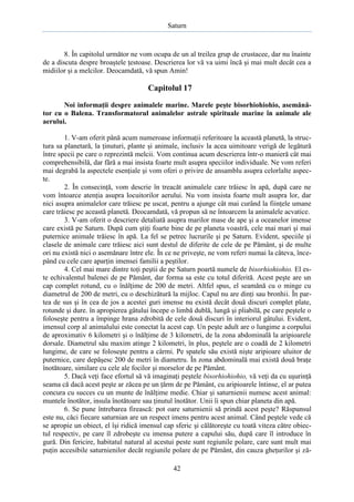 Saturn

8. În capitolul următor ne vom ocupa de un al treilea grup de crustacee, dar nu înainte
de a discuta despre broaştele ţestoase. Descrierea lor vă va uimi încă şi mai mult decât cea a
midiilor şi a melcilor. Deocamdată, vă spun Amin!

Capitolul 17
Noi informaţii despre animalele marine. Marele peşte bisorhiohiohio, asemănător cu o Balena. Transformatorul animalelor astrale spirituale marine în animale ale
aerului.
1. V-am oferit până acum numeroase informaţii referitoare la această planetă, la structura sa planetară, la ţinuturi, plante şi animale, inclusiv la acea uimitoare verigă de legătură
între specii pe care o reprezintă melcii. Vom continua acum descrierea într-o manieră cât mai
comprehensibilă, dar fără a mai insista foarte mult asupra speciilor individuale. Ne vom referi
mai degrabă la aspectele esenţiale şi vom oferi o privire de ansamblu asupra celorlalte aspecte.
2. În consecinţă, vom descrie în treacăt animalele care trăiesc în apă, după care ne
vom întoarce atenţia asupra locuitorilor aerului. Nu vom insista foarte mult asupra lor, dar
nici asupra animalelor care trăiesc pe uscat, pentru a ajunge cât mai curând la fiinţele umane
care trăiesc pe această planetă. Deocamdată, vă propun să ne întoarcem la animalele acvatice.
3. V-am oferit o descriere detaliată asupra marilor mase de ape şi a oceanelor imense
care există pe Saturn. După cum ştiţi foarte bine de pe planeta voastră, cele mai mari şi mai
puternice animale trăiesc în apă. La fel se petrec lucrurile şi pe Saturn. Evident, speciile şi
clasele de animale care trăiesc aici sunt destul de diferite de cele de pe Pământ, şi de multe
ori nu există nici o asemănare între ele. În ce ne priveşte, ne vom referi numai la câteva, începând cu cele care aparţin imensei familii a peştilor.
4. Cel mai mare dintre toţi peştii de pe Saturn poartă numele de bisorhiohiohio. El este echivalentul balenei de pe Pământ, dar forma sa este cu totul diferită. Acest peşte are un
cap complet rotund, cu o înălţime de 200 de metri. Altfel spus, el seamănă cu o minge cu
diametrul de 200 de metri, cu o deschizătură la mijloc. Capul nu are dinţi sau bronhii. În partea de sus şi în cea de jos a acestei guri imense nu există decât două discuri complet plate,
rotunde şi dure. în apropierea gâtului începe o limbă dublă, lungă şi pliabilă, pe care peştele o
foloseşte pentru a împinge hrana zdrobită de cele două discuri în interiorul gâtului. Evident,
imensul corp al animalului este conectat la acest cap. Un peşte adult are o lungime a corpului
de aproximativ 6 kilometri şi o înălţime de 3 kilometri, de la zona abdominală la aripioarele
dorsale. Diametrul său maxim atinge 2 kilometri, în plus, peştele are o coadă de 2 kilometri
lungime, de care se foloseşte pentru a cârmi. Pe spatele său există nişte aripioare uluitor de
puternice, care depăşesc 200 de metri în diametru. În zona abdominală mai există două braţe
înotătoare, similare cu cele ale focilor şi morselor de pe Pământ.
5. Dacă veţi face efortul să vă imaginaţi peştele bisorhiohiohio, vă veţi da cu uşurinţă
seama că dacă acest peşte ar zăcea pe un ţărm de pe Pământ, cu aripioarele întinse, el ar putea
concura cu succes cu un munte de înălţime medie. Chiar şi saturnienii numesc acest animal:
muntele înotător, insula înotătoare sau ţinutul înotător. Unii îi spun chiar planeta din apă.
6. Se pune întrebarea firească: pot oare saturnienii să prindă acest peşte? Răspunsul
este nu, căci fiecare saturnian are un respect imens pentru acest animal. Când peştele vede că
se apropie un obiect, el îşi ridică imensul cap sferic şi călătoreşte cu toată viteza către obiectul respectiv, pe care îl zdrobeşte cu imensa putere a capului său, după care îl introduce în
gură. Din fericire, habitatul natural al acestui peste sunt regiunile polare, care sunt mult mai
puţin accesibile saturnienilor decât regiunile polare de pe Pământ, din cauza gheţurilor şi ză42

 