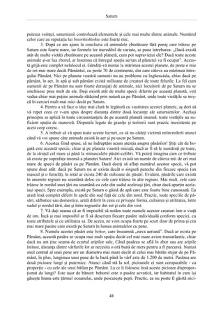 Saturn

puterea voinţei, saturnienii controlează elementele şi cele mai multe dintre animale. Numărul
celor care au reputaţia lui bisorhiohiohio este foarte mic.
3. După ce am ajuns la concluzia că animalele zburătoare fără penaj care trăiesc pe
Saturn este foarte mare, iar formele lor incredibil de variate, se pune întrebarea: „Dacă există
atât de multe vietăţi zburătoare pe această planetă, cum pot supravieţui ele? Dacă toate aceste
animale şi-ar lua zborul, ar însemna că întregul spaţiu aerian al planetei va fi ocupat”. Această grijă este complet nelalocul ei. Gândiţi-vă numai la mărimea acestei planete, de peste o mie
de ori mai mare decât Pământul, cu peste 70 de continente, din care câteva au mărimea întregului Pământ. Nici pe planeta voastră oamenii nu au probleme cu înghesuiala, chiar dacă pe
pământ, în aer, în apă şi sub pământ există milioane de creaturi de toate felurile. La fel cum
oamenii de pe Pământ nu sunt foarte deranjaţi de animale, nici locuitorii de pe Saturn nu se
sinchisesc prea mult de ele. Deşi există atât de multe specii diferite pe această planetă, veţi
vedea chiar mai puţine animale rătăcind prin natură ca pe Pământ, unde toate vietăţile se mişcă în cercuri mult mai mici decât pe Saturn.
4. Pentru a vă face o idee mai clară în legătură cu vastitatea acestei planete, aş dori să
vă repet ceea ce v-am spus despre distanţa dintre două locuinţe ale saturnienilor. Acelaşi
principiu se aplică în toate circumstanţele de pe această planetă imensă: toate vietăţile au suficient spaţiu de manevră. Disputele legate de graniţe şi teritorii sunt practic inexistente pe
acest corp ceresc.
5. A trebuit să vă spun toate aceste lucruri, ca să nu cădeţi victimă neîncrederii atunci
când vă voi spune câte animale există în aer şi pe uscat pe Saturn.
6. Acestea fiind spuse, să ne îndreptăm acum atenţia asupra păsărilor! Ştiţi cât de bogată este această specie, chiar şi pe planeta voastră micuţă, dacă ar fi să le număraţi pe toate,
de la struţul cel mare şi până la minusculele păsări-colibri. Vă puteţi imagina cam ce trebuie
să existe pe suprafaţa imensă a planetei Saturn! Aici există un număr de câteva mii de ori mai
mare de specii de păsări ca pe Pământ. Dacă doriţi să aflaţi numărul acestor specii, vă pot
spune doar atât: dacă pe Saturn nu ar exista decât o singură pereche din fiecare specie (un
mascul şi o femelă), în total ar exista 240 de milioane de păsări. Evident, păsările care există
în anumite regiuni nu seamănă deloc cu cele care trăiesc în alte regiuni. Mai mult, cele care
trăiesc în nordul unei ţări nu seamănă cu cele din sudul aceleiaşi ţări, chiar dacă aparţin aceleiaşi specii. Spre exemplu, există pe Saturn o găină de apă care este foarte bine cunoscută. Ea
arată însă complet diferit în apele din sud faţă de cele din nord. Practic, toate speciile de păsări, sălbatice sau domestice, arată diferit în ceea ce priveşte forma, culoarea şi utilitatea, între
sudul şi nordul tării, dar şi între regiunile din est şi cele din vest.
7. Vă daţi seama că ar fi imposibil să notăm toate numele acestor creaturi într-o viaţă
de om. Încă şi mai imposibil ar fi să descriem fiecare pasăre individuală conform speciei, cu
toate atributele şi cu utilitatea sa. De aceea, ne vom ocupa foarte pe scurt doar de prima şi cea
mai mare pasăre care există pe Saturn în lumea animalelor cu pene.
8. Numele acestei păsări este behor, care înseamnă „nava aeriană”. Dacă ar exista pe
Pământ, această pasăre ar ocupa mai mult spaţiu decât cel mai mare avion transatlantic, chiar
dacă nu am ţine seama de ecartul aripilor sale, Când pasărea se află în zbor sau are aripile
întinse, distanţa dintre vârfurile lor ar necesita o oră bună de mers pentru a fi parcursă. Numai
axul central al unei pene are un diametru mai mare decât al celui mai bătrân stejar de pe Pământ, în plus, lungimea unei pene de la bază până la vârf este de 1.200 de metri. Pasărea are
două picioare lungi şi puternice. Atunci când stă la sol, picioarele ei sunt comparabile - ca
proporţie - cu cele ale unui bâtlan pe Pământ. La ce îi folosesc însă aceste picioare disproporţionat de lungi? Este uşor de bănuit: behorul este o pasăre acvatică, iar habitatul în care îşi
găseşte hrana este ţărmul oceanului, unde pescuieşte peşti. Practic, ea nu poate fi găsită nici-

48

 