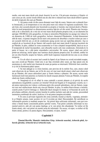 Saturn

medie, este mai mare decât cele două Americi la un loc. Cât priveşte structura şi fiinţele vii
care cresc pe ele, aceste insule diferă una de alta într-o măsură mai mare decât diferă Laponia
de ţările tropicale din sud, pe Pământ.
5. Aţi putea crede că din cauza distanţei mari faţă de soare, Saturn este o planetă foarte întunecată, şi că temperatura ei nu este prea mare nici măcar în regiunea ecuatorului. Greşiţi însă, căci această planetă este înzestrată cu propria ei lumină, mai intensă decât a Pământului în mod proporţional cu dimensiunea acesteia faţă de cel din urmă. Planeta este înconjurată şi de o atmosferă, de o mie de ori mai mare decât planeta propriu-zisă, cu un diametru de
aproape 100.000 de mile geografice, în timp ce atmosfera Pământului nu ajunge nici măcar la
un diametru de 2.000 de mile geografice, inclusiv diametrul Pământului. Având dimensiuni
atât de mari, vă puteţi imagina cât de mare este puterea de absorbţie a razelor solare pe care o
are această sferă de aer, şi cât de condensate ajung aceste raze pe suprafaţa planetei. Aşa se
explică de ce locuitorii de pe Saturn văd soarele mult mai mare decât îl percep locuitorii de
pe Pământ, în plus, căldura în zona ecuatorului ar fi de-a dreptul insuportabilă, dacă ea nu ar
fi temperată de inelul înconjurător, care absoarbe razele cele mai condensate, folosindu-le în
parte el însuşi, iar o altă parte returnând-o universului. De aceea, atunci când este privit
printr-un telescop, inelul apare mai luminos decât planeta propriu-zisă. În schimb, umbra lui
are un efect benefic asupra lui Saturn, astfel încât regiunea tropicală devine una cu un climat
temperat.
6. Un alt efect al acestui inel constă în faptul că pe Saturn nu există niciodată noapte,
aşa cum există pe Pământ. Când este zi pe faţa orientată către soare, pe faţa opusă este de
asemenea zi, căci inelul este iluminat de soare pe partea sa interioară. Diferitele luni contribuie şi ele la iluminarea părţii opuse.
7. Se mai adaugă şi o a treia lumină, care provine de la stelele fixe, care, atunci când
sunt observate de pe Saturn, par să fie de zece ori mai mari decât atunci când sunt observate
de pe Pământ, din cauza atmosferei pure şi foarte întinse a planetei. De aceea, aceste stele
luminează mult mai puternic cu lumina lor decât reuşeşte planeta Venus pe Pământ, în nopţile
când este foarte strălucitoare.
8. Imaginaţi-vă că vă aflaţi în zona centrală a acestei planete şi că priviţi de acolo
splendoarea inegalabilă a acestui cer înstelat! Oricât de bogată ar fi imaginaţia voastră, nu vaţi putea reprezenta nici măcar a milioana parte din această splendoare, căci pe Saturn, noaptea este mai strălucitoare decât este ziua pe Pământ, în plus, la umbra binevoitoare a inelului,
soarele poate fi privit întreaga zi. Îndeosebi dacă mergeţi în munţi şi vă bucuraţi de acolo de
priveliştea sublimă, efectele cerului înstelat în umbra inelului sunt atât de variate, prezentând
asemenea combinaţii de culori, încât nu vi le-aţi putea imagina niciodată.
9. În ceea ce priveşte regiunile din zona centrală, munţii şi râurile, vegetaţia, animalele şi fiinţele umane, toate acestea vă vor fi revelate pe rând. Deocamdată, fiţi satisfăcuţi cu
informaţiile primite şi meditaţi asupra lor. Aţi primit deja suficiente informaţii, care pot constitui o hrană foarte consistentă pentru spiritul vostru. Veţi primi celelalte informaţii la momentul potrivit, atât cât veţi putea înţelege, şi le veţi primi din abundenţă. Va trebui să fiţi
foarte atenţi, căci veţi primi un număr uriaş de informaţii. De aceea, vă repet, va trebui să fiţi
foarte atenţi, pentru a le putea digera. Deocamdată, vă spun, Amin!

Capitolul 3
Ţinutul Herrifa. Muntele vindecător Girp. Arborele soarelui, Arborele ploii, Arborele părului, Arborele lat şi Arborele-rază.

5

 