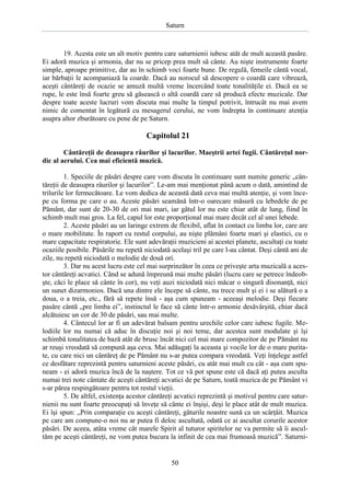 Saturn

19. Acesta este un alt motiv pentru care saturnienii iubesc atât de mult această pasăre.
Ei adoră muzica şi armonia, dar nu se pricep prea mult să cânte. Au nişte instrumente foarte
simple, aproape primitive, dar au în schimb voci foarte bune. De regulă, femeile cântă vocal,
iar bărbaţii le acompaniază la coarde. Dacă au norocul să descopere o coardă care vibrează,
aceşti cântăreţi de ocazie se amuză multă vreme încercând toate tonalităţile ei. Dacă ea se
rupe, le este însă foarte greu să găsească o altă coardă care să producă efecte muzicale. Dar
despre toate aceste lucruri vom discuta mai multe la timpul potrivit, întrucât nu mai avem
nimic de comentat în legătură cu mesagerul cerului, ne vom îndrepta în continuare atenţia
asupra altor zburătoare cu pene de pe Saturn.

Capitolul 21
Cântăreţii de deasupra râurilor şi lacurilor. Maeştrii artei fugii. Cântăreţul nordic al aerului. Cea mai eficientă muzică.
1. Speciile de păsări despre care vom discuta în continuare sunt numite generic „cântăreţii de deasupra râurilor şi lacurilor”. Le-am mai menţionat până acum o dată, amintind de
trilurile lor fermecătoare. Le vom dedica de această dată ceva mai multă atenţie, şi vom începe cu forma pe care o au. Aceste păsări seamănă într-o oarecare măsură cu lebedele de pe
Pământ, dar sunt de 20-30 de ori mai mari, iar gâtul lor nu este chiar atât de lung, fiind în
schimb mult mai gros. La fel, capul lor este proporţional mai mare decât cel al unei lebede.
2. Aceste păsări au un laringe extrem de flexibil, aflat în contact cu limba lor, care are
o mare mobilitate. În raport cu restul corpului, au nişte plămâni foarte mari şi elastici, cu o
mare capacitate respiratorie. Ele sunt adevăraţii muzicieni ai acestei planete, ascultaţi cu toate
ocaziile posibile. Păsările nu repetă niciodată acelaşi tril pe care l-au cântat. Deşi cântă ani de
zile, nu repetă niciodată o melodie de două ori.
3. Dar nu acest lucru este cel mai surprinzător în ceea ce priveşte arta muzicală a acestor cântăreţi acvatici. Când se adună împreună mai multe păsări (lucru care se petrece îndeobşte, căci le place să cânte în cor), nu veţi auzi niciodată nici măcar o singură disonanţă, nici
un sunet dizarmonios. Dacă una dintre ele începe să cânte, nu trece mult şi ei i se alătură o a
doua, o a treia, etc., fără să repete însă - aşa cum spuneam - aceeaşi melodie. Deşi fiecare
pasăre cântă „pre limba ei”, instinctul le face să cânte într-o armonie desăvârşită, chiar dacă
alcătuiesc un cor de 30 de păsări, sau mai multe.
4. Cântecul lor ar fi un adevărat balsam pentru urechile celor care iubesc fugile. Melodiile lor nu numai că aduc în discuţie noi şi noi teme, dar acestea sunt modulate şi îşi
schimbă tonalitatea de bază atât de brusc încât nici cel mai mare compozitor de pe Pământ nu
ar reuşi vreodată să compună aşa ceva. Mai adăugaţi la aceasta şi vocile lor de o mare puritate, cu care nici un cântăreţ de pe Pământ nu s-ar putea compara vreodată. Veţi înţelege astfel
ce desfătare reprezintă pentru saturnieni aceste păsări, cu atât mai mult cu cât - aşa cum spuneam - ei adoră muzica încă de la naştere. Tot ce vă pot spune este că dacă aţi putea asculta
numai trei note cântate de aceşti cântăreţi acvatici de pe Saturn, toată muzica de pe Pământ vi
s-ar părea respingătoare pentru tot restul vieţii.
5. De altfel, existenţa acestor cântăreţi acvatici reprezintă şi motivul pentru care saturnienii nu sunt foarte preocupaţi să înveţe să cânte ei înşişi, deşi le place atât de mult muzica.
Ei îşi spun: „Prin comparaţie cu aceşti cântăreţi, gâturile noastre sună ca un scârţâit. Muzica
pe care am compune-o noi nu ar putea fi deloc ascultată, odată ce ai ascultat corurile acestor
păsări. De aceea, atâta vreme cât marele Spirit al tuturor spiritelor ne va permite să îi ascultăm pe aceşti cântăreţi, ne vom putea bucura la infinit de cea mai frumoasă muzică”. Saturni-

50

 