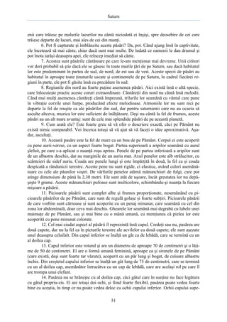 Saturn

enii care trăiesc pe malurile lacurilor nu cântă niciodată ei înşişi, spre deosebire de cei care
trăiesc departe de lacuri, mai ales de cei din munţi.
6. Pot fi capturate şi îmblânzite aceste păsări? Da, pot. Când ajung însă în captivitate,
ele încetează să mai cânte, chiar dacă sunt mai multe. De îndată ce oamenii le dau drumul şi
pot înota iarăşi deasupra apei, ele reîncep imediat să cânte.
7. Acestea sunt păsările cântătoare pe care le-am menţionat mai devreme. Unii cititori
vor dori probabil să ştie dacă ele se găsesc în toate marile ţări de pe Saturn, sau dacă habitatul
lor este predominant în partea de sud, de nord, de est sau de vest. Aceste specii de păsări au
habitatul în aproape toate ţinuturile uscate şi continentele de pe Saturn, în cadrul fiecărei regiuni în parte, ele pot fi găsite însă cu precădere în sud.
8. Regiunile din nord au foarte puţine asemenea păsări. Aici există însă o altă specie,
care înlocuieşte practic aceste coruri extraordinare. Cântăreţii din nord nu cântă însă melodii.
Când mai mulţi asemenea cântăreţi cântă împreună, trilurile lor seamănă cu vântul care pune
în vibraţie corzile unei harpe, producând efecte melodioase. Armoniile lor nu sunt nici pe
departe la fel de reuşite ca ale păsărilor din sud, dar pentru saturnienii care nu au ocazia să
asculte altceva, muzica lor este suficient de înălţătoare. Deşi nu cântă la fel de frumos, aceste
păsări au un alt mare avantaj: sunt de cele mai splendide păsări de pe această planetă.
9. Cum arată ele? Este foarte greu să vă ofer o descriere exactă, căci pe Pământ nu
există nimic comparabil. Voi încerca totuşi să vă ajut să vă faceţi o idee aproximativă. Aşadar, ascultaţi.
10. Această pasăre este la fel de mare ca un bou de pe Pământ. Corpul ei este acoperit
cu pene aurii-verzui, cu un aspect foarte bogat. Partea superioară a aripilor seamănă cu aurul
şlefuit, pe care s-a aplicat o nuanţă roşu aprins. Penele de pe partea inferioară a aripilor sunt
de un albastru deschis, dar au marginile de un auriu mat. Axul penelor este alb strălucitor, cu
scânteieri de sidef auriu. Coada are penele lungi şi este împărţită în două, la fel ca şi coada
despicată a rândunicii terestre. Aceste pene nu sunt rigide, ci elastice, având culori asemănătoare cu cele ale păunilor voştri. De vârfurile penelor atârnă mănunchiuri de fulgi, care pot
atinge dimensiuni de până la 2,30 metri. Ele sunt atât de uşoare, încât greutatea lor nu depăşeşte 9 grame. Aceste mănunchiuri pufoase sunt multicolore, schimbându-şi nuanţa la fiecare
mişcare a păsării.
11. Picioarele păsării sunt complet albe şi frumos proporţionate, nesemănând cu picioarele păsărilor de pe Pământ, care sunt de regulă golaşe şi foarte subţiri. Picioarele păsării
de care vorbim sunt cărnoase şi sunt acoperite cu un penaj minunat, care seamănă cu cel din
zona lor abdominală, doar ceva mai deschis. Ghearele lor seamănă mai degrabă cu labele unei
maimuţe de pe Pământ, sau şi mai bine cu o mână umană, cu menţiunea că pielea lor este
acoperită cu pene minunat colorate.
12. Cel mai ciudat aspect al păsării îl reprezintă însă capul. Credeţi sau nu, pasărea are
două capete, dar nu la fel ca în picturile terestre ale acvilelor cu două capete; ele sunt aşezate
unul deasupra celuilalt. Din capul inferior se înalţă un gât ca de lebădă, care se termină cu un
al doilea cap.
13. Capul inferior este rotund şi are un diametru de aproape 70 de centimetri şi o lăţime de 50 de centimetri. El are o formă umană feminină, aproape ca şi sirenele de pe Pământ
(care există, deşi sunt foarte rar văzute), acoperit cu un păr lung şi bogat, de culoare albastru
închis. Din creştetul capului inferior se înalţă un gât lung de 75 de centimetri, care se termină
cu un al doilea cap, asemănător întrucâtva cu un cap de lebădă, care are acelaşi rol pe care îl
are trompa unui elefant.
14. Pasărea nu se hrăneşte cu al doilea cap, căci gâtul care în susţine nu face legătura
cu gâtul propriu-zis. El are totuşi doi ochi, şi fiind foarte flexibil, pasărea poate vedea foarte
bine cu aceştia, în timp ce nu poate vedea deloc cu ochii capului inferior. Ochii capului supe51

 