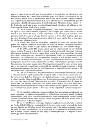 Saturn

rior au o vedere foarte ascuţită, care îi permit păsării să distingă obiectele până la cele mai
îndepărtate distanţe. Faţa capului inferior nul este goală, ci acoperită cu pene micuţe, de un
roşu deschis. Numai buzele şi deschizăturile nasului sunt lipsite de pene. Tot restul capului
este acoperit. Ochii capului inferior sunt mari, de un albastru deschis, iar către frunte, gâtul de
deasupra îşi schimbă culoarea devenind de un alb strălucitor. Altminteri, el are o culoare violet deschis, iar capul superior este roşu, de culoarea focului. Ciocul este alb-albăstrui şi este
foarte puternic, putând prinde diferite obiecte.
15. Cum se hrăneşte şi cum bea această pasăre? Foarte simplu: ea rupe un fruct dintrun copac cu ciocul capului superior, după care îl ţine în dreptul gurii capului inferior. Acesta
muşcă în mod natural din fruct, cu dinţii săi puternici ca de maimuţă, şi îl mănâncă. Dacă
pasărea doreşte să bea, ea se foloseşte de capul superior ca de un pahar. După ce aspiră apa,
pe care o depozitează în cavitatea sa interioară, suficient de mare, capul o duce la gura capului inferior, care o bea propriu-zis.
16. Acesta a fost aşadar cel de-al doilea cântăreţ de pe Saturn, mai imperfect decât
primul, căci nu poate cânta decât pe un singur ton. Acest ton este însă cât se poate de frumos
şi de melodios, iar pe Pământ ar face o impresie mai mare decât cea a unei orchestre întregi.
17. De altfel, credeţi-Mă, muzica celestă cea mai impresionantă nu este alcătuită
dintr-o înşiruire de sunete, ci doar dintr-o singură tonalitate prelungită. Ea are cele mai mari
efecte asupra sufletului. Acest lucru nu este foarte greu de demonstrat: ce preferaţi, o singură
notă cântată prelungit de o voce frumoasă de bărbat sau de femeie, sau coarda ciupită a unui
instrument? Dacă cineva are o voce excepţional de frumoasă, nu ar fi păcat ca aceasta să fie
acoperită de tonalităţile unui instrument? De aceea, adevărata armonie a muzicii nu constă în
suprapunerea mai multor sunete, ci în calitatea tonalităţii individuale care generează efectele
binecunoscute ale muzicii asupra inimii. Un ton perfect reprezintă în sine o armonie pură,
căci el nu generează o manifestare perceptibilă sau audibilă exterioară, ci trezeşte în fiinţă
tonalitatea corespondentă, derivată din tonul fundamental în proporţiile corecte, aproape la fel
ca şi sunetul unui clopoţel foarte cristalin.
18. Cam aşa ar trebui să vă imaginaţi sunetul scos de această pasăre saturniană, dar pe
o octavă inferioară15. Când această pasăre începe să cânte, ea trece de la un pianissimo perfect la fortissimo, fără să se abată nici o clipă de la tonalitatea pe care a început, adică fără să
o coboare sau să o ridice, ajungând la un nivel de intensitate comparabil cu o ureche lipită de
un clopot care începe să bată. Pasărea menţine acest nivel de intensitate timp de câteva secunde, două care îl reduce treptat, până când sunetul nu mai poate fi deloc auzit. Dacă două,
trei sau mai multe asemenea păsări încep să cânte simultan, şi dacă - printr-o coincidenţă - ele
au voci armonioase, efectul rezultat se dovedeşte absolut surprinzător, lucru savurat de saturnieni.
19. Ele cântă însă exclusiv pe o singură tonalitate. Deşi acest gen de muzică simplă nu
poate concura cu cea a cântăreţilor principali, ea îşi împlineşte întotdeauna scopul. Dacă doi
saturnieni sunt certaţi, lucru care se întâmplă destul de rar pe această planetă, este suficient să
audă un asemenea tril simplu pentru a deveni cei mai buni prieteni. De aceea, acestor păsări li
se mai spune uneori şi „făcătorii de pace”.
20. Ele pot fi îmblânzite şi ţinute pe lângă casă ca păsări ornamentale, la fel ca păunii
pe Pământ. Odată îmblânzite, vocea păsărilor devine mai aspră, sunetul lor pierzându-şi din
puritate. Păsările pot fi întâlnite uneori şi în regiunile sudice, dar acolo reprezintă o raritate.
De altfel, din cauza hranei diferite, ele îşi pierd rapid vocea, devin triste, se îmbolnăvesc şi
mor în curând. De aceea, oamenii din nord nu pot fi convinşi prea uşor să se despartă de păsările lor, pe care le iubesc foarte mult.
15

Celei celeste sau subtile.

52

 