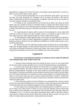 Saturn

gând până la o lungime de 10 metri. Picioarele sunt alungite, deşi proporţionale cu restul corpului, şi sunt la fel de solide ca nişte copaci.
16. Cam aşa arată această pasăre. De ce cresc Saturnienii aceste gâşte? Aşa cum am
mai spus, din cauza frumuseţii lor. Altminteri, ele nu au nimic util pentru ei. Din când în
când, ei adună firele de păr din cozile gâştelor şi împletesc funii din ele, dar nici acestea nu
sunt prea rezistente. Penele nu sunt folosite deloc.
17. Pasărea nu este crescută decât de acei locuitori de pe Saturn care trăiesc pe malul
apelor, căci este o pasăre acvatică ce se hrăneşte numai cu viermii care trăiesc în apă. Aşa se
explică gâtul ei lung, de care se foloseşte pentru a ajunge la fundul apei, acolo unde îşi găseşte hrana. Diferenţa dintre masculii şi femelele acestei specii se referă numai la lungimea părului cozii.
18. Această pasăre îşi depune ouăle în apă şi le lasă să plutească o vreme, până când
instinctul îi spune că acestea s-au răcit complet. Atunci, ea le adună cu aripa sa mare şi le
duce undeva pe uscat, unde veghează asupra lor. Foarte curând, din ele ies pui.
19. Când pasărea îşi supraveghează ouăle, nu este deloc recomandabil să te apropii de
ea, căci atacă orice străin cu mişcări fulgerătoare ale gâtului său lung, ciupindu-l cu ciocul
puternic, pentru ca străinul să nu mai îndrăznească altădată să o tulbure când execută o sarcină atât de importantă.
20. Acestea sunt cele mai importante aspecte legate de păsările de pe această planetă.
După cum vă puteţi imagina, în afara speciilor descrise de noi mai există mii de alte specii,
care trăiesc pe diferitele continente şi insule de pe Saturn, într-o mare varietate. Noi ne vom
ocupa însă de animalele de uscat, atât de cele sălbatice cât şi de cele domestice.

Capitolul 23
Cel mai mare şi mai important animal care trăieşte pe uscat: mudul. Învăţăturile
celor înţelepţi despre mud. Scopul creării sale.
1. întrucât există nenumărate specii de animale de uscat, noi nu ne vom ocupa decât
de cele care merită o atenţie specială şi care nu există în altă parte decât pe această planetă.
2. Cel mai mare animal de pe Saturn este numit mud. Nu se găseşte decât pe câteva
din continentele planetei. De altfel, numărul acestor animale nu depăşeşte 10.000 de exemplare pe întreaga planetă. Ţinuturile în care creşte mudul nu sunt foarte populate, căci mărimea uriaşă şi voracitatea incredibilă a acestui animal nu permite altor vietăţi să crească alături
de el. Nici chiar saturnienii nu au curajul să se lupte cu acest animal. Ei evită fără ezitare ţinuturile în care locuiesc muzii, pe care le numesc „ţinutul nelocuibil al muzilor”: animalul nu
există pe continentele principale. În nordul şi sudul acestor continente există însă insule mari,
unde pot fi găsiţi muzii.
3. Cum arată acest animal? Există pe Pământ ceva comparabil? Da, există un animal
similar, dar care joacă pe Pământ doar un rol secundar, în timp ce pe Saturn este numărul unu
în toate privinţele, din cauza mărimii lui gigantice, dar şi a ferocităţii sale fără egal.
4. Care credeţi că este animalul terestru care seamănă perfect cu mudul? N-o să vă vină să credeţi: este vorba de porc! Evident, în ceea ce priveşte mărimea, porcul terestru pare
doar un parazit prin comparaţie cu cel saturnian. Deşi saturnienii înşişi sunt nişte uriaşi prin
comparaţie cu voi, ei se simt ca nişte pitici neînsemnaţi atunci când se află faţă în faţă cu
acest animal. Vă spun, dacă aţi sta pe vârful unui munte din Alpi şi aţi privi un mud, tot ar
trebui să vă daţi capul pe spate pentru a vedea spatele acestui animal.

55

 