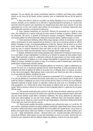 Saturn

puternici. Nu are măsele, dar oasele maxilarului superior şi inferior sunt foarte dure, putând
zdrobi cu ele orice fel de hrană, inclusiv pietrele, care se transformă într-un fel de pastă în
gura sa.
5. Deşi este erbivor, dacă un sisterkihi este foarte flămând, el nu va ezita să mănânce
inclusiv animale, şi nici oamenii nu se află într-o siguranţă deplină în preajma sa. Acesta este
unul din motivele pentru care saturnienii nu simpatizează prea mult acest animal. Ei au însă
capacitatea de a-l ţine sub control, deşi trebuie să recunoaştem că animalul reprezintă unul
din obstacolele serioase şi un pericol la adresa lor.
6. Cum vânează saturnienii un sisterkihi? Puterea lor personală nu îi ajută în acest
sens, căci elefantul are o putere suficient de mare numai în trompa sa pentru a doborî o mie
de saturnieni. De aceea, ei preferă să folosească anumite stratageme. Habitatul animalului
sunt marile păduri de arbori-piramidă, unde provoacă mari daune, rupând crengile cu totul.
7. Când saturnienii întâlnesc arbori fără crengi (apropo, trebuie să menţionez că aceşti
arbori există practic în toate regiunile de pe Saturn), ei ştiu că un asemenea animal se află în
pădure. Echipaţi cu torţe, ei înconjoară pădurea şi îi dau foc. Speriat, căci de nimic nu se teme
acest animal mai mult decât de foc şi de fum, elefantul îşi caută disperat o ieşire. Singura
ieşire pe care i-o permit saturnienii duce însă către un râu lat, către un lac sau chiar către
ocean. De aceea, când sisterkihi găseşte ieşirea, el ajunge foarte curând în apă.
8. Speriat, elefantul îşi ţine trompa deasupra apei. Saturnienii îl forţează să intre din ce
în ce mai adânc în apă, împingându-l cu bărcile şi cu torţele lor ataşate de nişte prăjini foarte
lungi. Când animalul a ajuns la o adâncime suficient de mare pentru a-şi ţine numai capul la
suprafaţă, saturnienii se grăbesc şi îi taie trompa formidabilă cu ajutorul unor securi ascuţite.
Odată cu trompa, elefantul îşi pierde şi viaţa. El se îneacă şi cade la fundul apei, unde devine
pradă pentru numeroasele animale marine.
9. Ce se întâmplă însă dacă la marginea pădurii nu există nici o apă cu adâncimea necesară? În acest caz, o asemenea operaţie devine foarte hazardată, şi chiar periculoasă. Dacă
animalul este prins în pădure de flăcări şi nu poate ieşi, el sfârşeşte prin a fi sufocat, nu înainte de a face mari pagube. Dacă găseşte însă o ieşire prin care focul este mai slab ca intensitate, el iese afară din pădure, înnebunit de furie.
10. Vai celor care îi ies în cale în asemenea circumstanţe! El îi va prinde cu trompa şi
îi va izbi de pământ cu o asemenea ferocitate, încât nimic nu va mai rămâne din ei. Forţa unei
astfel de izbituri o depăşeşte pe aceea a unei lovituri de tun. Dacă s-ar folosi de ea pe Pământ,
elefantul saturnian ar putea arunca cu uşurinţă o stâncă de cinci tone la o distanţă de 20 de
mile geografice, cu o forţă atât de mare încât piatra ar călători prin aer în numai câteva secunde. Dacă ar arunca-o direct la sol, piatra ar intra în pământ până la o adâncime de cel puţin
200 de metri.
11. Din această scurtă descriere cred că v-aţi dat seama de marele respect pe care îl au
saturnienii faţă de acest animal şi de teama care cuprinde un întreg continent atunci când unul
sau mai mulţi elefanţi scapă dintr-o asemenea vânătoare. De aceea, pădurile de arbori-piramidă sunt supravegheate cu cea mai mare atenţie, indiferent dacă sunt localizate lângă un
curs de apă sau nu. Dacă nu există cursuri de apă lângă pădure, saturnienii deliberează multă
vreme dacă este cazul să îi dea foc sau nu.
12. Dacă există condiţii favorabile şi pădurea este suficient de mare, ei i se dă foc. În
caz contrar, saturnienii preferă să cedeze pădurea animalului, depozitând totuşi lemne uscate
în jurul ei, astfel încât atunci când condiţiile devin favorabile să îi poată da foc. Acest lucru se
petrece de regulă atunci când zona rămâne o vreme mai îndelungată sub umbra inelului, proces care - după măsurătorile terestre - durează câţiva ani. Această perioadă echivalează cu
iarna de pe Pământ, când copacii nu mai sunt alimentaţi cu sevă şi se usucă. Acesta este momentul în care saturnienii dau foc pădurii, după care părăsesc zona în cea mai mare grabă.
58

 