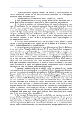 Saturn

1. Cât priveşte diferitele regiuni şi caracterul lor, ele sunt de o mare diversitate, aşa
cum am menţionat la început, atât din punctul de vedere al formei lor, cât şi al vegetaţiei,
animalelor, apelor, metalelor şi rocilor.
2. Vom examina pentru început un ţinut numit Herrifa de către saturnieni.
3. Acest ţinut este mai mare decât Asia, Europa, Africa şi Marea Mediterană, luate la
un loc. Este localizat puţin deasupra ecuatorului lui Saturn şi are forma unui ou alungit.
4. Este ţinutul cu munţii cei mai înalţi de pe Saturn, şi în general cu formaţiunile muntoase cele mai bogate. Cel mai înalt munte este numit Girp de către locuitorii săi. Potrivit
măsurilor voastre pământeşti, are o înălţime de 7.683 metri. Deşi este atât de înalt, acest munte este acoperit cu iarbă şi cu diferite plante chiar şi pe vârful cel mai înalt. Are pante line, iar
locuitorii săi îl pot urca cu uşurinţă, ca şi cum s-ar afla pe un podiş. Din cauza numeroaselor
sale plante, muntele joacă şi rolul de farmacie generală pentru toţi locuitorii acestui ţinut,
inclusiv pentru animale. Aşa se explică de ce muntele şi zona sa înconjurătoare, care alcătuiesc împreună o suprafaţă de peste 100.000 de mile geografice pătrate, reprezintă partea cea
mai dens populată a ţinutului.
5. În această regiune nu există decât zece specii de copaci. Aceştia diferă de cei de pe
pământ, în sensul că nu produc fructe numai o dată sau de două ori pe an. Ei sunt tot timpul
înfloriţi, producând fructe în orice perioadă a anului.
6. Intre aceşti copaci, arborele soarelui se remarcă în mod cu totul deosebit. Pe Saturn,
el este numit gliuba. Ajunge la o înălţime de peste 200 de metri. Trunchiul său atinge deseori
o circumferinţă pe care o sută de oameni de pe pământ care se ţin de mâini nu ar putea-o cuprinde. Ramurile sale depăşesc deseori 1.000 de metri de la trunchi, conform unităţilor voastre de măsură. Pentru a nu se rupe din cauza greutăţii pe care o poartă, ele sunt susţinute de
ramuri transversale, similare cu cele ale arborelui bahahania de pe pământ, perpendiculare
faţă de sol şi care, atunci când cresc, alcătuiesc cele mai frumoase colonade. Aceste ramuri de
sprijin cresc chiar şi din cele mai înalte crengi, astfel încât atunci când atinge maturitatea,
acest copac seamănă într-o oarecare măsură cu munţii de bazalt de pe pământ, cu o diferenţă
totuşi: între ramurile de sprijin perpendiculare rămâne suficient spaţiu, astfel încât să poţi
atinge trunchiul copacului din toate părţile fără nici un obstacol.
7. O singură frunză a acestui arbore al soarelui, gliuba, este suficient de mare pentru a
putea acoperi un căruţaş, cu tot cu căruţa şi cu calul său. Culoarea frunzelor este albastru intens, cam cum sunt colorate pe pământ penele păunilor, fiind împodobită în plus cu cele mai
frumoase striaţii. Ele îşi păstrează această culoare frumoasă chiar şi atunci când sunt uscate.
Trebuie menţionat că frunzele copacilor cad şi pe Saturn la fel ca pe Pământ, cu diferenţa că
arborii nu rămân niciodată desfrunziţi, întrucât atunci când o frunză veştedă cade, o alta nouă
îi ia locul (eventual în altă parte). Locuitorii acestei zone adună aceste frunze, care sunt foarte
rezistente şi nu se rup uşor. De aceea, ei le folosesc la confecţionarea hainelor, şi încă într-un
mod foarte artistic, aş adăuga Eu. Hainele confecţionate din aceste frunze servesc aceluiaşi
scop ca şi pardesiele sau hainele voastre mai groase. Pot fi purtate însă şi direct pe piele, căci
frunzele au o textură extrem de moale şi de catifelată. În lumina soarelui, aceste frunze capătă
nişte irizaţii excepţionale, aproape la fel ca penele din coada unui păun, fiind totuşi mult mai
strălucitoare decât aceste pene. Numai atunci când sunt tinere, aceste frunze arată precum
aurul şlefuit, acoperit cu o culoare uşor albăstruie.
8. Dar cum arată florile acestui arbore al soarelui? Fără nici o ezitare, aş putea să vă
răspund că Solomon, îmbrăcat în toată splendoarea straielor sale regale, ar păli prin comparaţie cu frumuseţea acestor flori. Ele ar putea fi asemănate cel mai bine cu trandafirii de pe pământ, cu diferenţa că petalele nu umplu întreaga floare, care are în interior un caliciu mare,
similar cu rugul de mure. Orice floare a acestui copac al soarelui are 30 de petale de un roşu
deschis, fiecare având mărimea unei hârtii mari de împachetat. Marginile petalelor sunt aurii,
6

 
