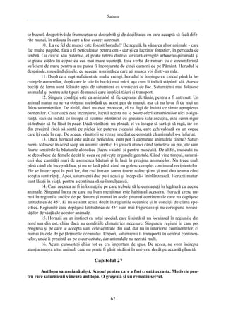 Saturn

se bucură deopotrivă de frumuseţea sa deosebită şi de docilitatea cu care acceptă să facă diferite munci, în măsura în care a fost corect antrenat.
10. La ce fel de munci este folosit horudul? De regulă, la vânarea altor animale - care
fac multe pagube, fără a fi periculoase pentru om - dar şi ca lucrător forestier, în perioada de
umbră. Cu ciocul său puternic, el poate reteza dintr-o lovitură crengile arborelui-piramidă şi
se poate căţăra în copac cu cea mai mare uşurinţă. Este vorba de ramuri cu o circumferinţă
suficient de mare pentru a nu putea fi înconjurate de cinci oameni de pe Pământ. Horudul le
desprinde, muşcând din ele, cu aceeaşi uşurinţă cu care aţi muşca voi dintr-un măr.
11. După ce a rupt suficient de multe crengi, horudul le împinge cu ciocul până la locuinţele oamenilor, după care le taie în bucăţi mai mici, aşa cum îi indică stăpânii săi. Aceste
bucăţi de lemn sunt folosite apoi de saturnieni ca vreascuri de foc. Saturnienii mai folosesc
animalul şi pentru alte tipuri de munci care implică tăieri şi transport.
12. Singura condiţie este ca animalul să fie capturat de tânăr, pentru a fi antrenat. Un
animal matur nu se va obişnui niciodată cu acest gen de munci, aşa că nu le-ar fi de nici un
folos saturnienilor. De altfel, dacă nu este provocat, el va fugi de îndată ce simte apropierea
oamenilor. Chiar dacă este înconjurat, lucrul acesta nu le poate oferi saturnienilor nici o siguranţă, căci de îndată ce începe să scurme pământul cu ghearele sale ascuţite, este semn sigur
că trebuie să fie lăsat în pace. Dacă vânătorii nu pleacă, el va începe să sară şi să ragă, iar cei
din preajmă riscă să simtă pe pielea lor puterea ciocului său, care echivalează cu un copac
care îţi cade în cap. De aceea, vânătorii se retrag imediat ce constată că animalul s-a înfuriat.
13. Dacă horudul este atât de periculos, cum pot fi capturate animalele tinere? Saturnienii folosesc în acest scop un anumit şiretlic. Ei ştiu că atunci când femelele au pui, ele sunt
foarte sensibile la băuturile alcoolice (lucru valabil şi pentru masculi). De altfel, masculii nu
se deosebesc de femele decât în ceea ce priveşte organele genitale. Când vine timpul, saturnienii duc cantităţi mari de asemenea băuturi şi le lasă în preajma animalelor. Nu trece mult
până când ele încep să bea, şi nu se lasă până când nu golesc complet conţinutul recipientelor.
Ele se întorc apoi la puii lor, dar cad într-un somn foarte adânc şi nu.şi mai dau seama când
aceştia sunt răpiţi. Apoi, saturnienii duc puii acasă şi încep să-i îmblânzească. Horuzii maturi
sunt lăsaţi în viaţă, pentru a continua să se înmulţească.
14. Cam acestea ar fi informaţiile pe care trebuie să le cunoaşteţi în legătură cu aceste
animale. Singurul lucru pe care nu l-am menţionat este habitatul acestora. Horuzii cresc numai în regiunile sudice de pe Saturn şi numai în acele ţinuturi continentale care nu depăşesc
latitudinea de 45°. Ei nu se simt acasă decât în regiunile oceanice şi în condiţii de climă specifice. Regiunile care depăşesc latitudinea de 45° sunt mai friguroase şi nu corespund necesităţilor de viaţă ale acestor animale.
15. Horuzii au un instinct cu totul special, care îi ajută să nu locuiască în regiunile din
nord sau din est, chiar dacă au condiţiile climaterice necesare. Singurele regiuni în care pot
progresa şi pe care le acceptă sunt cele centrale din sud, dar nu în interiorul continentelor, ci
numai în cele de pe ţărmurile oceanului. Uneori, saturnienii îi transportă în centrul continentelor, unde îi prezintă ca pe o curiozitate, dar animalele nu rezistă mult.
16. Acum cunoaşteţi chiar tot ce era important de spus. De aceea, ne vom îndrepta
atenţia asupra altui animal, care nu poate fi găsit nicăieri în univers, decât pe această planetă.

Capitolul 27
Antilopa saturniană zigst. Scopul pentru care a fost creată aceasta. Motivele pentru care saturnienii vânează antilopa. O greşeală şi un remediu secret.

62

 