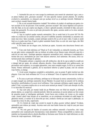 Saturn

1. Animalul de care ne vom ocupa în continuare este numit de saturnieni zigst, care sar putea traduce prin „picioare ascuţite”. El este specific numai acestei planete. În ierarhia
evolutivă a animalelor, se situează cam pe acelaşi nivel ca şi antilopa terestră. Habitatul ei
sunt exclusiv munţii foarte înalţi.
2. De ce are această denumire ciudată? Nu trebuie să credeţi că antilopa are patru cioturi ascuţite în loc de picioare. Este numită „picioare ascuţite” din cauza faptului că la picioarele din faţă, ea nu are copite sau degete, ci doar o gheară ascuţită, orientată în faţă, care porneşte din genunchi. În ceea ce priveşte picioarele din spate, acestea arată ca la orice animal,
cu gheare ascuţite.
3. Aşa se explică aşadar numele animalului. De ce arată însă el în acest fel? Pe Pământ nu există nici un animal similar, dar pot fi stabilite anumite similarităţi cu anumite animale mai mici. Spre exemplu, corpul antilopei arată la fel ca cel al unei vidre. Coada ei arată
însă ca şi coada unui bou. Capul şi gâtul seamănă foarte bine cu cele ale unui tigru, dar fără
colţii specifici unui carnivor.
4. În frunte are un singur corn, înclinat pe spate. Aceasta este descrierea formei animalului.
5. Care este însă mărimea sa? Dacă ar fi să-l măsurăm cu măsurile terestre, pe Terra
nu am găsi nimic comparabil, dar nu trebuie să uităm că pe Saturn toate obiectele sunt de o
sută de ori mai mari. Antilopa aparţine categoriei animalelor mici, mărimea ei nedepăşind o
treime din cea a animalului pe care l-am descris anterior, leul saturnian. De aceea, orice saturnian poate duce antilopa în spinare.
6. Principala culoare a zigstului este alb strălucitor, dar de la cap şi până la coadă are
o dungă lată pe spate, de culoare albastru deschis. Zona abdominală este galben-aurie, iar
picioarele sunt roşiatice, cu excepţia ghearelor, care sunt complet negre, la fel ca şi cornul din
frunte. Partea inferioară a gâtului, de la maxilarul inferior şi până la piept, este de culoare
roşu închis, cu dungi.
7. Aveţi acum imaginea completă a animalului, care nu poate fi găsit nicăieri pe alte
planete. Care este însă utilitatea lui? Cu ce se hrăneşte? Este el capturat frecvent de saturnieni?
8. În ceea ce priveşte utilitatea, antilopa nu le foloseşte la nimic saturnienilor, la fel ca
şi capra neagră sau antilopa oamenilor de pe Pământ. Ea joacă însă un anumit rol în ordinea
lucrurilor, justificându-şi la acest nivel utilitatea. Cine cunoaşte utilitatea caprei negre pe Pământ? Cine v-ar putea explica de ce se urcă acest animal pe munţi? Celui care doreşte să afle,
îi voi dezvălui Eu motivul.
9. Aşa cum ştiţi, pe munţii înalţi de pe Pământ cresc tot felul de muşchi şi diferite
plante alpine, cu scopul de a măcină pietrele. Ştiţi de asemenea că aceste plante au fost create
de anumite puteri şi inteligenţe spirituale. Acest lucru este evident, de vreme ce ele conţin
viaţă. Atunci când viaţa începe să se manifeste, ea nu urmăreşte niciodată să cadă înapoi în
ghearele morţii, ci numai să se dezvolte pe sine, creând o formă pe care apoi o părăseşte, cu
scopul de a trece în alta, superioară.
10. Ce formă de viaţă mai există în munţi în afara acestor ierburi alpine? Evident,
animalele care trăiesc pe munţi. Acestea sunt cele mai înalte forme de viaţă în care pot trece
plantele alpine.
11. Nu este greu de înţeles că aceasta este ordinea naturală a lucrurilor, căci viaţa
animalelor este susţinută prin încorporarea vieţii plantelor. Hrana compatibilă cu natura animalului nu înseamnă altceva decât absorbţia şi fuziunea unor forme de viaţă inferioare cu alte
forme de viaţă superioare. Altfel spus:

63

 