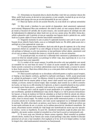 Saturn

12. Alimentaţia nu înseamnă altceva decât absorbţia vieţii într-un container născut din
Mine, astfel încât acesta să devină tot mai puternic şi mai complet, trecând de pe un nivel pe
altul, până când ajunge din nou pe nivelul primordial de pe care a plecat.
13. Dacă aţi înţeles cât de cât această filosofie, nu aveţi decât să o aplicaţi animalului
zigst.
14. Mai există o întrebare la care merită să răspundem: dacă saturnienii capturează
acest animal, Răspunsul Meu este următorul: din când în când, cei mai curajoşi dintre ei urcă
pe munţi şi încearcă să-l prindă, dar nu prea reuşesc, căci această specie de antilopă este atât
de îndemânatică în căţăratul pe stânci încât nici un om nu o poate urma. De altfel, forma deosebită a ghearelor sale îi permite să stea pe suprafeţe mai înguste decât o palmă de om, astfel
încât ea se poate căţăra în locuri absolut inaccesibile saturnienilor.
15. Singurele momente în care ar putea fi capturată (teoretic) sunt cele în care se prăbuşeşte de pe stâncile foarte înalte, ceea ce se întâmplă foarte rar. De altfel, până acum nici o
antilopă nu a fost capturată de vreun om.
16. Vă puteţi pune atunci întrebarea: dacă este atât de greu de capturat, de ce fac totuşi
saturnienii efortul să o prindă? Ei se simt obligaţi să încerce din cauza unei superstiţii, întrucât antilopa se hrăneşte cu cele mai puternice şi mai parfumate ierburi alpine, saturnienii cred
că cel care ar mânca o bucăţică din carnea ei, oricât de mică, va deveni nemuritor.
17. În această privinţă, nu există nici o diferenţă între saturnieni şi pământenii care încearcă tot felul de remedii pentru a-şi prelungi la infinit viaţa, deşi experienţa de zi cu zi ne
învaţă că acest lucru este imposibil.
18. Ce credeţi că fac aceşti oameni, în pofida dovezilor cele mai palpabile care atestă
că remediile lor nu sunt bune de nimic? Ei susţin că aceste remedii fac parte dintr-o ştiinţă
foarte secretă a nemuririi şi că trebuie administrate exact la mediul nopţii, şi numai în anumite doze foarte precise. Dacă doza diferă chiar şi cu a mia parte dintr-un bob de piper, ea nu va
mai avea efectul dorit.
19. Dacă această explicaţie nu se dovedeşte suficientă pentru a explica eşecul terapiei,
ei împing şi mai departe confuzia, apelând la explicaţii astrologice. Astfel, aceşti practicanţi
ai „ştiinţei de prelungire a vieţii” îşi sfătuiesc clienţii în cuvinte aproape ininteligibile să nu ia
remediul decât într-un anume pătrar al lunii, atunci când soarele trece printr-o anumită constelaţie, şi oricum, numai la miezul nopţii. Spre exemplu, dacă soarele nu se află în constelaţia Leului, iar luna nu se află simultan în Capricorn, şi dacă o anumită planetă nu trece printrun anumit semn foarte precis, „remediul vieţii eterne îşi va pierde complet influenţa”.
20. Oamenii naivi cred de regulă în aceşti predicatori şi le cumpără remediile la preţuri exorbitante, sperând să dobândească viaţa eternă. După ce se văd în posesia miraculoaselor leacuri, ei încep să studieze tot felul de calendare şi să facă tot felul de calcule ale efemeridelor, pentru a afla când intră soarele, luna şi celelalte planete în semnele indicate ale zodiacului, exact la miezul nopţii. Nu trebuie să ştiţi prea multă matematică pentru a vă da seama
că aceste calcule nu îi conduc nicăieri, căci toate aceste suprapuneri nu se întâmplă niciodată
în realitate. De altfel, chiar dacă s-ar petrece, acest lucru s-ar întâmpla o dată la un milion sau
la mai multe milioane de ani, şi oricum, nu în ordinea prescrisă de vânzătorul remediului. De
aceea, eficacitatea acestor remedii de viaţă lungă este neutralizată de aceste aşa-zise speculaţii mistice, vecine cu înşelătoria. În acest fel, vânzătorul remediului scapă de plata unor despăgubiri, căci poate susţine oricând că remediul nu a fost luat în acord cu instrucţiunile sale.
21. În acest scop este folosită pe Saturn carnea zigstului. Dacă remediul nu produce
efectele dorite, medicii de pe Saturn care susţin că pot prelungi viaţa aduc imediat în discuţie
pretextul că cel care a luat remediul a fost neglijent şi în loc să îl ia în timpul umbrei, l-a luat
în timpul zilei, când medicamentul miraculos nu funcţionează.

64

 