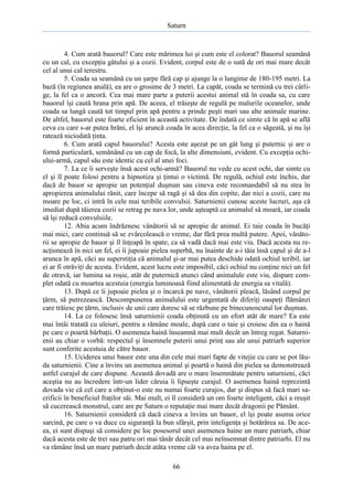 Saturn

4. Cum arată bauorul? Care este mărimea lui şi cum este el colorat? Bauorul seamănă
cu un cal, cu excepţia gâtului şi a cozii. Evident, corpul este de o sută de ori mai mare decât
cel al unui cal terestru.
5. Coada sa seamănă cu un şarpe fără cap şi ajunge la o lungime de 180-195 metri. La
bază (în regiunea anală), ea are o grosime de 3 metri. La capăt, coada se termină cu trei cârlige, la fel ca o ancoră. Cea mai mare parte a puterii acestui animal stă în coada sa, cu care
bauorul îşi caută hrana prin apă. De aceea, el trăieşte de regulă pe malurile oceanelor, unde
coada sa lungă caută tot timpul prin apă pentru a prinde peşti mari sau alte animale marine.
De altfel, bauorul este foarte eficient în această activitate. De îndată ce simte că în apă se află
ceva cu care s-ar putea hrăni, el îşi aruncă coada în acea direcţie, la fel ca o săgeată, şi nu îşi
ratează niciodată ţinta.
6. Cum arată capul bauorului? Acesta este aşezat pe un gât lung şi puternic şi are o
formă particulară, semănând cu un cap de focă, la alte dimensiuni, evident. Cu excepţia ochiului-armă, capul său este identic cu cel al unei foci.
7. La ce îi serveşte însă acest ochi-armă? Bauorul nu vede cu acest ochi, dar simte cu
el şi îl poate folosi pentru a hipnotiza şi ţintui o victimă. De regulă, ochiul este închis, dar
dacă de bauor se apropie un potenţial duşman sau cineva este recomandabil să nu stea în
apropierea animalului rănit, care începe să ragă şi să dea din copite, dar nici a cozii, care nu
moare pe loc, ci intră în cele mai teribile convulsii. Saturnienii cunosc aceste lucruri, aşa că
imediat după tăierea cozii se retrag pe nava lor, unde aşteaptă ca animalul să moară, iar coada
să îşi reducă convulsiile.
12. Abia acum îndrăznesc vânătorii să se apropie de animal. Ei taie coada în bucăţi
mai mici, care continuă să se zvârcolească o vreme, dar fără prea multă putere. Apoi, vânătorii se apropie de bauor şi îl înţeapă în spate, ca să vadă dacă mai este viu. Dacă acesta nu reacţionează în nici un fel, ei îi jupoaie pielea superbă, nu înainte de a-i tăia însă capul şi de a-l
arunca în apă, căci au superstiţia că animalul şi-ar mai putea deschide odată ochiul teribil, iar
ei ar fi otrăviţi de acesta. Evident, acest lucru este imposibil, căci ochiul nu conţine nici un fel
de otravă, iar lumina sa roşie, atât de puternică atunci când animalule este viu, dispare complet odată cu moartea acestuia (energia luminoasă fiind alimentată de energia sa vitală).
13. După ce îi jupoaie pielea şi o încarcă pe nave, vânătorii pleacă, lăsând corpul pe
ţărm, să putrezească. Descompunerea animalului este urgentată de diferiţi oaspeţi flămânzi
care trăiesc pe ţărm, inclusiv de unii care doresc să se răzbune pe binecunoscutul lor duşman.
14. La ce folosesc însă saturnienii coada obţinută cu un efort atât de mare? Ea este
mai întâi tratată cu uleiuri, pentru a rămâne moale, după care o taie şi croiesc din ea o haină
pe care o poartă bărbaţii. O asemenea haină înseamnă mai mult decât un întreg regat. Saturnienii au chiar o vorbă: respectul şi însemnele puterii unui prinţ sau ale unui patriarh superior
sunt conferite acestuia de către bauor.
15. Uciderea unui bauor este una din cele mai mari fapte de vitejie cu care se pot lăuda saturnienii. Cine a învins un asemenea animal şi poartă o haină din pielea sa demonstrează
astfel curajul de care dispune. Această dovadă are o mare însemnătate pentru saturnieni, căci
aceştia nu au încredere într-un lider căruia îi lipseşte curajul. O asemenea haină reprezintă
dovada vie că cel care a obţinut-o este nu numai foarte curajos, dar şi dispus să facă mari sacrificii în beneficiul fraţilor săi. Mai mult, ei îl consideră un om foarte inteligent, căci a reuşit
să cucerească monstrul, care are pe Saturn o reputaţie mai mare decât dragonii pe Pământ.
16. Saturnienii consideră că dacă cineva a învins un bauor, el îşi poate asuma orice
sarcină, pe care o va duce cu siguranţă la bun sfârşit, prin inteligenţa şi hotărârea sa. De aceea, ei sunt dispuşi să considere pe loc posesorul unei asemenea haine un mare patriarh, chiar
dacă acesta este de trei sau patru ori mai tânăr decât cel mai neînsemnat dintre patriarhi. El nu
va rămâne însă un mare patriarh decât atâta vreme cât va avea haina pe el.
66

 