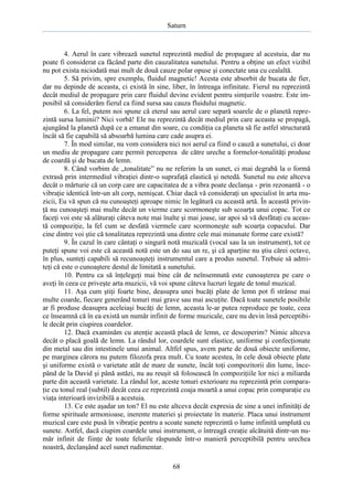 Saturn

4. Aerul în care vibrează sunetul reprezintă mediul de propagare al acestuia, dar nu
poate fi considerat ca făcând parte din cauzalitatea sunetului. Pentru a obţine un efect vizibil
nu pot exista niciodată mai mult de două cauze polar opuse şi conectate una cu cealaltă.
5. Să privim, spre exemplu, fluidul magnetic! Acesta este absorbit de bucata de fier,
dar nu depinde de aceasta, ci există în sine, liber, în întreaga infinitate. Fierul nu reprezintă
decât mediul de propagare prin care fluidul devine evident pentru simţurile voastre. Este imposibil să considerăm fierul ca fiind sursa sau cauza fluidului magnetic.
6. La fel, putem noi spune că eterul sau aerul care separă soarele de o planetă reprezintă sursa luminii? Nici vorbă! Ele nu reprezintă decât mediul prin care aceasta se propagă,
ajungând la planetă după ce a emanat din soare, cu condiţia ca planeta să fie astfel structurată
încât să fie capabilă să absoarbă lumina care cade asupra ei.
7. În mod similar, nu vom considera nici noi aerul ca fiind o cauză a sunetului, ci doar
un mediu de propagare care permit perceperea de către ureche a formelor-tonalităţi produse
de coardă şi de bucata de lemn.
8. Când vorbim de „tonalitate” nu ne referim la un sunet, ci mai degrabă la o formă
extrasă prin intermediul vibraţiei dintr-o suprafaţă elastică şi netedă. Sunetul nu este altceva
decât o mărturie că un corp care are capacitatea de a vibra poate declanşa - prin rezonantă - o
vibraţie identică într-un alt corp, nemişcat. Chiar dacă vă consideraţi un specialist în arta muzicii, Eu vă spun că nu cunoaşteţi aproape nimic în legătură cu această artă. În această privinţă nu cunoaşteţi mai multe decât un vierme care scormoneşte sub scoarţa unui copac. Tot ce
faceţi voi este să alăturaţi câteva note mai înalte şi mai joase, iar apoi să vă desfătaţi cu această compoziţie, la fel cum se desfată viermele care scormoneşte sub scoarţa copacului. Dar
cine dintre voi ştie că tonalitatea reprezintă una dintre cele mai minunate forme care există?
9. În cazul în care cântaţi o singură notă muzicală (vocal sau la un instrument), tot ce
puteţi spune voi este că această notă este un do sau un re, şi că aparţine nu ştiu cărei octave,
în plus, sunteţi capabili să recunoaşteţi instrumentul care a produs sunetul. Trebuie să admiteţi că este o cunoaştere destul de limitată a sunetului.
10. Pentru ca să înţelegeţi mai bine cât de neînsemnată este cunoaşterea pe care o
aveţi în ceea ce priveşte arta muzicii, vă voi spune câteva lucruri legate de tonul muzical.
11. Aşa cum ştiţi foarte bine, deasupra unei bucăţi plate de lemn pot fi strânse mai
multe coarde, fiecare generând tonuri mai grave sau mai ascuţite. Dacă toate sunetele posibile
ar fi produse deasupra aceleiaşi bucăţi de lemn, aceasta le-ar putea reproduce pe toate, ceea
ce înseamnă că în ea există un număr infinit de forme muzicale, care nu devin însă perceptibile decât prin ciupirea coardelor.
12. Dacă examinăm cu atenţie această placă de lemn, ce descoperim? Nimic altceva
decât o placă goală de lemn. La rândul lor, coardele sunt elastice, uniforme şi confecţionate
din metal sau din intestinele unui animal. Altfel spus, avem parte de două obiecte uniforme,
pe marginea cărora nu putem filozofa prea mult. Cu toate acestea, în cele două obiecte plate
şi uniforme există o varietate atât de mare de sunete, încât toţi compozitorii din lume, începând de la David şi până astăzi, nu au reuşit să folosească în compoziţiile lor nici a miliarda
parte din această varietate. La rândul lor, aceste tonuri exterioare nu reprezintă prin comparaţie cu tonul real (subtil) decât ceea ce reprezintă coaja moartă a unui copac prin comparaţie cu
viaţa interioară invizibilă a acestuia.
13. Ce este aşadar un ton? El nu este altceva decât expresia de sine a unei infinităţi de
forme spirituale armonioase, inerente materiei şi proiectate în materie. Placa unui instrument
muzical care este pusă în vibraţie pentru a scoate sunete reprezintă o lume infinită umplută cu
sunete. Astfel, dacă ciupim coardele unui instrument, o întreagă creaţie alcătuită dintr-un număr infinit de fiinţe de toate felurile răspunde într-o manieră perceptibilă pentru urechea
noastră, declanşând acel sunet rudimentar.
68

 