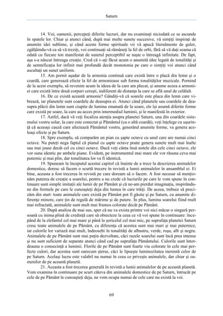 Saturn

14. Voi, oamenii, percepeţi diferite lucruri, dar nu examinaţi niciodată ce se ascunde
în spatele lor. Chiar şi atunci când, după mai multe sunete succesive, vă simţiţi inspiraţi de
anumite idei sublime, şi când aceste forme spirituale vii vă apucă literalmente de guler,
zgâlţâindu-vă ca să vă treziţi, voi continuaţi să rămâneţi la fel de orbi, fără să vă daţi seama că
odată cu fiecare ton manifestat de sunetul perceptibil se naşte o întreagă infinitate. De fapt,
aşa s-a născut întreaga creaţie. Cred că v-aţi făcut acum o anumită idee legată de tonalităţi şi
de semnificaţia lor infinit mai profundă decât monotonia pe care o simţiţi voi atunci când
ascultaţi un sunet uniform.
15. Am pornit aşadar de la armonia continuă care există între o placă din lemn şi o
coardă, care generează efecte la fel de armonioase sub forma tonalităţilor muzicale. Pornind
de la acest exemplu, să revenim acum la ideea de la care am plecat, şi anume aceea a armoniei care există între două corpuri cereşti, indiferent de distanţa la care se află unul de celălalt.
16. De ce există această armonie? Gândiţi-vă că soarele este placa din lemn care vibrează, iar planetele sunt coardele de deasupra ei. Atunci când planetele sau coardele de deasupra plăcii din lemn sunt ciupite de lumina emanată de la soare, ele îşi asumă diferite forme
care există pe soare, la care au acces prin intermediul luminii, şi le manifestă în exterior.
17. Astfel, dacă vă veţi focaliza atenţia asupra planetei Saturn, una din coardele sistemului vostru solar, la care este conectat şi Pământul (ca o altă coardă), veţi înţelege cu uşurinţă că aceeaşi cauză care afectează Pământul vostru, generând anumite forme, va genera aceleaşi efecte şi pe Saturn.
18. Spre exemplu, să comparăm un pian cu şapte octave cu unul care are numai cinci
octave. Nu puteţi nega faptul că pianul cu şapte octave poate genera sunete mult mai înalte
sau mai joase decât cel cu cinci octave. Dacă veţi cânta însă notele din cele cinci octave, ele
vor suna identic pe ambele piane. Evident, pe instrumentul mai mare ele vor răsuna ceva mai
puternic şi mai plin, dar tonalitatea lor va fi identică.
19. Spuneam la începutul acestui capitol că înainte de a trece la descrierea animalelor
domestice, doresc să facem o scurtă trecere în revistă a lumii animalelor în ansamblul ei. Ei
bine, aceasta a fost trecerea în revistă pe care doream să o facem. A fost necesar să menţionăm puterea de creaţie a soarelui, pentru a nu crede că lucrurile pe care le vom spune în continuare sunt simple imitaţii ale lumii de pe Pământ şi că ne-am pierdut imaginaţia, inspirândune din formele pe care le cunoaşteţi deja din lumea în care trăiţi. De aceea, trebuie să precizăm din start: toate animalele care există pe Pământ pot fi găsite şi pe Saturn, cu anumite diferenţe minore, care ţin de regulă de mărime şi de putere. În plus, lumina soarelui fiind mult
mai refractată, animalele sunt mult mai frumos colorate decât pe Pământ.
20. După analiza de mai sus, sper că nu va exista printre voi nici măcar o singură persoană cu inima plină de credinţă care să obiecteze la ceea ce vă voi spune în continuare: începând de la elefantul cel mai mare şi până la şoricelul cel mai mic, pe suprafaţa planetei Saturn
cresc toate animalele de pe Pământ, cu diferenţa că acestea sunt mai mari şi mai puternice,
iar culorile lor variază mai mult, îndeosebi în tonalităţi de albastru, verde, roşu, alb şi negru.
Animalele de pe Pământ sunt mai puţin dezvoltate, căci razele soarelui sunt încă prea intense
şi nu sunt suficient de separate atunci când cad pe suprafaţa Pământului. Culorile sunt întotdeauna o consecinţă a luminii. Florile de pe Pământ sunt foarte viu colorate în cele mai perfecte culori, dar acestea sunt oarecum şterse, căci le lipseşte luminozitatea inerentă celor de
pe Saturn. Acelaşi lucru este valabil nu numai în ceea ce priveşte animalele, dar chiar şi oamenilor de pe această planetă.
21. Aceasta a fost trecerea generală în revistă a lumii animalelor de pe această planetă.
Vom examina în continuare pe scurt câteva din animalele domestice de pe Saturn, întrucât pe
cele de pe Pământ le cunoaşteţi deja, ne vom ocupa numai de cele care nu există la voi.

69

 