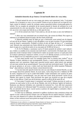 Saturn

Capitolul 30
Animalele domestice de pe Saturn. Cel mai benefic dintre ele: vaca, buka.
1. Primul animal de care ne vom ocupa este marea vacă saturniană, buka. V-aţi putea
întreba: de ce începem cu vaca, şi nu cu taurul? Pentru că noi nu facem aici un tratat de zoologie; numai în tratatele voastre de zoologie, partea masculină trebuie să preceadă partea feminină. Noi ne ocupăm de animalele de pe această planetă în funcţie de utilitatea lor şi de
caracteristicile lor cele mai deosebite. Vaca este mult mai utilă şi mai remarcabilă decât taurul, aşa că ne vom ocupa mai întâi de ea, şi abia apoi de taur.
2. Ce fel de animal este buka? Cum arată ea, cât este de mare şi care este habitatul ei
natural?
3. Buka sau vaca saturniană este un animal uriaş, dar extrem de blând. Prin raport cu
mărimea ei ea mănâncă destul de puţin, dar bea foarte multă apă.
4. Datorită cantităţii mare de lapte pe care o furnizează, acest animal este de departe
cel mai util de pe Saturn. Laptele ei este alb-gălbui şi are un gust excelent. EI este principala
sursă de hrană a saturnienilor. Probabil că doriţi să ştiţi cât lapte dă într-o zi19 o asemenea
vacă. Întrucât ziua saturniană este foarte diferită de cea terestră, nu ar trebui să vă surprindă
dacă vă spun că o vacă dă de multe ori nu mai puţin de 56.000 de litri pe zi.
5. (N. B. Pe Pământ, o asemenea vacă ar fi foarte preţuită de rechinii voştri industriaşi, evident, cu condiţia să nu consume mai mult decât o vacă terestră. Cât despre apă, vaca ar
putea bea oricât îi doreşte inima! Având însă în vedere că această vacă nu i-ar ajuta prea mult
să evolueze spiritual pe respectivii rechini, ea nu le va fi dăruită acestora; ca să nu mai vorbim de faptul că ar fi şi imposibil să creezi o vacă saturniană pe Pământ!)
6. Cum arată această vacă? Ea seamănă foarte bine cu femela unui zimbru20 de pe
Pământ. Evident, mărimea ei este incomparabilă. Practic, o vacă terestră ar părea o muscă pe
spinarea unei vaci saturniene. După mud, masculul acestei specii, adică taurul, este aproape
cel mai mare animal de pe această planetă. Vaca este mult mai mică decât taurul. Totuşi, dacă
aţi sta pe spinarea ei, aţi avea o vedere mult mai bună decât din vârful muntelui Plabutschberg21, deşi mărimea vacilor de pe Saturn variază destul de mult.
7. Cea mai mare din speciile de bovine este cea care trăieşte în ţinutul Herrifa, cu care
am început descrierea planetei Saturn. În acest ţinut, vacile ating frecvent o înălţime de 800
de metri, lungimea de la cap la coadă fiind dublă. Corpul animalului este susţinut de patru
picioare puternice şi proporţionale, care par mult mai scurte decât picioarele vacilor de pe
Pământ, prin raport cu corpul. Între picioarele din spate este localizat un uger de-a dreptul
uriaş, cu opt sfârcuri. Când vaca stă în picioare, ugerul se află la 80 de metri de sol.
8. Cum poate fi mulsă atunci o asemenea vacă uriaşă? Trebuie precizat că vacile saturniene nu sunt mulse la fel ca cele de pe Pământ, căci ele îşi dăruiesc laptele de bunăvoie.
Reţinerea sau dăruirea lichidului este controlată de instinctul lor. Cum află însă saturnienii
dacă vaca doreşte să le dăruiască lapte? În asemenea momente, ugerul vacii este foarte umflat, iar animalul devine tăcut. Lucrul acesta se petrece de regulă după ce animalul a băut o
cantitate foarte mare de apă.
9. Când vaca se odihneşte, saturnienii se grăbesc să plaseze nişte containere uriaşe sub
ugerul ei (este vorba de dovlecii despre care am discutat într-un capitol anterior). Laptele pe
care vaca este dispusă să îl cedeze este adunat cu grijă în aceste containere. Când vaca a terminat, ea face cunoscut acest lucru printr-un muget ca de tunet.
19

Menţionam că este vorba de o zi saturniană. Rotaţia diurnă a lui Saturn este de 10 ore şi 14 minute.
Bourul sau zimbrul (Bosprimigenius) reprezintă o specie dispărută astăzi.
21
Munte situat lângă oraşul austriac Graz, în provincia Styria.
20

70

 