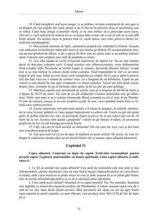 Saturn

10. Când mulgătorii aud acest muget, ei se grăbesc să mute containerul de sub uger şi
să dispară cât mai repede din zonă, pentru a nu fi striviţi de piciorul uriaş al animalului care
se ridică. Când buka atinge o anumită vârstă, ei nu mai trebuie să se preocupe acest lucru,
căci nici o vacă suficient de matură nu se va mişca atâta vreme cât va şti că sub ea se mai află
fiinţe umane. Nu acelaşi lucru se petrece însă cu vacile tinere, care sunt, potrivit vârstei lor,
mult mai neastâmpărate.
11. Din această cantitate de lapte, saturnienii prepară unt, smântână şi brânză. Aceasta
este mâncarea lor preferată, îndeosebi miere şi unt întinse pe brânză. Pe această planetă, mierea nu este produsă de albine, ci de o specie de flori care au calice mari şi un parfum extraordinar. Calicele sunt umplute mai mult de jumătate cu miere.
12. Am aflat aşadar în ce fel se bucură saturnienii de laptele lor. Nu ne mai rămâne
decât să descriem culoarea vacii. Corpul acesteia este albastru-cenuşiu, zona abdomenului
fiind complet albă. Picioarele se închid treptat la culoare, devenind albastru închise. Coada
este şi ea mai închisă la culoare decât restul corpului, fiind împodobită la vârf cu un smoc
bogat de păr roşu. Gâtul nu este masiv prin comparaţie cu corpul. De la cap şi până la picioarele din faţă vaca are o coamă de culoare roşie, cu o lungime de un kilometru. Capul nu are
coarne şi este destul de mic prin comparaţie cu restul corpului. Taurul are însă două coarne
drepte, mici, orientate în sus şi înclinate către spate, la fel ca cele ale unei antilope.
13. Mărimea capului este accentuată de urechi, care au o lungime de 60-80 de metri şi
o lăţime de 20-25 de metri. Ele sunt de un alb strălucitor. Fruntea animalului este gri-albăstruie. Ochii sunt mari şi au o culoare întunecată. Botul seamănă cu cel al vacii de pe Pământ.
El este de culoare cenuşie şi nu este acoperit cu păr. În rest, vaca seamănă foarte bine cu femela unui zimbru terestru.
14. Vacile saturniene sunt prea mari pentru a fi ţinute în grajduri, în schimb, saturnienii le cresc în nişte grădini vii: nişte pajişti împrejmuite cu arbori-zid. Vacile nu pot sări peste
gard, în pofida mărimii lor, căci au picioarele foarte scurte şi nu le pot ridica mai sus de 10
metri de la sol. Acestea sunt aşadar „grajdurile” vacilor de pe Saturn. Evident, un asemenea
grajd este de trei ori cât întreaga provincie Styria.
15. Câte vaci are în mod normal un saturnian? On om care are zece vaci şi doi tauri
este considerat putred de bogat.
16. Am spus cam tot ce era de spus în legătură cu acest animal. De aceea, ne vom îndrepta în continuare atenţia către un alt animal foarte util, şi anume capra albastră domestică.

Capitolul 31
Capra albastră. Comerţul cu lapte de capră. Festivalul recunoştinţei pentru
această capră. Legătura saturnienilor cu lumea spirituală. Lâna caprei albastre şi utilitatea ei.
1. Ce fel de animal este capra albastră? Este unul din animalele cele mai utile şi mai
indispensabile pentru saturnienii care nu sunt foarte bogaţi, îndeosebi pentru cei care trăiesc
în munţi, unde vaca uriaşă nu se poate mişca în voie şi unde aceasta nu şi-ar putea găsi hrana,
căci nu există suficientă apă pentru ca ea să-şi satisfacă setea nepotolită.
2. Cum arată acest animal? Seamănă el cu capra terestră? Nu. Nu seamănă. Seamănă
mai degrabă cu elanul din regiunile nordice ale Pământului. Evident, această capră este de o
sută de ori mai mare decât elanul terestru. Între picioarele din spate, ea are un uger foarte
mare raportat la restul corpului, cu şase sfârcuri, care produce între 560-1120 de litri de lapte
pe zi.

71

 