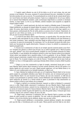 Saturn

3. Laptele caprei albastre nu este la fel de dulce ca cel al vacii uriaşe, dar este mai
aromat şi mai hrănitor. De aceea, muntenii îl comercializează frecvent, vânzându-l în schimbul altor produse de care au nevoie. Pe această planetă nu există alt tip de comerţ decât barterul. Acest barter este foarte util pentru munteni. Capra nu se adaptează în văi şi la şes, habitatul ei natural fiind înălţimile munţilor, unde scormoneşte după hrană cu coarnele ei înclinate
înainte, ca nişte lopeţi. La fel ca şi pe Pământ, culmile munţilor sunt acoperite cu zăpadă în
timpul umbrei inelare.
4. Capra are o natură sperioasă, dar dacă este tratată cu blândeţe poate fi domesticită.
Odată îmblânzită, ea aleargă tot timpul alături de oameni, la fel ca un câine credincios pe Pământ. De aceea, dacă doresc să plece undeva, muntenii sunt nevoiţi să îşi lege caprele cu o
funie groasă, confecţionată din fire de iarbă, pentru ca acestea să nu îi urmeze. Saturnienii, în
special cei care trăiesc pe munte, au un festival anual în onoarea acestui animal extrem de
util, pe care îl consacră Marelui Spirit.
5. La festival sunt aduse câteva capre frumoase, cu ugerele pline. Ele sunt duse într-un
loc special, unde sunt plasate în cerc şi mulse. Laptele lor este adunat în cele mai frumoase şi
mai curate containere. Apoi, animalele sunt duse lângă un arbore al ploii şi udate cu apa pură
a acestuia, în semn de recunoştinţă. În continuare, lor li se dă drumul să pască din iarba suculentă care înconjoară de regulă arborii-ploii. Oamenii se întorc în schimb la containerele cu
laptele proaspăt muls.
6. Fiecare îşi ia containerul şi îl duce la un templu special construit pentru acest festival. Templul este plantat cu arbori-rază (bruda) sau cu arbori-oglindă (ubra). Motivul pentru
care spun „plantat” este că pe această planetă, templele nu sunt niciodată construite de zidari,
ca pe Pământ, ci sunt alcătuite din aranjarea artistică a celor mai frumoşi arbori de pe planetă.
Aceşti arbori sunt plantaţi într-o anumită ordine, la fel ca gardurile vii de pe Pământ. Când
arborii ajung la maturitate, templul oferă o privelişte magnifică, îndeosebi atunci când copacii
sunt în floare. Nu vă puteţi imagina ceva atât de frumos. Templul este atât de mare încât pe
Pământ v-ar lua o zi întreagă pentru a parcurge distanţa dintre intrare şi ieşirea aflată în partea
opusă.
7. După ce şi-au dus containerele cu lapte în templu, saturnienii încep prin a-i mulţumi Marelui Spirit pentru darul minunat al acestui animal domestic atât de util pentru ei şi
pentru laptele pe care tocmai l-au muls. După această rugăciune, cel mai bătrân dintre ei se
ridică şi le cere credincioşilor să se întindă la pământ, cu faţa la sol,
8. Apoi, bătrânul îşi înalţă privirile spre cer şi îl imploră pe Marele Spirit să îşi reverse
gratia asupra lor, permiţând coborârea unui Spirit de Lumină, care să rostească prin gura lui
voinţa Marelui Spirit. Şi cum locuitorii de pe Saturn, dar mai ales muntenii, se află într-un
contact cvasi-permanent cu spiritele cerului, cererea bătrânului este întotdeauna împlinită. Un
spirit strălucitor de lumină cu o formă umană le apare şi proclamă în faţa saturnienilor ce
anume trebuie să facă şi cum trebuie să se comporte.
9. După ce spiritul şi-a terminat discursul, oamenii se ridică şi bătrânul le comunică
ceea ce a aflat. După slujbă, saturnienii îi mulţumesc din nou Marelui Spirit. După această
rugăciune plină de devoţiune, oamenii îşi iau containerele şi le duc în faţa bătrânului, pentru
ca acesta să rostească asupra lor binecuvântarea Marelui Spirit, după care se îmbrăţişează şi
fiecare îi invită pe ceilalţi să guste din laptele lui şi din alte gustări aduse. Urmează apoi masa
comună, timp în care oamenii vorbesc de una şi de alta.
10. După masă, saturnienii îi mulţumesc din nou Marelui Spirit şi pentru a-şi înălţa
starea de spirit ascultă un concert al păsărilor. Nu este vorba de principalul cântăreţ de pe
Saturn, ci de cel de-al doilea tip de cântăreţi, despre care am mai vorbit.
11. După această sărbătoare a recunoştinţei, oamenii părăsesc templul, dar niciodată
prin uşa din faţă, ci întotdeauna prin cea din spate. Marea poartă sacră din faţă nu este desti72

 