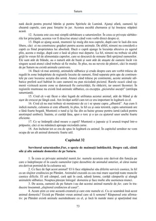 Saturn

nată decât pentru preotul bătrân şi pentru Spiritele de Lumină. Ajunşi afară, oamenii îşi
cheamă caprele, care pasc liniştite în jur. Acestea ascultă chemarea şi îşi însoţesc stăpânii
acasă.
12. Aceasta este cea mai simplă sărbătoare a saturnienilor. În ceea ce priveşte sărbătorile lor principale, acestea vor fi descrise atunci când vom vorbi direct despre ei.
13. După ce ajung acasă, muntenii îşi mulg din nou caprele, după care le lasă din nou
libere, căci ei nu construiesc grajduri pentru aceste animale. De altfel, nimeni nu consideră o
capră ca fiind proprietatea lui absolută. Dacă o capră ajunge la locuinţa altcuiva cu ugerul
plin, acesta o mulge, după care o lasă să plece mai departe. La fel, nimeni nu trebuie să aibă
grijă în vreun fel de alimentaţia caprelor, care se descurcă de minune fără sprijinul oamenilor.
Ele sunt atât de blânde, au o natură atât de bună şi sunt atât de ataşate de oameni încât vin
singure acasă atunci când trebuie să fie mulse. În plus, nu au nevoie de păstori, căci în munţii
de pe Saturn nu există animale carnivore.
14. Dacă vă mai amintiţi, animalele sălbatice şi crude despre care am vorbit trăiesc de
regulă în zone îndepărtate de regiunile locuite de oameni, fiind separate prin ape de continentele pe care locuiesc aceştia din urmă. Atunci când trăiesc pe continente, aceste animale sălbatice preferă acel habitat în care oamenii nu pun niciodată piciorul. Rarele ocazii când oamenii vizitează aceste zone se datorează fie curiozităţii, fie rătăcirii, iar uneori lăcomiei. În
regiunile muntoase nu există însă animale sălbatice, cu excepţia „piciorului ascuţit” (antilopa
saturniană).
15. Cred că v-aţi făcut o idee legată de utilitatea acestui animal, atât de blând şi de
uşor de crescut pe lângă casă. Am învăţat astfel cam tot ce era important în legătură cu el.
16. Cred că nu mai trebuie să menţionez de ce i se spune capra „albastră”. Aşa cum îi
indică numele, culoarea ei este albastră, în plus, la fel ca şi oaia terestră, capra saturniană are
o lână foarte bogată. Muntenii o tund şi îşi fac din ea haine groase pentru iarnă (adică pentru
anotimpul umbrei). Înainte, ei curăţă lâna, apoi o torc şi o ţes cu ajutorul unor unelte foarte
eficiente.
17. Ce se întâmplă când moare o capră? Muntenii o jupoaie şi îi aruncă trupul într-o
prăpastie, căci ei nu mănâncă aproape niciodată carne.
18. Am încheiat tot ce era de spus în legătură cu animal. În capitolul următor ne vom
ocupa de un alt animal domestic foarte util.

Capitolul 32
Servitorul saturnienilor,Fur, o specie de maimuţă îmblânzită. Despre caii, câinii
oile şi alte animale domestice de pe Saturn.
1. În ceea ce priveşte animalul numit fur, numele acestuia este derivat din funcţia pe
care o îndeplineşte el în casele oamenilor (spre deosebire de animalul anterior, al cărui nume
era derivat pornind de la culoarea sa).
2. Ce face de fapt acest animal? El îi face stăpânului său diferite servicii casnice, la fel
ca un slujitor credincios pe Pământ. Animalul execută cu cea mai mare uşurinţă toate muncile
casnice dificile. El ară câmpul, cară apă în casă, adună lemne, curăţă câmpurile şi alungă
animalele sălbatice. Noaptea păzeşte întregul domeniu şi face multe alte asemenea munci.
3. De aceea, oamenii de pe Saturn i-au dat acestui animal numele de fur, care în traducere înseamnă „slujitorul credincios al casei”.
4. Acum ştim ce este această creatură şi care este numele ei. Cu ce seamănă însă acest
animal domestic? Există pe Pământ vreun animal care să îi semene? Răspunsul este afirmativ: pe Pământ există animale asemănătoare cu el, şi încă în număr mare şi aparţinând mai
73

 