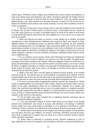 Saturn

multor specii. Diferenţa constă în faptul că pe Pământ toate aceste animale sunt sălbatice, în
timp ce pe Saturn toate sunt domestice, ele având o asemenea capacitate de învăţare încât în
scurt timp pot fi antrenate să facă tot felul de munci domestice. Care este numele acestui
animal terestru, care, dacă oamenii şi-ar da puţin osteneala, ar putea fi la fel de uşor de îmblânzit? Pe Pământ aceste animale sunt numite maimuţe. Cea mai mare asemănare există între fur şi orangutan.
5. Aşa cum am mai spus, aceste creaturi sunt cei mai utili membri ai lumii animale de
pe Saturn, căci ele pot fi folosite pentru tot felul de munci. Costul plătit este cât se poate de
mic, căci aceşti slujitori nu cer nimic în schimbul muncii lor decât să fie trataţi în mod corect
şi să primească din când în când fructe din mâna stăpânilor lor. Asta este tot ce cer aceşti slujitori de la oameni.
6. Dacă sunt abuzaţi sau trataţi cu cruzime, ei sunt capabili să se răzbune, devenind
necredincioşi şi chiar părăsind pentru totdeauna casa respectivă. Dacă sunt reţinuţi cu forţa,
stăpânul trebuie să se pregătească pentru un adevărat război de gherilă, din care animalele
sfârşesc întotdeauna prin a ieşi învingătoare. Dacă saturnienii supără un fur atât de mult încât
acesta doreşte să plece, ei îşi pot cere scuze arătându-i nişte fructe şi oferindu-i-le în semn de
regret pentru fapta lor, precum şi ca dorinţă de împăcare. De regulă, în faţa acestei dovezi de
căinţă, animalul se întoarce şi îşi reia atribuţiile de dinainte, rămânând acelaşi slujitor credincios al stăpânului său.
7. Cu ce se hrănesc aceste animale atât de utile? Principala lor hrană este alcătuită din
fructe, cu care oamenii nu prea se hrănesc, şi în special cei cu dare de mână. Vă puteţi imagina aşadar cât de puţin consumă aceşti slujitori. Dacă mai adăugaţi şi faptul că aceste fructe se
găsesc din abundenţă şi că ele nu sunt potrivite pentru consumul uman, ca să nu mai vorbim
de faptul că stăpânii animalelor nu trebuie să se preocupe de îmbrăcămintea acestora, de care
M-am ocupat Eu (atunci când le-am creat), veţi înţelege şi mai bine cât de puţin îi costă pe
saturnieni aceşti muncitori gratuiţi.
8. După ce am spus câteva cuvinte legate de utilitatea acestor animale, să ne ocupăm
acum de forma lor. Am afirmat mai sus că ele seamănă cu maimuţele de pe Pământ. Cum pe
această planetă mare totul este mai bine dezvoltat şi mai perfecţionat decât pe Terra, şi aceşti
slujitori credincioşi ai casei sunt mult mai bine înzestraţi decât orangutanul terestru.
9. În ceea ce priveşte pielea orangutanului saturnian, aceasta este acoperită cu o blană
deasă, exceptând palmele şi o mică parte a feţei, în plus, mâinile şi picioarele furilor sunt mai
subţiri şi mai puţin muşchiuloase decât cele ale saturnienilor. Oamenii de pe Saturn sunt
foarte bine construiţi, neavând deloc păr pe corp, cu excepţia capului şi a organelor genitale.
Culoarea pielii saturnienilor este albă ca zăpada, cu o tentă roşiatică în cazul celor care trăiesc
la şes, în timp ce culoarea părului acestui animal este albastră, iar uneori cenuşie. Părţile neacoperite cu păr sunt de un roşu deschis.
10. Cât de înalte sunt aceste animale? Ele au înălţimea femeilor saturniene, dar nu
ajung niciodată la înălţimea bărbaţilor.
11. Care este principalul habitat al furilor? Dacă ţineţi cont de faptul că pe această
planetă toate continentele sunt situate în aceeaşi zonă climatică, veţi înţelege că habitatul
acestui animal este zona continentală în ansamblul ei. El se găseşte cu deosebire în zonele
muntoase. Forma şi culoarea sa nu diferă prea mult în funcţie de locul în care poate fi găsit.
12. Această specie de maimuţe nu este singura care există pe planetă. Există nenumărate alte specii, dar toate sunt sălbatice. Pe anumite continente, animalele sunt atât de numeroase încât se deplasează în grupuri mari pe munţi şi nu ezită să consume inclusiv fructele
nobile, destinate muntenilor.
13. Atunci când se confruntă cu asemenea invazii, slujitorii credincioşi ai casei le
aduc stăpânilor lor un serviciu nepreţuit, căci de îndată ce observă o asemenea hoardă de oas74

 