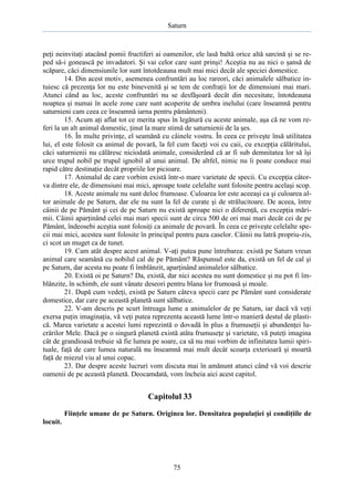 Saturn

peţi neinvitaţi atacând pomii fructiferi ai oamenilor, ele lasă baltă orice altă sarcină şi se reped să-i gonească pe invadatori. Şi vai celor care sunt prinşi! Aceştia nu au nici o şansă de
scăpare, căci dimensiunile lor sunt întotdeauna mult mai mici decât ale speciei domestice.
14. Din acest motiv, asemenea confruntări au loc rareori, căci animalele sălbatice intuiesc că prezenţa lor nu este binevenită şi se tem de confraţii lor de dimensiuni mai mari.
Atunci când au loc, aceste confruntări nu se desfăşoară decât din necesitate, întotdeauna
noaptea şi numai în acele zone care sunt acoperite de umbra inelului (care înseamnă pentru
saturnieni cam ceea ce înseamnă iarna pentru pământeni).
15. Acum aţi aflat tot ce merita spus în legătură cu aceste animale, aşa că ne vom referi la un alt animal domestic, ţinut la mare stimă de saturnienii de la şes.
16. În multe privinţe, el seamănă cu câinele vostru. În ceea ce priveşte însă utilitatea
lui, el este folosit ca animal de povară, la fel cum faceţi voi cu caii, cu excepţia călăritului,
căci saturnienii nu călăresc niciodată animale, considerând că ar fi sub demnitatea lor să îşi
urce trupul nobil pe trupul ignobil al unui animal. De altfel, nimic nu îi poate conduce mai
rapid către destinaţie decât propriile lor picioare.
17. Animalul de care vorbim există într-o mare varietate de specii. Cu excepţia câtorva dintre ele, de dimensiuni mai mici, aproape toate celelalte sunt folosite pentru acelaşi scop.
18. Aceste animale nu sunt deloc frumoase. Culoarea lor este aceeaşi ca şi culoarea altor animale de pe Saturn, dar ele nu sunt la fel de curate şi de strălucitoare. De aceea, între
câinii de pe Pământ şi cei de pe Saturn nu există aproape nici o diferenţă, cu excepţia mărimii. Câinii aparţinând celei mai mari specii sunt de circa 500 de ori mai mari decât cei de pe
Pământ, îndeosebi aceştia sunt folosiţi ca animale de povară. În ceea ce priveşte celelalte specii mai mici, acestea sunt folosite în principal pentru paza caselor. Câinii nu latră propriu-zis,
ci scot un muget ca de tunet.
19. Cam atât despre acest animal. V-aţi putea pune întrebarea: există pe Saturn vreun
animal care seamănă cu nobilul cal de pe Pământ? Răspunsul este da, există un fel de cal şi
pe Saturn, dar acesta nu poate fi îmblânzit, aparţinând animalelor sălbatice.
20. Există oi pe Saturn? Da, există, dar nici acestea nu sunt domestice şi nu pot fi îmblânzite, în schimb, ele sunt vânate deseori pentru blana lor frumoasă şi moale.
21. După cum vedeţi, există pe Saturn câteva specii care pe Pământ sunt considerate
domestice, dar care pe această planetă sunt sălbatice.
22. V-am descris pe scurt întreaga lume a animalelor de pe Saturn, iar dacă vă veţi
exersa puţin imaginaţia, vă veţi putea reprezenta această lume într-o manieră destul de plastică. Marea varietate a acestei lumi reprezintă o dovadă în plus a frumuseţii şi abundenţei lucrărilor Mele. Dacă pe o singură planetă există atâta frumuseţe şi varietate, vă puteţi imagina
cât de grandioasă trebuie să fie lumea pe soare, ca să nu mai vorbim de infinitatea lumii spirituale, faţă de care lumea naturală nu înseamnă mai mult decât scoarţa exterioară şi moartă
faţă de miezul viu al unui copac.
23. Dar despre aceste lucruri vom discuta mai în amănunt atunci când vă voi descrie
oamenii de pe această planetă. Deocamdată, vom încheia aici acest capitol.

Capitolul 33
Fiinţele umane de pe Saturn. Originea lor. Densitatea populaţiei şi condiţiile de
locuit.

75

 