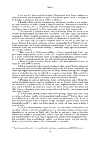 Saturn

1. Am spus deja foarte multe lucruri despre fiinţele umane de pe Saturn. Au rămas însă şi mai multe de spus în legătură cu stăpânii acestei planete, pentru ca voi să înţelegeţi ce
fel de ordine există pe acest corp ceresc şi al Cui copil este el.
2. Întrucât ordinea justă este întotdeauna baza înţelepciunii, vom începe prin a examina fiinţele umane de pe această planetă în forma lor exterioară, după care ne vom referi la
existenţa lor spirituală, dar şi la alte elemente spirituale, precum organizarea lor politică, aspectele comerciale şi serviciul divin. Vom începe aşadar cu forma fizică a saturnienilor.
3. A existat oare la început un singur cuplu de oameni pe Saturn, sau au fost create
simultan mai multe cupluri, în diferite locuri ale planetei? Toate fiinţele umane care trăiesc la
ora actuală pe Saturn reprezintă urmaşii unui singur cuplu, la fel ca şi pe Pământ. Istoria saturnienilor este mai veche cu mai bine de un milion de ani decât istoria pământenilor.
4. De-a lungul vieţii, un cuplu de saturnieni rareori are mai mult de patru copii; de
aceea, este firesc să spunem că planeta este mult mai puţin populată decât Pământul. În marile ţări continentale, care de multe ori depăşesc suprafaţa Asiei, Africii şi Europei la un loc,
oamenii nu trăiesc unii în vecinătatea celorlalţi. Comunităţile săteşti, specifice Pământului,
sunt o raritate pe Saturn.
5. Dacă un om de pe Pământ ar putea călători pe Saturn, locuinţele celor de aici i s-ar
părea atât de îndepărtate încât i-ar lua cel puţin 10-12 zile pentru a călători de la una la cealaltă. În munţi, aceste distanţe reprezintă regula, nu excepţia, în schimb, la şes, pe malul lacurilor şi al râurilor, locuinţele saturnienilor sunt mult mai apropiate una de cealaltă.
6. Oriunde veţi găsi o asemenea aşezare, aici se va afla o întreagă familie, formată de
regulă din 1.000-5.000 de oameni.
7. Cât de mari sunt locuinţele lor pentru a adăposti atâţia oameni? Trebuie să începem
prin a afirma că saturnienilor le place să aibă mult spaţiu în jur. Cât despre locuinţele lor, am
vorbit deja despre ele la începutul lucrării, când am descris arborele-soare (gliuba). Am spus
atunci că acest arbore este casa lor preferată. De aceea, nu voi mai descrie odată acest arbore,
dar doresc să vă reamintesc faptul că el are foarte multe trunchiuri, iar pe crengile lui puternice şi late, care cresc întotdeauna pe orizontală, oamenii îşi construiesc locuinţele.
8. De aceea, un asemenea copac are pe Saturn semnificaţia unui oraş pe Pământ. Patriarhul familiei desemnează ramurile şi trunchiurile la care are dreptul o familie tânără, după
care aceasta intră în proprietatea lor, la fel cum voi sunteţi proprietarii caselor voastre. Diferenţa constă în faptul că pe Saturn, toţi oamenii care trăiesc într-un arbore al soarelui sunt
rude, în timp ce în oraşele voastre orice om care dispune de bani îşi poate cumpăra o casă
chiar lângă a voastră.
9. Probabil că vă întrebaţi: cum pot dormi aceşti oameni pe crengile unui copac? Oare
nu cad de pe ele atunci când îşi schimbă poziţia în timpul somnului? Vă asigur că este mult
mai probabil ca voi să cădeţi din paturile voastre atunci când vă întoarceţi în ele. Aceste ramuri orizontale sunt atât de late şi de groase încât pe una singură ar putea încăpea orice casă
din capitala voastră22, şi încă ar mai rămâne destul loc pentru a vă parca maşina şi pentru o
curte interioară.
10. În plus, există numeroase ramuri mai mici care cresc paralel cu cele mari şi care
sunt pline cu fructe. În apropierea trunchiului, ele sunt suficient de puternice pentru ca un om
să poată merge pe marginea lor fără să cadă. Chiar dacă un saturnian ar călca neglijent şi ar
cădea de pe o creangă, el nu ar păţi nimic. Motivul vă este deja cunoscut, căci l-am menţionat
într-un capitol anterior: din cauza forţei de atracţie dintre Saturn şi inelul său, greutatea specifică a unui obiect de pe această planetă - inclusiv cea a fiinţelor umane - este mult mai mică.
De aceea, nici o căzătură nu este la fel de dureroasă aici ca pe Pământ.
22

Capitala la care se face referire este oraşul Graz din Austria, cu o populaţie de peste 200.000 de oameni.

76

 