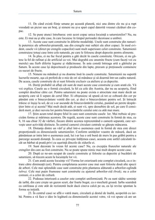 Saturn

11. De când există fiinţe umane pe această planetă, nici una dintre ele nu şi-a rupt
vreodată un picior sau un braţ, şi nimeni nu şi-a spart capul datorită vreunei căzături din copac.
12. Se pune atunci întrebarea: este acest copac unica locuinţă a saturnienilor? Nu, nu
este. Ei mai au şi alte case, în care locuiesc în timpul perioadei răcoroase a umbrei.
13. Aceste case sunt construite în diferite modalităţi. Unele sunt construite din ramurile puternice ale arborelui-piramidă, sau din crengile mai subţiri ale altor copaci. În mod evident, casele vii (direct pe crengile copacilor) sunt mult superioare celor construite. Saturnienii
construiesc totuşi case între cele naturale, pe care le folosesc drept depozite pentru alimente.
14. În plus, ei nu fac focul pentru a găti decât în casele construite. Oricum, ei nu gătesc la fel de rafinat şi de artificial ca voi. Mai degrabă coc anumite fructe (cum faceţi voi cu
merele) sau fierb diferite legume şi rădăcinoase. În asta constă întreaga artă a gătitului pe
Saturn. În aceste case îşi depozitează şi produsele din lapte, precum şi preţioasele containere
cu sucuri de fructe.
15. Nimeni nu mănâncă şi nu doarme însă în casele construite. Saturnienii nu suportă
lucrurile moarte, aşa că preferă de o mie de ori să mănânce şi să doarmă într-un cadru natural.
De aceea, casele construite de ei sunt folosite exclusiv ca ateliere şi ca depozite.
16. Doriţi probabil să aflaţi cât sunt de mari aceste case construite şi cum arată ele. Vă
voi explica. Casele au o formă circulară, la fel ca cele din Austria, dar nu au acoperiş, fiind
complet deschise către cer. Pentru saturnieni nu poate exista o atrocitate mai mare decât un
acoperiş care să îi separe de cerul liber. Ei obişnuiesc să spună că tot ce coboară din cer pe
pământ este o binecuvântare venită din cer, şi deci o binecuvântare pentru sol. Şi întrucât
trăiesc ei înşişi la sol, de ce s-ar ascunde de binecuvântările cerului, punând un perete despărţitor între ei şi acesta? Mai mult decât atât, ei sunt vii, spre deosebire de sol, pe care îl consideră mort, şi deci nevoia lor pentru binecuvântările cerului este cu atât mai mare.
17. Ştim acum totul despre felul în care sunt construite casele lor. Mai trebuie să precizăm forma şi mărimea acestora. De regulă, aceste case sunt construite în formă de stea, cu
8, 16 sau chiar 32 de vârfuri, fiecare dintre acestea reprezentând o cameră separată, care serveşte unor activităţi distincte. În centrul camerei circulare centrale se găteşte mâncarea.
18. Distanţa dintre un vârf şi altul într-o asemenea casă în formă de stea este direct
proporţională cu dimensiunile saturnienilor. Conform unităţilor voastre de măsură, dacă un
pământean ar intra într-o asemenea casă, lui i-ar lua o oră bună de mers în pas grăbit pentru a
parcurge această distanţă. În ceea ce priveşte înălţimea casei, aceasta este astfel calculată încât un bărbat să poată privi cu uşurinţă dincolo de zidurile ei.
19. Sunt decorate în vreun fel aceste case? Nu, cu excepţia frunzelor naturale ale
crengilor din care au fost construite. Nu se poate spune nimic mai mult despre aceste case.
20. După ce ne-am ocupat de casele construite şi folosite ca depozite şi bucătării de
saturnieni, să trecem acum la locuinţele lor vii.
21. Cum arată aceste locuinţe vii? Forma lor exterioară este complet circulară, cu o intrare către dimineaţă (est). Pentru completarea acestor case mai sunt folosite două alte specii
de arbori. Cele mai splendide case sunt construite prin plantarea alăturată a arborilor-oglindă
(ubra). Cele mai puţin frumoase sunt construite cu ajutorul arborilor-zid (brak), nu a celor
comuni, ci a celor de cultură.
22. Podeaua interioară a caselor este complet uniformizată. Pe ea sunt sădite seminţe
de iarbă, din care creşte un gazon scurt, dar foarte bogat, ca o mochetă groasă. Iarba seamănă
cu catifeaua şi este atât de rezistentă încât dacă cineva calcă pe ea, ea îşi revine spontan la
forma sa iniţială.
23. În centrul casei se află o vatră mare, circulară şi destul de înaltă, acoperită cu iarbă. Pentru a vă face o idee în legătură cu dimensiunile acestei vetre, vă voi spune că are un
77

 