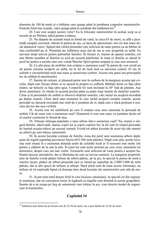 Saturn

diametru de 180 de metri şi o înălţime care ajunge până la jumătatea coapselor saturnienilor.
Femeile fiind mai scunde, vatra ajunge până la jumătate din înălţimea lor23.
24. Care este scopul acestei vetre? Ea le foloseşte saturnienilor în acelaşi scop ca şi
mesele de pe Pământ, adică pentru a mânca.
25. Nu departe de această masă în formă de vatră, la circa 65 de metri, se află o piramidă complet circulară, obtuză în partea de sus, cu baza de aproximativ trei ori mai mare decât diametrul vetrei. Spaţiul din vârful piramidei este suficient de mare pentru ca un bărbat să
stea confortabil pe el. Piramida are înălţimea unui stat de om şi este acoperită cu iarbă. Ea
serveşte drept amvon pentru patriarhul familiei. În fiecare zi, înainte de apusul soarelui, cel
mai bătrân membru al familiei se urcă pe această platformă, în timp ce familia se adună în
jurul lui pentru a asculta care este voinţa Marelui Spirit pentru noaptea şi ziua care urmează.
26. Ce alte piese de mobilier mai conţine o asemenea casă? În partea de vest există un
alt perete circular acoperit cu iarbă, nu la fel de înalt însă ca amvonul central. El are în
schimb o circumferinţă mult mai mare şi numeroase curburi. Acesta este patul sau principalul
loc de odihnă al saturnienilor.
27. Înainte de culcare, ei plasează perne moi în curbura de la marginea acestui pat circular, după care fiecare dintre ei se aşează în propria sa curbură. Bărbaţii dorm cu faţa către
răsărit, iar femeile cu faţa către apus. Corpurile lor sunt înclinate la 30° faţă de pământ. Aşa
dorm saturnienii. Ei rămân în această poziţie până cu puţin timp înainte de răsăritul soarelui.
Chiar şi în perioadele de umbră ei observă răsăritul soarelui, căci inelul nu acoperă niciodată
pe deplin soarele. Chiar dacă sunt momente în care inelul acoperă complet soarele, aceste
perioade nu durează niciodată mai mult de o jumătate de zi, după care o mică porţiune a soarelui devine din nou vizibilă.
28. Acesta este tot mobilierul pe care îl conţine casa unui saturnian în perioada de
umbră. Cât de mare este o asemenea casă? Diametrul ei este mai mare cu jumătate decât cel
al caselor construite în formă de stea.
29. Trăieşte întreaga populaţie a unui arbore într-o asemenea casă? Nu, numai o singură familie, adică tatăl, mama, copiii lor şi copiii copiilor lor, la fel cum în timpul perioadei
de lumină aceştia trăiesc pe aceeaşi ramură. Există tot atâtea locuinţe de acest tip câte ramuri
au arborii pe care trăiesc saturnienii.
30. În aceste locuinţe comune de familie, zona din jurul unui asemenea arbore depăşeşte de regulă suprafaţa provinciei Styria (632.586 mile pătrate). După cum ştiţi, aceste locuinţe sunt situate la o asemenea distanţă unele de celelalte încât ar fi necesare mai multe zile
pentru a călători de la una la alta. În jurul lor sunt acele terenuri pe care cresc animalele lor
domestice, despre care am mai vorbit. Terenurile sunt suficient de vaste pentru a acoperi habitatul necesar animalelor, dar şi libertatea de care au nevoie oamenii. La marginea proprietăţilor de familie există păduri întinse de arbori-pâlnie, iar la şes, în special în partea de nord a
marilor lacuri, păduri de arbori-piramidă care se întind pe suprafeţe de 2.000-3.000 de mile
pătrate, dar şi alte specii de tufişuri şi arbuşti. Dacă ţineţi cont de toate aceste informaţii, nu
trebuie să vă surprindă faptul că distanţa între două locuinţe ale saturnienilor este atât de mare.
31. Acum ştim totul despre felul în care locuiesc saturnienii, în special cei din regiunile muntoase, dar nu cunoaştem nimic în legătură cu regulile care domină în aceste gospodării.
Înainte de a ne ocupa pe larg de saturnienii care trăiesc la şes, vom descrie modul de organizare al muntenilor.

Capitolul 34
23

Înălţimea unei femei de pe Saturn este de 25-30 de metri, iar a unui bărbat de 32-45 de metri.

78

 