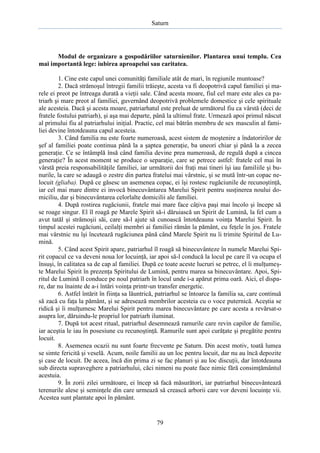 Saturn

Modul de organizare a gospodăriilor saturnienilor. Plantarea unui templu. Cea
mai importantă lege: iubirea aproapelui sau caritatea.
1. Cine este capul unei comunităţi familiale atât de mari, în regiunile muntoase?
2. Dacă strămoşul întregii familii trăieşte, acesta va fi deopotrivă capul familiei şi marele ei preot pe întreaga durată a vieţii sale. Când acesta moare, fiul cel mare este ales ca patriarh şi mare preot al familiei, guvernând deopotrivă problemele domestice şi cele spirituale
ale acesteia. Dacă şi acesta moare, patriarhatul este preluat de următorul fiu ca vârstă (deci de
fratele fostului patriarh), şi aşa mai departe, până la ultimul frate. Urmează apoi primul născut
al primului fiu al patriarhului iniţial. Practic, cel mai bătrân membru de sex masculin al familiei devine întotdeauna capul acesteia.
3. Când familia nu este foarte numeroasă, acest sistem de moştenire a îndatoririlor de
şef al familiei poate continua până la a şaptea generaţie, ba uneori chiar şi până la a zecea
generaţie. Ce se întâmplă însă când familia devine prea numeroasă, de regulă după a cincea
generaţie? În acest moment se produce o separaţie, care se petrece astfel: fratele cel mai în
vârstă preia responsabilităţile familiei, iar următorii doi fraţi mai tineri îşi iau familiile şi bunurile, la care se adaugă o zestre din partea fratelui mai vârstnic, şi se mută într-un copac nelocuit (gliaba). După ce găsesc un asemenea copac, ei îşi rostesc rugăciunile de recunoştinţă,
iar cel mai mare dintre ei invocă binecuvântarea Marelui Spirit pentru susţinerea noului domiciliu, dar şi binecuvântarea celorlalte domicilii ale familiei.
4. După rostirea rugăciunii, fratele mai mare face câţiva paşi mai încolo şi începe să
se roage singur. El îl roagă pe Marele Spirit să-i dăruiască un Spirit de Lumină, la fel cum a
avut tatăl şi strămoşii săi, care să-l ajute să cunoască întotdeauna voinţa Marelui Spirit. În
timpul acestei rugăciuni, ceilalţi membri ai familiei rămân la pământ, cu feţele în jos. Fratele
mai vârstnic nu îşi încetează rugăciunea până când Marele Spirit nu îi trimite Spiritul de Lumină.
5. Când acest Spirit apare, patriarhul îl roagă să binecuvânteze în numele Marelui Spirit copacul ce va deveni noua lor locuinţă, iar apoi să-l conducă la locul pe care îl va ocupa el
însuşi, în calitatea sa de cap al familiei. După ce toate aceste lucruri se petrec, el îi mulţumeşte Marelui Spirit în prezenţa Spiritului de Lumină, pentru marea sa binecuvântare. Apoi, Spiritul de Lumină îl conduce pe noul patriarh în locul unde i-a apărut prima oară. Aici, el dispare, dar nu înainte de a-i întări voinţa printr-un transfer energetic.
6. Astfel întărit în fiinţa sa lăuntrică, patriarhul se întoarce la familia sa, care continuă
să zacă cu faţa la pământ, şi se adresează membrilor acesteia cu o voce puternică. Aceştia se
ridică şi îi mulţumesc Marelui Spirit pentru marea binecuvântare pe care acesta a revărsat-o
asupra lor, dăruindu-le propriul lor patriarh iluminat.
7. După tot acest ritual, patriarhul desemnează ramurile care revin capilor de familie,
iar aceştia le iau în posesiune cu recunoştinţă. Ramurile sunt apoi curăţate şi pregătite pentru
locuit.
8. Asemenea ocazii nu sunt foarte frecvente pe Saturn. Din acest motiv, toată lumea
se simte fericită şi veselă. Acum, noile familii au un loc pentru locuit, dar nu au încă depozite
şi case de locuit. De aceea, încă din prima zi se fac planuri şi au loc discuţii, dar întotdeauna
sub directa supraveghere a patriarhului, căci nimeni nu poate face nimic fără consimţământul
acestuia.
9. În zorii zilei următoare, ei încep să facă măsurători, iar patriarhul binecuvântează
terenurile alese şi seminţele din care urmează să crească arborii care vor deveni locuinţe vii.
Acestea sunt plantate apoi în pământ.

79

 