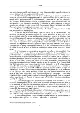 Saturn

sunt construite cu scopul de a colecta apa care curge din abundenţă din copac, folosită apoi de
oameni şi de puţinele animale domesticite de aceştia.
13. Vă întrebaţi probabil: nu există izvoare pe Saturn, şi în special în această zonă
muntoasă, aşa cum se întâmplă pe pământ? Ba da, există numeroase izvoare, între care unele
produc destulă apă pentru a face de ruşine râul Mur4. Această apă de izvor este considerată
însă nepotabilă şi nu este băută de oameni. Saturnienii consideră apa copacului ploii mult mai
pură, similară cu apa fiartă de voi, pe pământ. Ei obişnuiesc să spună: „Apa de izvor serveşte
numai pentru animale şi pentru a iriga solul. Pentru oameni şi pentru animalele mai nobile,
Dumnezeu a creat arborele ploii, care produce o apă mult mai pură”.
14. Aceasta este aşadar cea de-a doua specie de arbori. Ei cresc pretutindeni pe Saturn, dar în special în ţările tropicale.
15. Ne vom opri acum puţin asupra copacului părului alb, pe care saturnienii îl numesc kiap. Acest copac are un trunchi drept, care ajunge la înălţimea de 90 de metri şi este
aproape perfect rotund. Nu are nici un fel de ramuri, în schimb, în partea sa superioară cresc
nişte peri lungi, de un alb argintiu, care alcătuiesc o corolă destul de bogată. Aceşti peri cad
uneori din vârf şi până la mijlocul trunchiului, alcătuind un fel de perucă cu un diametru de
câţiva metri. Aceşti copaci oferă o imagine foarte plăcută privitorilor, indiferent dacă bate
vântul sau nu. O pădure alcătuită din asemenea copaci pare ninsă. Oamenii adună cu grijă
firele care cad din copaci, din care produc apoi un fel de lână. Acest material este foarte elastic, moale şi durabil. De altfel, aceasta reprezintă singura utilitate pentru saturnieni a acestui
copac.
16. În continuare, ne vom ocupa de aşa-numitul arbore lat, pe care saturnienii îl numesc brak. Pe Pământ nu există nimic comparabil cu acest copac. El creşte de la sol ca un
perete roşu-auriu. La început pare un şir de trunchiuri obişnuite de copaci, dar în timp aceştia
cresc atât de mult şi devin atât de apropiaţi încât alcătuiesc un veritabil zid, cu o lungime de
câteva sute de metri şi o înălţime care oscilează între 40 şi 50 de metri. Peretele vegetal nu
are nici un fel de crengi, rămurele sau frunze, dar marginea sa superioară seamănă cu un spalier de culoare verde-albăstruie. Frunzele seamănă cu cele ale platanului de pe Pământ. Florile şi fructele copacului cresc în centrul acestui spalier, din care ies un fel de ţepuşe orientate
în sus. Fructele nu sunt mâncate decât de păsări, nu şi de oameni; este vorba de nişte bobiţe
lunguieţe, de culoare roşie. În schimb când florile se scutură, oamenii le adună şi umplu saci
întregi cu ele, pe care îi folosesc apoi ca saltele de dormit. Într-adevăr, ele au un efect întăritor şi o mireasmă foarte plăcută. O pădure alcătuită din aceşti copaci seamănă cu un labirint
uriaş. De aceea, când oamenii intră într-o asemenea pădure pentru a aduna flori, ei sunt nevoiţi să îşi marcheze urmele, pentru a-şi găsi apoi din nou drumul spre casă. Când un grup alcătuit din aceşti copaci este iluminat de soare, peretele reflectă orbitor lumina, semănând cu o
suprafaţă de aur şlefuit.
17. Următorul copac pe care o să vi-l descriu este arborele-rază, numit bruda. El este
de culoare complet galbenă, are un trunchi drept, iar ramurile şi crengile lui nu cresc decât pe
partea dreaptă şi pe cea stângă, întotdeauna în linie dreaptă. Ramurile inferioare au un fel de
steluţe verzi, în centrul cărora cresc nişte flori albastre micuţe, similare cu clopoţeii de pe
Pământ. Ele dau naştere unor fructe roşiatice.
18. Dacă doriţi să vă faceţi o idee mai clară în legătură cu acest copac, vă pot spune că
el seamănă cu un chivot, dar un chivot uriaş. Copacul nu are nici o utilitate pentru oameni,
care îl folosesc totuşi pentru motive ornamentale de-a lungul străzilor lor.
19. Întrucât ceilalţi copaci şi celelalte specii de plante prezintă un interes deosebit, ne
vom ocupa de ele în capitolele care urmează. Deocamdată, vă spun Amin.
4

Mur este an râu în Styria (Steiermark), Austria.

8

 