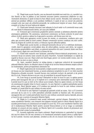 Saturn

10. După toate aceste lucrări, care nu durează niciodată mai mult de o zi, membrii noilor familii se duc în pădure şi taie lemnele necesare pentru construirea clădirilor cu etaj.
Animalele domestice îi ajută să ducă la bun sfârşit aceste sarcini. Horudul, leul saturnian, un
animal pe jumătate sălbatic şi pe jumătate îmblânzit, îi ajută să taie cu ciocul său puternic
crengile cele mai mari ale arborilor-piramidă, iar credinciosul slujitor al casei, furul, culege
crengile şi le duce în locul indicat de stăpâni.
11. Când toate lemnele necesare sunt adunate la locul unde va fi construită noua casă,
ele sunt tăiate la dimensiunile dorite, iar casa este înălţată.
12. Urmează apoi construcţia grajdurilor pentru animale şi plantarea plantelor pentru
amenajarea grădinilor. De asemenea, saturnienii construiesc un bazin colector în jurul unui
arbore al ploii, pentru a aduna în el apa pură a acestuia, sub forma unui mic iaz.
13. Dacă prin apropiere există izvoare de munte, ei construiesc conducte prin care
aduc apa acestora până la iazul central. Despre construcţia acestor conducte am mai vorbit.
Dacă nu dispun de cochilii de melci, ei folosesc tigvele arborelui-pâlnie.
14. După toate aceste lucrări, se măsoară terenurile din jur şi li se stabileşte destinaţia.
Astfel, dacă în apropiere există păduri dese de arbori-pâlnie, acestea sunt rărite, iar copacii
din preajma proprietăţilor sunt tăiaţi, cu ajutorul animalelor de casă. Lemnele tăiate sunt lăsate să se usuce, după care sunt folosite ca lemne de foc.
15. Când toate muncile sunt încheiate, patriarhul binecuvântează proprietatea, iar saturnienii încep să semene toate soiurile de pomi fructiferi. Această însămânţare se repetă de
regulă la fiecare zece ani. Dacă solul este însă bogat, pomii vor rezista multă vreme, căci rădăcinile lor nu mor cu una cu două.
16. Apoi, membrii familiei se strâng pentru o rugăciune colectivă de recunoştinţă
adresată Marelui Spirit, la sfârşitul căreia îl roagă să îşi reverse binecuvântarea asupra culturilor însămânţate, pentru prosperitatea căminelor lor.
17. După rugăciunea de recunoştinţă şi după această invocare a graţiei Mele, saturnienii încep cea mai importantă lucrare, şi anume plantarea templului în care îi vor oferi marelui
Dumnezeu ofranda cuvenită. Această lucrare este realizată exclusiv de patriarh şi de primii
doi fii ai săi. Nimeni altcineva nu are voie să contribuie la această lucrare sacră.
18. Cum încep ei această lucrare? Patriarhul se duce la locul în care i-a apărut pentru
prima oară mesagerul din cer şi îl imploră să îi comunice prin intermediul acestui Spirit de
Lumină locul în care ar dori să fie ridicat acest templu. Dacă nu apare nimeni, cei trei încep
să construiască templul chiar în locul respectiv, în care Spiritul i-a apărut patriarhului pentru
prima oară. Dacă Spiritul apare, el îl conduce pe patriarh la locul în care trebuie construit
templul şi îi arată felul în care trebuie să arate acesta.
19. În locul în care Spiritul îl aşteaptă pe patriarh există un semn. Aici va fi construit
amvonul de la care le va vorbi patriarhul celorlalţi membri ai familiei sale. De asemenea,
mesagerul din cer îi arată patriarhului locul în care trebuie construită ieşirea laterală, precum
şi locul în care va primi el mesajele Marelui Spirit.
20. După ce îi comunică toate aceste informaţii, spiritul dispare. Patriarhul le face
semn membrilor familiei, care transmit mai departe mesajul potrivit căruia Marele Spirit le-a
acordat permisiunea să construiască un templu în acest foc. El le cere membrilor familiei sale
să îi mulţumească Marelui Spirit pentru această binecuvântare şi să se roage ca seminţele
plantate să crească cât mai repede, iar Marele Spirit să îi considere demni să primească aici
indicaţii privind voinţa Lui preasfântă.
21. Această rugăciune este foarte solemnă. După încheierea ei, patriarhul îşi cheamă
doi sau trei dintre fiii săi mai vârstnici şi le înmânează seminţele asupra cărora a suflat Spiritul de Lumină. Acestea sunt plantate, urmând ca din ele să crească noul templu. Cei desem-

80

 