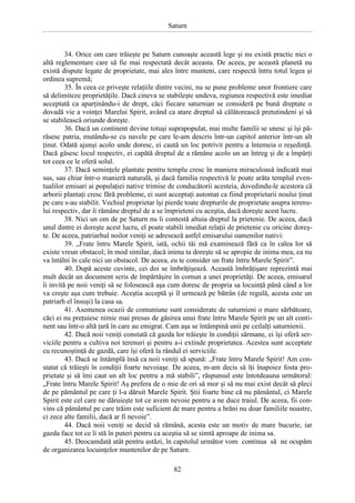 Saturn

34. Orice om care trăieşte pe Saturn cunoaşte această lege şi nu există practic nici o
altă reglementare care să fie mai respectată decât aceasta. De aceea, pe această planetă nu
există dispute legate de proprietate, mai ales între munteni, care respectă întru totul legea şi
ordinea supremă;
35. În ceea ce priveşte relaţiile dintre vecini, nu se pune probleme unor frontiere care
să delimiteze proprietăţile. Dacă cineva se stabileşte undeva, regiunea respectivă este imediat
acceptată ca aparţinându-i de drept, căci fiecare saturnian se consideră pe bună dreptate o
dovadă vie a voinţei Marelui Spirit, având ca atare dreptul să călătorească pretutindeni şi să
se stabilească oriunde doreşte.
36. Dacă un continent devine totuşi suprapopulat, mai multe familii se unesc şi îşi părăsesc patria, mutându-se cu navele pe care le-am descris într-un capitol anterior într-un alt
ţinut. Odată ajunşi acolo unde doresc, ei caută un loc potrivit pentru a întemeia o reşedinţă.
Dacă găsesc locul respectiv, ei capătă dreptul de a rămâne acolo un an întreg şi de a împărţi
tot ceea ce le oferă solul.
37. Dacă seminţele plantate pentru templu cresc în maniera miraculoasă indicată mai
sus, sau chiar într-o manieră naturală, şi dacă familia respectivă le poate arăta templul eventualilor emisari ai populaţiei native trimise de conducătorii acesteia, dovedindu-le acestora că
arborii plantaţi cresc fără probleme, ei sunt acceptaţi automat ca fiind proprietarii noului ţinut
pe care s-au stabilit. Vechiul proprietar îşi pierde toate drepturile de proprietate asupra terenului respectiv, dar îi rămâne dreptul de a se împrieteni cu aceştia, dacă doreşte acest lucru.
38. Nici un om de pe Saturn nu îi contestă altuia dreptul la prietenie. De aceea, dacă
unul dintre ei doreşte acest lucru, el poate stabili imediat relaţii de prietenie cu oricine doreşte. De aceea, patriarhul noilor veniţi se adresează astfel emisarului oamenilor nativi:
39. „Frate întru Marele Spirit, iată, ochii tăi mă examinează fără ca în calea lor să
existe vreun obstacol; în mod similar, dacă inima ta doreşte să se apropie de inima mea, ea nu
va întâlni în cale nici un obstacol. De aceea, eu te consider un frate întru Marele Spirit”.
40. După aceste cuvinte, cei doi se îmbrăţişează. Această îmbrăţişare reprezintă mai
mult decât un document scris de împărtăşire în comun a unei proprietăţi. De aceea, emisarul
îi invită pe noii veniţi să se folosească aşa cum doresc de propria sa locuinţă până când a lor
va creşte aşa cum trebuie. Aceştia acceptă şi îl urmează pe bătrân (de regulă, acesta este un
patriarh el însuşi) la casa sa.
41. Asemenea ocazii de comuniune sunt considerate de saturnieni o mare sărbătoare,
căci ei nu preţuiesc nimic mai presus de găsirea unui frate întru Marele Spirit pe un alt continent sau într-o altă ţară în care au emigrat. Cam aşa se întâmpină unii pe ceilalţi saturnienii.
42. Dacă noii veniţi constată că gazda lor trăieşte în condiţii sărmane, ei îşi oferă serviciile pentru a cultiva noi terenuri şi pentru a-i extinde proprietatea. Acestea sunt acceptate
cu recunoştinţă de gazdă, care îşi oferă la rândul ei serviciile.
43. Dacă se întâmplă însă ca noii veniţi să spună: „Frate întru Marele Spirit! Am constatat că trăieşti în condiţii foarte nevoiaşe. De aceea, m-am decis să îţi înapoiez fosta proprietate şi să îmi caut un alt loc pentru a mă stabili”, răspunsul este întotdeauna următorul:
„Frate întru Marele Spirit! Aş prefera de o mie de ori să mor şi să nu mai exist decât să pleci
de pe pământul pe care ţi l-a dăruit Marele Spirit. Ştii foarte bine că nu pământul, ci Marele
Spirit este cel care ne dăruieşte tot ce avem nevoie pentru a ne duce traiul. De aceea, fii convins că pământul pe care trăim este suficient de mare pentru a hrăni nu doar familiile noastre,
ci zece alte familii, dacă ar fi nevoie”.
44. Dacă noii veniţi se decid să rămână, acesta este un motiv de mare bucurie, iar
gazda face tot ce îi stă în puteri pentru ca aceştia să se simtă aproape de inima sa.
45. Deocamdată atât pentru astăzi, în capitolul următor vom continua să ne ocupăm
de organizarea locuinţelor muntenilor de pe Saturn.
82

 