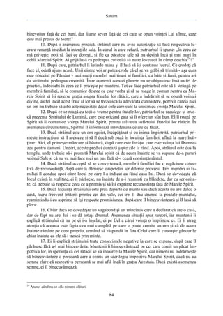 Saturn

binevoitor faţă de cei buni, dar foarte sever faţă de cei care se opun voinţei Lui sfinte, care
este mai presus de toate!”
10. După o asemenea predică, străinul care nu avea autorizaţie să facă respectiva lucrare renunţă imediat la intenţiile sale. În cazul în care refuză, patriarhul îi spune: „în ceea ce
mă priveşte, poţi să faci ce doreşti, şi fie ca păcatele tale să nu devină încă şi mai mari în
ochii Marelui Spirit. Ai grijă însă ca pedeapsa cuvenită să nu te lovească în câmp deschis24!”
11. După care, patriarhul îi întinde mâna şi îl lasă să îşi continue lucrul. Ce credeţi că
face el, odată ajuns acasă. Unii dintre voi ar putea crede că el se va grăbi să trimită - aşa cum
este obiceiul pe Pământ - mai mulţi membri mai tineri ai familiei, cu bâte şi funii, pentru a-i
da străinului pedeapsa cuvenită. Între oamenii acestei planete nu se obişnuiesc însă astfel de
practici, îndeosebi în ceea ce îi priveşte pe munteni. Tot ce face patriarhul este să îi strângă pe
membrii familiei, să le comunice despre ce este vorba şi să se roage în comun pentru ca Marele Spirit să îşi reverse graţia asupra fratelui lor rătăcit, care a îndrăznit să se opună voinţei
divine, astfel încât acest frate al lor să se trezească la adevărata cunoaştere, potrivit căreia nici
un om nu trebuie să aibă alte necesităţi decât cele care sunt la unison cu voinţa Marelui Spirit.
12. După ce se roagă cu toţii o vreme pentru fratele lor, patriarhul se reculege şi invocă prezenta Spiritului de Lumină, care este oricând gata să îi ofere un sfat bun. El îl roagă pe
Spirit să îi comunice voinţa Marelui Spirit, pentru salvarea sufletului fratelui lor rătăcit. În
asemenea circumstanţe, Spiritul îl informează întotdeauna ce are de făcut.
13. Dacă străinul este un om egoist, încăpăţânat şi cu inima împietrită, patriarhul primeşte instrucţiuni să îl aresteze şi să îl ducă sub pază în locuinţa familiei, aflată la mare înălţime. Aici, el primeşte mâncare şi băutură, după care este învăţat care este voinţa lui Dumnezeu pentru oameni. Uneori, aceste predici durează şapte zile la rând. Apoi, străinul este dus la
templu, unde trebuie să-i promită Marelui spirit că de acum înainte se va supune de-a pururi
voinţei Sale şi că nu va mai face nici un pas fără să-i ceară consimţământul.
14. Dacă străinul acceptă să se convertească, membrii familiei fac o rugăciune colectivă de recunoştinţă, după care îi dăruiesc oaspetelui lor diferite provizii. Trei membri ai familiei îl conduc apoi către locul pe care l-a indicat ca fiind casa lui. Dacă se dovedeşte că
locul există în realitate, ei îl părăsesc, nu înainte de a-i reaminti cu blândeţe, dar cu seriozitate, că trebuie să respecte ceea ce a promis şi să îşi exprime recunoştinţa faţă de Marele Spirit.
15. Dacă locuinţa străinului este prea departe de munte sau dacă acesta nu are deloc o
casă, lucru frecvent întâlnit printre cei din vale, cei trei îi dau drumul la poalele muntelui,
reamintindu-i cu asprime să îşi respecte promisiunea, după care îl binecuvântează şi îl lasă să
plece.
16. Chiar dacă se dovedeşte un vagabond şi un mincinos care a declarat că are o casă,
dar de fapt nu are, lui i se dă totuşi drumul. Asemenea situaţii apar rareori, iar muntenii îi
explică străinului că nu pe ei i-a înşelat, ci pe Cel a cărui voinţă o împlinesc ei. Ei îi atrag
atenţia că aceasta este fapta cea mai cumplită pe care o poate comite un om şi că de acum
înainte rămâne pe cont propriu, urmând să răspundă în fata Celui care îi cunoaşte gândurile
chiar înainte ca ele să-i treacă prin minte.
17. Ei îi explică străinului toate consecinţele negative la care se expune, după care îl
părăsesc fără a-l mai binecuvânta. Muntenii îi binecuvântează pe cei care comit un păcat împotriva lor, în speranţa că cel rătăcit se va întoarce la Marele Spirit, dar nimeni nu îndrăzneşte
să binecuvânteze o persoană care a comis un sacrilegiu împotriva Marelui Spirit, dacă nu au
semne clare că respectiva persoană se mai află încă în graţia Acestuia. Dacă există asemenea
semne, ei îl binecuvântează.

24

Atunci când nu se afla nimeni alături.

84

 