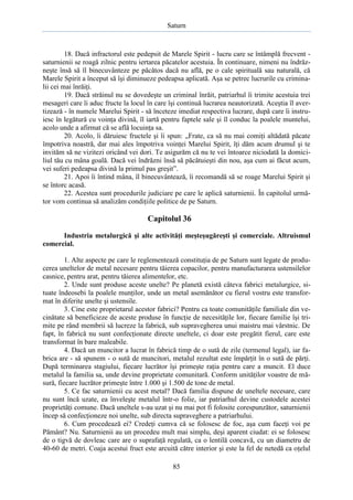 Saturn

18. Dacă infractorul este pedepsit de Marele Spirit - lucru care se întâmplă frecvent saturnienii se roagă zilnic pentru iertarea păcatelor acestuia. În continuare, nimeni nu îndrăzneşte însă să îl binecuvânteze pe păcătos dacă nu află, pe o cale spirituală sau naturală, că
Marele Spirit a început să îşi diminueze pedeapsa aplicată. Aşa se petrec lucrurile cu criminalii cei mai înrăiţi.
19. Dacă străinul nu se dovedeşte un criminal înrăit, patriarhul îi trimite acestuia trei
mesageri care îi aduc fructe la locul în care îşi continuă lucrarea neautorizată. Aceştia îl avertizează - în numele Marelui Spirit - să înceteze imediat respectiva lucrare, după care îi instruiesc în legătură cu voinţa divină, îl iartă pentru faptele sale şi îl conduc la poalele muntelui,
acolo unde a afirmat că se află locuinţa sa.
20. Acolo, îi dăruiesc fructele şi îi spun: „Frate, ca să nu mai comiţi altădată păcate
împotriva noastră, dar mai ales împotriva voinţei Marelui Spirit, îţi dăm acum drumul şi te
invităm să ne vizitezi oricând vei dori. Te asigurăm că nu te vei întoarce niciodată la domiciliul tău cu mâna goală. Dacă vei îndrăzni însă să păcătuieşti din nou, aşa cum ai făcut acum,
vei suferi pedeapsa divină la primul pas greşit”.
21. Apoi îi întind mâna, îl binecuvântează, îi recomandă să se roage Marelui Spirit şi
se întorc acasă.
22. Acestea sunt procedurile judiciare pe care le aplică saturnienii. În capitolul următor vom continua să analizăm condiţiile politice de pe Saturn.

Capitolul 36
Industria metalurgică şi alte activităţi meşteşugăreşti şi comerciale. Altruismul
comercial.
1. Alte aspecte pe care le reglementează constituţia de pe Saturn sunt legate de producerea uneltelor de metal necesare pentru tăierea copacilor, pentru manufacturarea ustensilelor
casnice, pentru arat, pentru tăierea alimentelor, etc.
2. Unde sunt produse aceste unelte? Pe planetă există câteva fabrici metalurgice, situate îndeosebi la poalele munţilor, unde un metal asemănător cu fierul vostru este transformat în diferite unelte şi ustensile.
3. Cine este proprietarul acestor fabrici? Pentru ca toate comunităţile familiale din vecinătate să beneficieze de aceste produse în funcţie de necesităţile lor, fiecare familie îşi trimite pe rând membrii să lucreze la fabrică, sub supravegherea unui maistru mai vârstnic. De
fapt, în fabrică nu sunt confecţionate directe uneltele, ci doar este pregătit fierul, care este
transformat în bare maleabile.
4. Dacă un muncitor a lucrat în fabrică timp de o sută de zile (termenul legal), iar fabrica are - să spunem - o sută de muncitori, metalul rezultat este împărţit în o sută de părţi.
După terminarea stagiului, fiecare lucrător îşi primeşte raţia pentru care a muncit. El duce
metalul la familia sa, unde devine proprietate comunitară. Conform unităţilor voastre de măsură, fiecare lucrător primeşte între 1.000 şi 1.500 de tone de metal.
5. Ce fac saturnienii cu acest metal? Dacă familia dispune de uneltele necesare, care
nu sunt încă uzate, ea înveleşte metalul într-o folie, iar patriarhul devine custodele acestei
proprietăţi comune. Dacă uneltele s-au uzat şi nu mai pot fi folosite corespunzător, saturnienii
încep să confecţioneze noi unelte, sub directa supraveghere a patriarhului.
6. Cum procedează ei? Credeţi cumva că se folosesc de foc, aşa cum faceţi voi pe
Pământ? Nu. Saturnienii au un procedeu mult mai simplu, deşi aparent ciudat: ei se folosesc
de o tigvă de dovleac care are o suprafaţă regulată, ca o lentilă concavă, cu un diametru de
40-60 de metri. Coaja acestui fruct este arcuită către interior şi este la fel de netedă ca oţelul
85

 