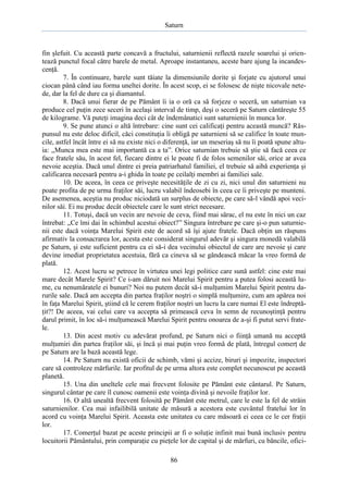 Saturn

fin şlefuit. Cu această parte concavă a fructului, saturnienii reflectă razele soarelui şi orientează punctul focal către barele de metal. Aproape instantaneu, aceste bare ajung la incandescenţă.
7. În continuare, barele sunt tăiate la dimensiunile dorite şi forjate cu ajutorul unui
ciocan până când iau forma uneltei dorite. În acest scop, ei se folosesc de nişte nicovale netede, dar la fel de dure ca şi diamantul.
8. Dacă unui fierar de pe Pământ îi ia o oră ca să forjeze o seceră, un saturnian va
produce cel puţin zece seceri în acelaşi interval de timp, deşi o seceră pe Saturn cântăreşte 55
de kilograme. Vă puteţi imagina deci cât de îndemânatici sunt saturnienii în munca lor.
9. Se pune atunci o altă întrebare: cine sunt cei calificaţi pentru această muncă? Răspunsul nu este deloc dificil, căci constituţia îi obligă pe saturnieni să se califice în toate muncile, astfel încât între ei să nu existe nici o diferenţă, iar un meseriaş să nu îi poată spune altuia: „Munca mea este mai importantă ca a ta”. Orice saturnian trebuie să ştie să facă ceea ce
face fratele său, în acest fel, fiecare dintre ei le poate fi de folos semenilor săi, orice ar avea
nevoie aceştia. Dacă unul dintre ei preia patriarhatul familiei, el trebuie să aibă experienţa şi
calificarea necesară pentru a-i ghida în toate pe ceilalţi membri ai familiei sale.
10. De aceea, în ceea ce priveşte necesităţile de zi cu zi, nici unul din saturnieni nu
poate profita de pe urma fraţilor săi, lucru valabil îndeosebi în ceea ce îi priveşte pe munteni.
De asemenea, aceştia nu produc niciodată un surplus de obiecte, pe care să-l vândă apoi vecinilor săi. Ei nu produc decât obiectele care le sunt strict necesare.
11. Totuşi, dacă un vecin are nevoie de ceva, fiind mai sărac, el nu este în nici un caz
întrebat: „Ce îmi dai în schimbul acestui obiect?” Singura întrebare pe care şi-o pun saturnienii este dacă voinţa Marelui Spirit este de acord să îşi ajute fratele. Dacă obţin un răspuns
afirmativ la consacrarea lor, acesta este considerat singurul adevăr şi singura monedă valabilă
pe Saturn, şi este suficient pentru ca ei să-i dea vecinului obiectul de care are nevoie şi care
devine imediat proprietatea acestuia, fără ca cineva să se gândească măcar la vreo formă de
plată.
12. Acest lucru se petrece în virtutea unei legi politice care sună astfel: cine este mai
mare decât Marele Spirit? Ce i-am dăruit noi Marelui Spirit pentru a putea folosi această lume, cu nenumăratele ei bunuri? Noi nu putem decât să-i mulţumim Marelui Spirit pentru darurile sale. Dacă am accepta din partea fraţilor noştri o simplă mulţumire, cum am apărea noi
în faţa Marelui Spirit, ştiind că le cerem fraţilor noştri un lucru la care numai El este îndreptăţit?! De aceea, vai celui care va accepta să primească ceva în semn de recunoştinţă pentru
darul primit, în loc să-i mulţumească Marelui Spirit pentru onoarea de a-şi fi putut servi fratele.
13. Din acest motiv cu adevărat profund, pe Saturn nici o fiinţă umană nu acceptă
mulţumiri din partea fraţilor săi, şi încă şi mai puţin vreo formă de plată, întregul comerţ de
pe Saturn are la bază această lege.
14. Pe Saturn nu există oficii de schimb, vămi şi accize, biruri şi impozite, inspectori
care să controleze mărfurile. Iar profitul de pe urma altora este complet necunoscut pe această
planetă.
15. Una din uneltele cele mai frecvent folosite pe Pământ este cântarul. Pe Saturn,
singurul cântar pe care îl cunosc oamenii este voinţa divină şi nevoile fraţilor lor.
16. O altă unealtă frecvent folosită pe Pământ este metrul, care le este la fel de străin
saturnienilor. Cea mai infailibilă unitate de măsură a acestora este cuvântul fratelui lor în
acord cu voinţa Marelui Spirit. Aceasta este unitatea cu care măsoară ei ceea ce le cer fraţii
lor.
17. Comerţul bazat pe aceste principii ar fi o soluţie infinit mai bună inclusiv pentru
locuitorii Pământului, prin comparaţie cu pieţele lor de capital şi de mărfuri, cu băncile, ofici86

 