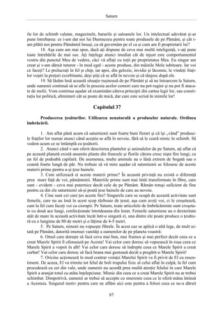 Saturn

ile lor de schimb valutar, magazinele, barurile şi saloanele lor. Un intelectual adevărat şi-ar
pune întrebarea: ce i-am dat noi lui Dumnezeu pentru toate produsele de pe Pământ, şi cât iam plătit noi pentru Pământul însuşi, ca să guvernăm pe el ca şi cum am fi proprietarii lui?
18. Aşa cum am mai spus, dacă aţi dispune de ceva mai multă inteligenţă, v-aţi pune
toate întrebările de mai sus. Aţi înţelege atunci imediat cât de injust este comportamentul
vostru din punctul Meu de vedere, căci vă aflaţi cu toţii pe proprietatea Mea. Eu singur am
creat şi v-am dăruit tuturor - în mod egal - aceste produse, din mâinile Mele iubitoare. Iar voi
ce faceţi? Le prelucraţi în fel şi chip, iar apoi, din gelozie, invidie şi lăcomie, le vindeţi fraţilor voştri la preţuri exorbitante, deşi ştiţi că se află în nevoie şi că tânjesc după ele.
19. Să lăsăm însă această situaţie ruşinoasă de pe Pământ şi să ne întoarcem la Saturn,
unde oamenii continuă să se afle în posesia acelor comori care nu pot rugini şi nu pot fi atacate de molii. Vom continua aşadar să examinăm câteva principii din cartea legii lor, sau constituţia lor politică, altminteri cât se poate de mică, dar care este scrisă în inimile lor!

Capitolul 37
Producerea ţesăturilor. Utilizarea nenaturală a produselor naturale. Ordinea
îmbrăcării.
1. Am aflat până acum că saturnienii sunt foarte buni fierari şi că îşi „vând” produsele fraţilor lor numai atunci când aceştia se află în nevoie, fără să le ceară nimic în schimb. Să
vedem acum ce se întâmplă cu ţesătorii.
2. Atunci când v-am oferit descrierea plantelor şi animalelor de pe Saturn, aţi aflat că
pe această planetă există anumite plante din frunzele şi florile cărora cresc nişte fire lungi, ca
un fel de podoabă capilară. De asemenea, multe animale au o lână extrem de bogată sau o
coamă foarte lungă de păr. Nu trebuie să vă mire aşadar că saturnienii se folosesc de aceste
materii prime pentru a-şi ţese hainele.
3. Cum utilizează ei aceste materii prime? În această privinţă nu există o diferenţă
prea mare faţă de voi, pământenii. Materiile prime sunt mai întâi transformate în fibre, care
sunt - evident - ceva mai puternice decât cele de pe Pământ. Rămân totuşi suficient de fine
pentru ca din ele saturnienii să-şi poată ţese hainele de care au nevoie.
4. Cine sunt cei care ţes aceste fire? Singurele care se ocupă de această activitate sunt
femeile, care nu au însă în acest scop războaie de ţesut, aşa cum aveţi voi, ci le croşetează,
cam la fel cum faceţi voi cu ciorapii. Pe Saturn, toate articolele de îmbrăcăminte sunt croşetate cu două ace lungi, confecţionate întotdeauna din lemn. Femeile saturniene au o dexteritate
atât de mare în această activitate încât într-o singură zi, una dintre ele poate produce o ţesătură cu o lungime de 80 de metri şi o lăţime de 4-5 metri.
5. Pe Saturn, nimeni nu vopseşte fibrele. În acest caz se aplică o altă lege, de mult uitată pe Pământ, datorită imensei vanităţi a oamenilor de pe planeta voastră:
6. Omul care doreşte să facă ceva mai bun, mai frumos şi mai perfect decât ceea ce a
creat Marele Spirit îl ofensează pe Acesta! Vai celor care doresc să vopsească în roşu ceea ce
Marele Spirit a vopsit în alb! Vai celor care doresc să îndrepte ceea ce Marele Spirit a creat
curbat! Vai celor care doresc să facă hrana mai gustoasă decât a pregătit-o Marele Spirit!
7. Oricine acţionează în mod contrar voinţei Marelui Spirit va fi privit de El cu resentiment. De aceea, El va trimite tot felul de boli trupului fizic al celui aflat în culpă, la fel cum
procedează cu cei din vale, unde oamenii nu acordă prea multă atenţie felului în care Marele
Spirit a aranjat totul cu atâta înţelepciune. Mimic din ceea ce a creat Marele Spirit nu ar trebui
schimbat. Dimpotrivă, oamenii ar trebui să accepte cu smerenie ceea ce le oferă mâna întinsă
a Acestuia. Singurul motiv pentru care ne aflăm aici este pentru a folosi ceea ce ne-a dăruit
87

 