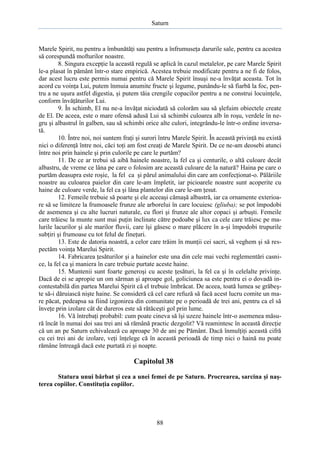Saturn

Marele Spirit, nu pentru a îmbunătăţi sau pentru a înfrumuseţa darurile sale, pentru ca acestea
să corespundă mofturilor noastre.
8. Singura excepţie la această regulă se aplică în cazul metalelor, pe care Marele Spirit
le-a plasat în pământ într-o stare empirică. Acestea trebuie modificate pentru a ne fi de folos,
dar acest lucru este permis numai pentru că Marele Spirit însuşi ne-a învăţat aceasta. Tot în
acord cu voinţa Lui, putem înmuia anumite fructe şi legume, punându-le să fiarbă la foc, pentru a ne uşura astfel digestia, şi putem tăia crengile copacilor pentru a ne construi locuinţele,
conform învăţăturilor Lui.
9. În schimb, El nu ne-a învăţat niciodată să colorăm sau să şlefuim obiectele create
de El. De aceea, este o mare ofensă adusă Lui să schimbi culoarea alb în roşu, verdele în negru şi albastrul în galben, sau să schimbi orice alte culori, integrându-le într-o ordine inversată.
10. Între noi, noi suntem fraţi şi surori întru Marele Spirit. În această privinţă nu există
nici o diferenţă între noi, căci toţi am fost creaţi de Marele Spirit. De ce ne-am deosebi atunci
între noi prin hainele şi prin culorile pe care le purtăm?
11. De ce ar trebui să aibă hainele noastre, la fel ca şi centurile, o altă culoare decât
albastru, de vreme ce lâna pe care o folosim are această culoare de la natură? Haina pe care o
purtăm deasupra este roşie, la fel ca şi părul animalului din care am confecţionat-o. Pălăriile
noastre au culoarea paielor din care le-am împletit, iar picioarele noastre sunt acoperite cu
haine de culoare verde, la fel ca şi lâna plantelor din care le-am ţesut.
12. Femeile trebuie să poarte şi ele aceeaşi cămaşă albastră, iar ca ornamente exterioare să se limiteze la frumoasele frunze ale arborelui în care locuiesc (gliuba); se pot împodobi
de asemenea şi cu alte lucruri naturale, cu flori şi frunze ale altor copaci şi arbuşti. Femeile
care trăiesc la munte sunt mai puţin înclinate către podoabe şi lux ca cele care trăiesc pe malurile lacurilor şi ale marilor fluvii, care îşi găsesc o mare plăcere în a-şi împodobi trupurile
subţiri şi frumoase cu tot felul de fineţuri.
13. Este de datoria noastră, a celor care trăim în munţii cei sacri, să veghem şi să respectăm voinţa Marelui Spirit.
14. Fabricarea ţesăturilor şi a hainelor este una din cele mai vechi reglementări casnice, la fel ca şi maniera în care trebuie purtate aceste haine.
15. Muntenii sunt foarte generoşi cu aceste ţesături, la fel ca şi în celelalte privinţe.
Dacă de ei se apropie un om sărman şi aproape gol, goliciunea sa este pentru ei o dovadă incontestabilă din partea Marelui Spirit că el trebuie îmbrăcat. De aceea, toată lumea se grăbeşte să-i dăruiască nişte haine. Se consideră că cel care refuză să facă acest lucru comite un mare păcat, pedeapsa sa fiind izgonirea din comunitate pe o perioadă de trei ani, pentru ca el să
înveţe prin izolare cât de dureros este să rătăceşti gol prin lume.
16. Vă întrebaţi probabil: cum poate cineva să îşi uzeze hainele într-o asemenea măsură încât în numai doi sau trei ani să rămână practic dezgolit? Vă reamintesc în această direcţie
că un an pe Saturn echivalează cu aproape 30 de ani pe Pământ. Dacă înmulţiţi această cifră
cu cei trei ani de izolare, veţi înţelege că în această perioadă de timp nici o haină nu poate
rămâne întreagă dacă este purtată zi şi noapte.

Capitolul 38
Statura unui bărbat şi cea a unei femei de pe Saturn. Procrearea, sarcina şi naşterea copiilor. Constituţia copiilor.

88

 