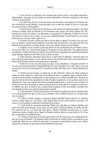 Saturn

1. Vom discuta în capitolele care urmează alte reguli casnice, mai puţin importante.
Deocamdată, vă propun să ne ocupăm de statura bărbaţilor şi femeilor saturniene. Cum arată
o femeie de pe Saturn?
2. Aţi aflat deja că tot ce există pe Saturn este mai mare, mai măreţ şi mai frumos decât echivalentul său pe Pământ. Acest principiu este cu atât mai valabil în ceea ce îi priveşte
pe oamenii de pe această planetă.
3. Femeile de pe Saturn au feţe perfecte şi sunt infinit mai frumoase decât v-aţi putea
închipui vreodată. Deşi pe Pământ ar fi considerate nişte uriaşe, din cauza mărimii lor, frumuseţea lor ieşită din comun v-ar determina cu siguranţă să le admiraţi. Corpul lor are cele
mai perfecte curbe şi nici o parte a sa nu este disproporţionată. Toată fiinţa lor este numai
moliciune; nu veţi găsi nimic aspru la ele.
4. În bătaia soarelui, pielea lor arată la fel de albă ca zăpada. În zonele cele mai delicate, ea capătă o uşoară tentă trandafirie. În pofida mărimii, pielea lor este mult mai fină, mai
delicată şi mai deschisă la culoare decât a celor mai superbe doamne de pe Pământ.
5. Unghiile lor de la mâini şi picioare diferă de cele ale femeilor de pe Pământ. Culoarea lor este aurie, cu o uşoară tentă purpurie. În partea care iese din carne, ele capătă culoarea
curcubeului. Astfel, femeile de pe Saturn sunt mai frumos împodobite de natură decât femeile
de pe Pământ, indiferent câte inele de aur ar purta acestea.
6. Sânii femeilor saturniene sunt elastici şi dezvoltaţi la perfecţie. Culoarea pielii lor
are o uşoară tentă roşiatică. Ei sunt atât de eteraţi şi de delicaţi încât sânii celor mai frumoase
femei de pe Pământ ar părea nişte pietre prin comparaţie.
7. Gâtul lor nu este nici prea lung, nici prea scurt, ridicându-se deasupra umerilor în
cea mai armonioasă proporţie imaginabilă faţă de corp. Deasupra lui se află capul, care este
cu adevărat divin prin frumuseţea lui. Femeile mai puţin frumoase sunt o raritate absolută pe
Saturn.
8. Fruntea lor este medie, cu pielea de un alb strălucitor. Nasul este drept, gingaş şi
sublim în toate părţile lui. Ochii sunt extraordinar de mari, cu pupilele negre, irisurile azurii,
iar albul ochilor perfect. Sprâncenele lor sunt groase şi au o culoare blondă aurie. Părul de pe
cap este extrem de moale, ajungând de multe ori până la genunchi; el are aceeaşi culoare ca şi
sprâncenele. Gura este micuţă, dar frumos proporţionată; buzele ei sunt de un roşu închis, în
spatele acestor buze frumoase se află un şirag de dinţi la fel de albi şi de regulaţi ca nişte perle. Bărbia iese uşor în afară şi are o uşoară tentă roşiatică, la fel ca şi obrajii. Urechile sunt
mai degrabă micuţe şi au aceeaşi uşoară tentă roşiatică.
9. Cam aşa arată o femeie de pe Saturn. Nu trebuie să credeţi însă că ele seamănă între
ele ca două picături de apă. La fel ca şi pe Pământ, între 10.000 de femei nu veţi găsi două
care să semene.
10. Dacă vă puteţi imagina o asemenea figură, purtând hainele descrise în capitolul
anterior, puteţi spune că v-aţi făcut o idee despre felul în care arată femeile saturniene. De
aceea, ne vom ocupa în continuare de bărbaţii de pe Saturn.
11. Cum arată un asemenea saturnian? După cum ştiţi deja, pe Saturn, bărbaţii sunt
mult mai înalţi decât femeile. Acest lucru este mai puţin vizibil pe Pământ, în medie, un bărbat saturnian este cu 5-6 metri mai înalt decât o femeie. Probabil că acest lucru vi se pare
întrucâtva uimitor, ţinând cont de faptul că femeile arată pe Saturn ca nişte fetiţe de 10-12 ani
prin comparaţie cu un bărbat matur.
12. Trebuie să ştiţi însă că actul de procreaţie între doi saturnieni este fundamental diferit de cel de pe Pământ. Veţi înţelege astfel că diferenţa de înălţime între cele două sexe este
justificată. Dacă tot am vorbit de procreaţie, vă propun să aprofundam puţin acest subiect
înainte de a continua cu descrierea formei bărbaţilor saturnieni.

89

 