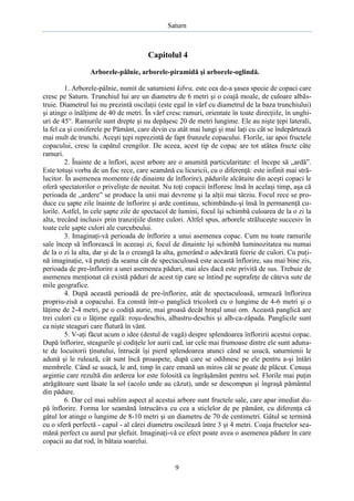 Saturn

Capitolul 4
Arborele-pâlnie, arborele-piramidă şi arborele-oglindă.
1. Arborele-pâlnie, numit de saturnieni kibra, este cea de-a şasea specie de copaci care
cresc pe Saturn. Trunchiul lui are un diametru de 6 metri şi o coajă moale, de culoare albăstruie. Diametrul lui nu prezintă oscilaţii (este egal în vârf cu diametrul de la baza trunchiului)
şi atinge o înălţime de 40 de metri. În vârf cresc ramuri, orientate în toate direcţiile, în unghiuri de 45°. Ramurile sunt drepte şi nu depăşesc 20 de metri lungime. Ele au nişte ţepi laterali,
la fel ca şi coniferele pe Pământ, care devin cu atât mai lungi şi mai laţi cu cât se îndepărtează
mai mult de trunchi. Aceşti ţepi reprezintă de fapt frunzele copacului. Florile, iar apoi fructele
copacului, cresc la capătul crengilor. De aceea, acest tip de copac are tot atâtea fructe câte
ramuri.
2. Înainte de a înflori, acest arbore are o anumită particularitate: el începe să „ardă”.
Este totuşi vorba de un foc rece, care seamănă cu licuricii, cu o diferenţă: este infinit mai strălucitor. În asemenea momente (de dinainte de înflorire), pădurile alcătuite din aceşti copaci le
oferă spectatorilor o privelişte de neuitat. Nu toţi copacii înfloresc însă în acelaşi timp, aşa că
perioada de „ardere” se produce la unii mai devreme şi la alţii mai târziu. Focul rece se produce cu şapte zile înainte de înflorire şi arde continuu, schimbându-şi însă în permanenţă culorile. Astfel, în cele şapte zile de spectacol de lumini, focul îşi schimbă culoarea de la o zi la
alta, trecând inclusiv prin tranziţiile dintre culori. Altfel spus, arborele străluceşte succesiv în
toate cele şapte culori ale curcubeului.
3. Imaginaţi-vă perioada de înflorire a unui asemenea copac. Cum nu toate ramurile
sale încep să înflorească în aceeaşi zi, focul de dinainte îşi schimbă luminozitatea nu numai
de la o zi la alta, dar şi de la o creangă la alta, generând o adevărată feerie de culori. Cu puţină imaginaţie, vă puteţi da seama cât de spectaculoasă este această înflorire, sau mai bine zis,
perioada de pre-înflorire a unei asemenea păduri, mai ales dacă este privită de sus. Trebuie de
asemenea menţionat că există păduri de acest tip care se întind pe suprafeţe de câteva sute de
mile geografice.
4. După această perioadă de pre-înflorire, atât de spectaculoasă, urmează înflorirea
propriu-zisă a copacului. Ea constă într-o panglică tricoloră cu o lungime de 4-6 metri şi o
lăţime de 2-4 metri, pe o codiţă aurie, mai groasă decât braţul unui om. Această panglică are
trei culori cu o lăţime egală: roşu-deschis, albastru-deschis şi alb-ca-zăpada. Panglicile sunt
ca nişte steaguri care flutură în vânt.
5. V-aţi făcut acum o idee (destul de vagă) despre splendoarea înfloririi acestui copac.
După înflorire, steagurile şi codiţele lor aurii cad, iar cele mai frumoase dintre ele sunt adunate de locuitorii ţinutului, întrucât îşi pierd splendoarea atunci când se usucă, saturnienii le
adună şi le rulează, cât sunt încă proaspete, după care se odihnesc pe ele pentru a-şi întări
membrele. Când se usucă, le ard, timp în care emană un miros cât se poate de plăcut. Cenuşa
argintie care rezultă din arderea lor este folosită ca îngrăşământ pentru sol. Florile mai puţin
atrăgătoare sunt lăsate la sol (acolo unde au căzut), unde se descompun şi îngraşă pământul
din pădure.
6. Dar cel mai sublim aspect al acestui arbore sunt fructele sale, care apar imediat după înflorire. Forma lor seamănă întrucâtva cu cea a sticlelor de pe pământ, cu diferenţa că
gâtul lor atinge o lungime de 8-10 metri şi un diametru de 70 de centimetri. Gâtul se termină
cu o sferă perfectă - capul - al cărei diametru oscilează între 3 şi 4 metri. Coaja fructelor seamănă perfect cu aurul pur şlefuit. Imaginaţi-vă ce efect poate avea o asemenea pădure în care
copacii au dat rod, în bătaia soarelui.

9

 