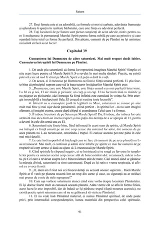 Saturn

27. Deşi femeia este şi ea adorabilă, cu formele ei moi şi curbate, adevărata frumuseţe
şi splendoare îi aparţin în realitate bărbatului, care este fiinţa cu adevărat perfectă.
28. Toţi locuitorii de pe Saturn sunt plenar conştienţi de acest adevăr, motiv pentru care îi mulţumesc în permanenţă Marelui Spirit pentru forma nobilă pe care au primit-o şi care
seamănă întru totul cu forma Sa perfectă. Din păcate, oamenii de pe Pământ nu îşi amintesc
niciodată să facă acest lucru!

Capitolul 39
Cunoaşterea lui Dumnezeu de către saturnieni. Mai mult respect decât iubire.
Cunoaşterea întrupării lui Dumnezeu pe Pământ.
1. De unde ştiu saturnienii că forma lor reprezintă imaginea Marelui Spirit? Simplu: ei
ştiu acest lucru pentru că Marele Spirit li S-a revelat în mai multe rânduri. Practic, nu există
patriarh care să nu-l fi văzut pe Marele Spirit cel puţin o dată în viaţă.
2. De aceea, ei îl recunosc pe Dumnezeu ca fiind o fiinţă umană perfectă. Ei ştiu foarte bine că principiul suprem care stă la baza tuturor învăţăturilor Marelui Spirit este:
3. „Dumnezeu, care este Marele Spirit, este fiinţa umană cea mai perfectă între toate.
La fel ca şi noi, El are mâini şi picioare, un corp şi un cap. El nu lucrează însă cu mâinile şi
nu păşeşte cu picioarele, căci întreaga Sa forţă infinită este cumulată în voinţa Sa. Prin energia insondabilă a înţelepciunii Sale, El creează şi susţine toate lucrurile”.
4. Întrucât au o cunoaştere justă în legătură cu Mine, saturnienii se cunosc pe sine
mult mai bine şi mai uşor decât pământenii, ştiind perfect - în spiritul lor - că nu sunt imagini
efemere, ci imagini eterne, create după chipul şi asemănarea Celui care i-a format.
5. Îl iubesc locuitorii de pe Saturn pe Marele Spirit? Da, îl iubesc, dar iubirea lor este
alcătuită mai ales dintr-un imens respect şi mai puţin din dorinţa de a se apropia de El, pentru
a deveni în cele din urmă una cu El.
6. Saturnienii ştiu foarte bine, fiind informaţi în acest sens de spirite, că Marele Spirit
s-a întrupat ca fiinţă umană pe un mic corp ceresc din sistemul lor solar, dar oamenii de pe
acea planetă nu L-au recunoscut, omorându-i trupul. Ei cunosc această poveste până în cele
mai mici detalii.
7. Le este însă imposibil să înţeleagă cum se face că oamenii de pe acea planetă nu Lau recunoscut. Mai mult, ei continuă şi astăzi să le întrebe pe spirite ce mai fac oamenii de pe
respectivul corp ceresc şi dacă au ajuns să-L recunoască pe Marele Spirit.
8. Când spiritele le răspund negativ, ei se întristează şi se roagă cu fervoare în templele lor pentru ca oamenii acelui corp ceresc atât de binecuvântat să-L recunoască, măcar o dată, pe Cel care a revărsat asupra lor o binecuvântare atât de mare. Căci atunci când se gândesc
la măreţia divină, saturnienii se simt cutremuraţi. După ce îşi reţin o vreme respiraţia, ei afirmă cu o voce fermă:
9. „O, dacă am fi fost noi cei binecuvântaţi cu această onoare supremă... Dacă Marele
Spirit ar fi venit pe planeta noastră într-un trup din carne şi oase, cu siguranţă ea ar străluci
mai presus de o mie de stele suprapuse!”
10. Cam aşa vorbesc saturnienii atunci când vine vorba despre locuitorii Pământului.
Ei îşi doresc foarte mult să cunoască această planetă. Atâta vreme cât se află în forma fizică,
acest lucru le este imposibil, dar de îndată ce îşi părăsesc trupul (după moartea acestuia), nu
există practic spirit saturnian care să nu se grăbească să viziteze Pământul.
11. El nu vede însă Pământul material, ci numai Pământul spiritual, de unde poate
privi, prin intermediul corespondenţelor, lumea materială din perspectiva celei spirituale.

91

 