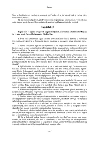 Saturn

Când se familiarizează cu fiinţele umane de pe Pământ, el se întristează însă, şi curând părăseşte această planetă.
12. La momentul potrivit, când vom discuta despre religia saturnienilor, vom afla mai
multe despre aceste lucruri. Deocamdată, să revenim însă la constituţia lor politică.

Capitolul 40
Legea care se opune aroganţei. Legea curăţeniei Aversiunea saturnienilor faţă de
tot ce este mort. Serviciile funerare. Căsătoriile.
1. Cum sună următoarea lege? Ea sună astfel: nimănui nu i se permite să vorbească
prea mult despre propria sa frumuseţe, despre mărimea sa sau despre orice alt aspect personal.
2. Pentru ca această lege atât de importantă să fie respectată întotdeauna, ei îşi învaţă
de mici copiii că sunt insignifianţi şi că întreaga măreţie a acestei lumi nu înseamnă nimic în
faţa Marelui Spirit. De aceea, nici un saturnian, inclusiv patriarhii şi vârstnicii, nu au o părere
excesiv de bună despre sine.
3. În ceea ce priveşte frumuseţea corpului, ei obişnuiesc să afirme: „Frumuseţea noastră este egală, căci noi suntem creaţi cu toţii după imaginea Marelui Spirit. Cine crede că este
frumos în sine şi că este deasupra altora îşi pierde în acest fel tocmai asemănarea cu imaginea
eternă primordială, devenind astfel mai urât decât cel mai urât dintre animalele de pe această
planetă”.
4. Spiritele celor decedaţi contribuie şi ele la aplicarea acestei legi. Dacă vreun saturnian este cuprins de vanitate, ele îi apar sub forma unei feţe oribile, distorsionate, îngrozitoare. Cine a fost pedepsit o dată în această manieră renunţă urgent la orice vanitate, căci saturnienii ştiu foarte bine că spiritele nu glumesc. În orice formă s-ar exprima, ele sunt întotdeauna serioase. De aceea, această lege politică este respectată unanim pe Saturn, de către
tineri şi vârstnici, de către bogaţi şi sărmani deopotrivă.
5. În ceea ce priveşte măreţia, aceasta aparţine de-a pururi spiritului. De aceea, omul
trebuie să se considere întotdeauna ca fiind ultimul şi cel mai lipsit de importanţă. Din acest
motiv, spiritele de pe Saturn nu au avut niciodată relaţii bune cu cele de pe Pământ, căci nimic nu le repugnă mai mult decât aroganţa nesfârşită a acestora.
6. Următoarea lege este una casnică şi recomandă menţinerea igienei personale şi a
curăţeniei casei. De aceea, cu greu veţi găsi vreodată pe Saturn vreun om care să nu fie foarte
curat, atât el însuşi cât şi hainele sale.
7. În afara acestei legi, învăţăturile saturnienilor le recomandă acestora să nu ataşeze o
valoare prea mare corpului lor fizic, căci acesta este muritor, în schimb întreaga lor atenţie ar
trebui să se concentreze asupra spiritului, care este nemuritor.
8. De aceea, saturnienii au o adevărată aversiune pentru tot ceea ce este mort. Astfel,
după cum ştiţi, ei nu trăiesc în case moarte, ci numai în locuinţe vii. Încă şi mai puţin tolerează ei obiectele moarte în templul binecuvântat de Dumnezeu.
9. În schimb, căminul trebuie păstrat curat, iar acest lucru este cu atât mai adevărat în
ceea ce priveşte corpul fizic, care este sediul spiritului nemuritor. Aceasta este o altă regulă
care se aplică în toate căminele saturnienilor!
10. Ce se întâmplă însă pe Saturn cu trupurile celor decedaţi? Acestea nu sunt înmormântate, la fel ca pe Pământ, nici arse la crematoriu, ci sunt duse lângă un arbore-piramidă,
unde sunt culcate cu faţa la pământ şi acoperite cu crengi. Corpurile femeilor sunt atârnate de
o ramură mai joasă, astfel încât capul să atingă aproape solul.

92

 