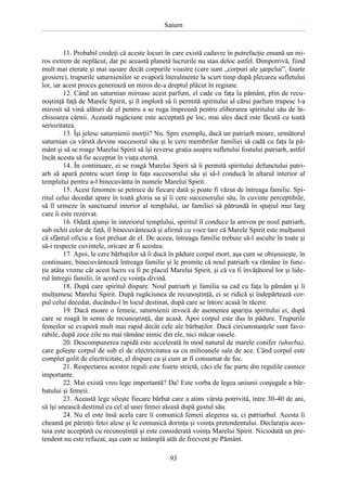 Saturn

11. Probabil credeţi că aceste locuri în care există cadavre în putrefacţie emană un miros extrem de neplăcut, dar pe această planetă lucrurile nu stau deloc astfel. Dimpotrivă, fiind
mult mai eterate şi mai uşoare decât corpurile voastre (care sunt „corpuri ale şarpelui”, foarte
grosiere), trupurile saturnienilor se evaporă literalmente la scurt timp după plecarea sufletului
lor, iar acest proces generează un miros de-a dreptul plăcut în regiune.
12. Când un saturnian miroase acest parfum, el cade cu faţa la pământ, plin de recunoştinţă faţă de Marele Spirit, şi îl imploră să îi permită spiritului al cărui parfum trupesc l-a
mirosit să vină alături de el pentru a se ruga împreună pentru eliberarea spiritului său de închisoarea cărnii. Această rugăciune este acceptată pe loc, mai ales dacă este făcută cu toată
seriozitatea.
13. Îşi jelesc saturnienii morţii? Nu. Spre exemplu, dacă un patriarh moare, următorul
saturnian ca vârstă devine succesorul său şi le cere membrilor familiei să cadă cu faţa la pământ şi să se roage Marelui Spirit să îşi reverse graţia asupra sufletului fostului patriarh, astfel
încât acesta să fie acceptat în viaţa eternă.
14. În continuare, ei se roagă Marelui Spirit să îi permită spiritului defunctului patriarh să apară pentru scurt timp în faţa succesorului său şi să-l conducă în altarul interior al
templului pentru a-l binecuvânta în numele Marelui Spirit.
15. Acest fenomen se petrece de fiecare dată şi poate fi văzut de întreaga familie. Spiritul celui decedat apare în toată gloria sa şi îi cere succesorului său, în cuvinte perceptibile,
să îl urmeze în sanctuarul interior al templului, iar familiei să pătrundă în spaţiul mai larg
care îi este rezervat.
16. Odată ajunşi în interiorul templului, spiritul îl conduce la amvon pe noul patriarh,
sub ochii celor de faţă, îl binecuvântează şi afirmă cu voce tare că Marele Spirit este mulţumit
că sfântul oficiu a fost preluat de el. De aceea, întreaga familie trebuie să-l asculte în toate şi
să-i respecte cuvintele, oricare ar fi acestea.
17. Apoi, le cere bărbaţilor să îi ducă în pădure corpul mort, aşa cum se obişnuieşte, în
continuare, binecuvântează întreaga familie şi le promite că noul patriarh va rămâne în funcţie atâta vreme cât acest lucru va fi pe placul Marelui Spirit, şi că va fi învăţătorul lor şi liderul întregii familii, în acord cu voinţa divină.
18. După care spiritul dispare. Noul patriarh şi familia sa cad cu faţa la pământ şi îi
mulţumesc Marelui Spirit. După rugăciunea de recunoştinţă, ei se ridică şi îndepărtează corpul celui decedat, ducându-l în locul destinat, după care se întorc acasă în tăcere.
19. Dacă moare o femeie, saturnienii invocă de asemenea apariţia spiritului ei, după
care se roagă în semn de recunoştinţă, dar acasă. Apoi corpul este dus în pădure. Trupurile
femeilor se evaporă mult mai rapid decât cele ale bărbaţilor. Dacă circumstanţele sunt favorabile, după zece zile nu mai rămâne nimic din ele, nici măcar oasele.
20. Descompunerea rapidă este accelerată în mod natural de marele conifer (uhurba),
care goleşte corpul de sub el de electricitatea sa cu milioanele sale de ace. Când corpul este
complet golit de electricitate, el dispare ca şi cum ar fi consumat de foc.
21. Respectarea acestor reguli este foarte strictă, căci ele fac parte din regulile casnice
importante.
22. Mai există vreo lege importantă? Da! Este vorba de legea uniunii conjugale a bărbatului şi femeii.
23. Această lege sileşte fiecare bărbat care a atins vârsta potrivită, între 30-40 de ani,
să îşi unească destinul cu cel al unei femei aleasă după gustul său.
24. Nu el este însă acela care îi comunică femeii alegerea sa, ci patriarhul. Acesta îi
cheamă pe părinţii fetei alese şi le comunică dorinţa şi voinţa pretendentului. Declaraţia acestuia este acceptată cu recunoştinţă şi este considerată voinţa Marelui Spirit. Niciodată un pretendent nu este refuzat, aşa cum se întâmplă atât de frecvent pe Pământ.
93

 