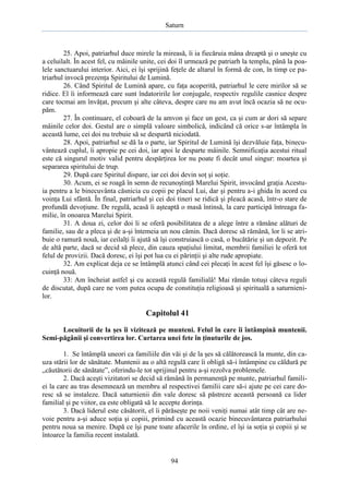 Saturn

25. Apoi, patriarhul duce mirele la mireasă, îi ia fiecăruia mâna dreaptă şi o uneşte cu
a celuilalt. În acest fel, cu mâinile unite, cei doi îl urmează pe patriarh la templu, până la poalele sanctuarului interior. Aici, ei îşi sprijină feţele de altarul în formă de con, în timp ce patriarhul invocă prezenţa Spiritului de Lumină.
26. Când Spiritul de Lumină apare, cu faţa acoperită, patriarhul le cere mirilor să se
ridice. El îi informează care sunt îndatoririle lor conjugale, respectiv regulile casnice despre
care tocmai am învăţat, precum şi alte câteva, despre care nu am avut încă ocazia să ne ocupăm.
27. În continuare, el coboară de la amvon şi face un gest, ca şi cum ar dori să separe
mâinile celor doi. Gestul are o simplă valoare simbolică, indicând că orice s-ar întâmpla în
această lume, cei doi nu trebuie să se despartă niciodată.
28. Apoi, patriarhul se dă la o parte, iar Spiritul de Lumină îşi dezvăluie faţa, binecuvântează cuplul, îi apropie pe cei doi, iar apoi le desparte mâinile. Semnificaţia acestui ritual
este că singurul motiv valid pentru despărţirea lor nu poate fi decât unul singur: moartea şi
separarea spiritului de trup.
29. După care Spiritul dispare, iar cei doi devin soţ şi soţie.
30. Acum, ei se roagă în semn de recunoştinţă Marelui Spirit, invocând graţia Acestuia pentru a le binecuvânta căsnicia cu copii pe placul Lui, dar şi pentru a-i ghida în acord cu
voinţa Lui sfântă. În final, patriarhul şi cei doi tineri se ridică şi pleacă acasă, într-o stare de
profundă devoţiune. De regulă, acasă îi aşteaptă o masă întinsă, la care participă întreaga familie, în onoarea Marelui Spirit.
31. A doua zi, celor doi li se oferă posibilitatea de a alege între a rămâne alături de
familie, sau de a pleca şi de a-şi întemeia un nou cămin. Dacă doresc să rămână, lor li se atribuie o ramură nouă, iar ceilalţi îi ajută să îşi construiască o casă, o bucătărie şi un depozit. Pe
de altă parte, dacă se decid să plece, din cauza spaţiului limitat, membrii familiei le oferă tot
felul de provizii. Dacă doresc, ei îşi pot lua cu ei părinţii şi alte rude apropiate.
32. Am explicat deja ce se întâmplă atunci când cei plecaţi în acest fel îşi găsesc o locuinţă nouă.
33: Am încheiat astfel şi cu această regulă familială! Mai rămân totuşi câteva reguli
de discutat, după care ne vom putea ocupa de constituţia religioasă şi spirituală a saturnienilor.

Capitolul 41
Locuitorii de la şes îi vizitează pe munteni. Felul în care îi întâmpină muntenii.
Semi-păgânii şi convertirea lor. Curtarea unei fete în ţinuturile de jos.
1. Se întâmplă uneori ca familiile din văi şi de la şes să călătorească la munte, din cauza stării lor de sănătate. Muntenii au o altă regulă care îi obligă să-i întâmpine cu căldură pe
„căutătorii de sănătate”, oferindu-le tot sprijinul pentru a-şi rezolva problemele.
2. Dacă aceşti vizitatori se decid să rămână în permanenţă pe munte, patriarhul familiei la care au tras desemnează un membru al respectivei familii care să-i ajute pe cei care doresc să se instaleze. Dacă saturnienii din vale doresc să păstreze această persoană ca lider
familial şi pe viitor, ea este obligată să le accepte dorinţa.
3. Dacă liderul este căsătorit, el îi părăseşte pe noii veniţi numai atât timp cât are nevoie pentru a-şi aduce soţia şi copiii, primind cu această ocazie binecuvântarea patriarhului
pentru noua sa menire. După ce îşi pune toate afacerile în ordine, el îşi ia soţia şi copiii şi se
întoarce la familia recent instalată.

94

 